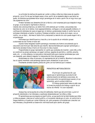 EXPRESIÓN Y COMUNICACIÓN.
Carmen García Velasco
3
La actividad de motivación puede ser contar a niñas y niños las intenciones de nuestro
proyecto, con el fin de que las hagan suyas o bien, partir de un momento mágico que tanto les
gusta, diciéndoles que podemos hacer surgir personajes de la nada a partir de un viejo truco que
usa pigmentos de color.
Primero haremos una demostración de la técnica color sorpresa para que después lo haga
el grupo, si es necesario repitiendo la técnica:
Usando dos colores primarios y un doble folio (A3) doblado por la mitad, colocaremos dos
manchas de color en el doblez, bien superponiéndolas, contiguas o con una pequeña distancia. A
continuación doblamos de nuevo el papel por el doblez y presionamos desde el centro hacia los
extremos intentando arrastrar la pintura. Podemos arrastrar con el dorso de la mano, con un
rodillo, con un lápiz,… Abrimos el doble folio y ¡sorpresa! La mancha de color puede sugerir mil y
un personajes.
Pediremos que identifiquen su creación y con la ayuda de un rotulador grueso
acabaremos de dar forma al nuevo ser.
Cuando todos tengamos nuestro personaje crearemos una historia encadenada que la
educadora escribirá por más absurda que resulte. Aprovecharemos para agrupar personajes, y
más tarde daremos forma al texto sin traicionar la idea original.
Propondremos al grupo representar el cuento que acabamos de inventar, cada niña y niño
se construirá su propio personaje con papel continuo, papeles de periódico, celofán, pinocho,
seda, etc., y cinta adhesiva. La educadora intervendrá sólo para resolver problemas que cada
uno demande, pero deberá respetar la interpretación libre del personaje.
Grabaremos en vídeo el proceso y la representación de la historia. Mientras la educadora
lee el cuento inventado cada personaje aparece para dramatizar lo que ocurre.
Finalmente veremos nuestra grabación junto con las familias que lo deseen.
Aunque hay varias pautas de actuación señaladas, habrá que dar prioridad, y girar el
proyecto atendiendo a los intereses y cuestiones demandadas por los niños y niñas.
El aprendizaje que se propone es significativo, ya que parte de las habilidades que niños
y niñas ya poseen, como son el control gráfico, el incipiente interés por el color, el control de la
lengua materna y el gusto por contar historias, etc. para proponer actividades que conectan con
sus intereses y les permiten un desarrollo individualizado pero dentro del grupo.
PRINCIPIOS METODOLÓGICOS
El principio de globalización, que
supone que el aprendizaje es producto del
establecimiento de múltiples conexiones, de
relaciones entre los aprendizajes nuevos y lo ya
aprendido, guía la unidad didáctica.
El trabajo globalizado toma en este caso
la forma de proyecto de trabajo a partir de un
núcleo de interés: "el color sorpresa".
 