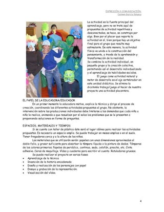 EXPRESIÓN Y COMUNICACIÓN.
Carmen García Velasco
4
EL PAPEL DE LA EDUCADORA/EDUCADOR
En un primer momento la educadora motiva, explica la técnica y dirige el proceso de
creación, coordinando las diferentes actividades propuestas al grupo. No obstante, la
intervención sobre las producciones individuales debe limitarse a las demandas que cada niña o
niño le realice, animando a que resuelvan por sí solos los problemas que se le presenten o
proponiendo soluciones en forma de preguntas.
ESPACIOS, MATERIALES Y TIEMPOS
Si se cuenta con taller de plástica éste será el lugar idóneo para realizar las actividades
propuestas. Es necesario un espacio amplio. Se puede trabajar en mesas amplias o en el suelo.
Tener fregaderos cerca y a la altura de los niños.
Los materiales que se utilizarán serán: papeles con unas dimensiones aproximadas al
doble folio, y grosor suficiente para absorber la témpera líquida o la pintura de dedos. Témperas
de los colores primarios. Papeles de periódico, continuo, seda, celofán, pinocho, etc. Cinta
adhesiva. Ceras de maquillaje. Vídeo y cuaderno para escribir el cuento. Rotuladores gruesos.
Se puede realizar el proyecto en varias fases:
 Aprendizaje de la técnica
 Invención de la historia encadenada
 Diseño y realización de los personajes con papel
 Ensayo y grabación de la representación.
 Visualización del vídeo.
La actividad es la fuente principal del
aprendizaje, pero no se trata aquí de
propuestas de actividad repetitivas y
desconectadas, se hace, se construye por
algo. Bien por el placer que reporta la
actividad en sí, bien porque hay un objetivo
final para el grupo que resulta muy
estimulante. De esta manera, la actividad
física va unida a la construcción del
pensamiento, a través de la aprehensión y
transformación de la realidad.
Se combina la actividad individual, en
pequeño grupo y la creación colectiva,
permitiendo así el desarrollo individualizado
y el aprendizaje de habilidades sociales.
El juego como actividad natural y
motor de desarrollo es el eje vertebrador en
esta unidad didáctica. Se elimina la
dicotomía trabajo/juego al hacer de nuestro
proyecto una actividad placentera.
 
