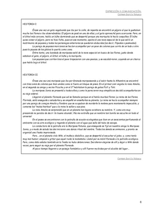 EXPRESIÓN Y COMUNICACIÓN.
Carmen García Velasco
6
HISTORIA I
Érase una vez un gato vagabundo que iba por la calle, de repente se encontró un pájaro al que le gustaban
mucho las flores e iba observándolas. El pájaro se posó en una de ellas, y el gato aprovechó para acercarse. Pero, en
el árbol más cercano, había un búho durmiendo que se despertó porque una mariquita le hacía cosquillas. El búho
quiso avisar al pájaro, pero no hizo falta, pues en ese momento, apareció una nave espacial de la que salió un
matrimonio de payasos y todos los personajes anteriores se quedaron abducidos (es decir, flipados o pasmados).
La pareja de payasos marcianos se hacían acompañar por un pavo de colores que corría de un lado a otro
pues la payasa de los globos lo quería como cena.
Entre tanto, una bandada de mariposas salió de la nave espacial en busca de las flores, justo donde
estaban el gato, el pájaro, el árbol, el búho y la mariquita.
Los payasos que corrían tras el pavo tropezaron con una peonza, y se escalabraron, cayendo en un charco
que había bajo el árbol.
HISTORIA II
Érase una vez una mariposa que iba por Granada mariposeando y al subir hasta la Alhambra se encontró
con tres ovnis de colores que iban unidos como si fuera un bloque de pisos. En el primer ovni viajaba la rana Amalia,
en el segundo su amigo y vecino Picacho y en el 3º habitaban la pareja de gatos Fofi y Tati.
La mariposa Sonia se presentó a todos ellos y como le parecieron muy simpáticos decidió acompañarlos en
su viaje sideral.
Llegaron al planeta floreado que así se llamaba porque en el había muchas flores. La reina de las flores,
Florinda, salió enseguida a saludarlos y se empeñó en enseñarles su planeta. La reina se hacía acompañar siempre
por una pareja de conejos Amalio y Pandora que se ocupaban de morderle la melena para mantenerla impecable, y
comerse las "malas hierbas" que a la reina le salían a sus pies.
La rana Amalia se sorprendió que en un planeta tan lejano existiera su nombre. Y, como era muy
presumida no paraba de decir: ¡lo bueno abunda!, ¡No me extraña que un nombre tan bonito se escuche en todo el
universo!
En el paseo se encontraron con la patrulla de scauts-ecologistas que iban en un seiscientos perfumando el
ambiente con su aire ecológico y regando el planeta con el agua que salía del tubo de escape.
La conductora de la patrulla era la Mariposa Petunia, que enseguida se fijó en nuestra amiga la Mariposa
Sonia, y a modo de saludo las dos iniciaron una danza ritual del vientre. Todos los demás se animaron, y pronto se
organizó una fiesta improvisada.
Pero... en el planeta vivía Wiki, el muñeco diabólico, que se despertó al escuchar el jaleo, y, como tenía
muy mal humor, empezó a gritar que aquel ruido le molestaba. Llamó por su móvil floreado a la patrulla ecológica.
Pero, como ésta estaba también en la fiesta no hubo detenciones. Decidieron alejarse de allí y dejar a Wiki dando
voces, para seguir su viaje por el planeta Floreado.
Al poco tiempo llegaron a un paisaje fantástico y allí fueron recibidos por el alcalde del lugar...
Carmen García Velasco
 