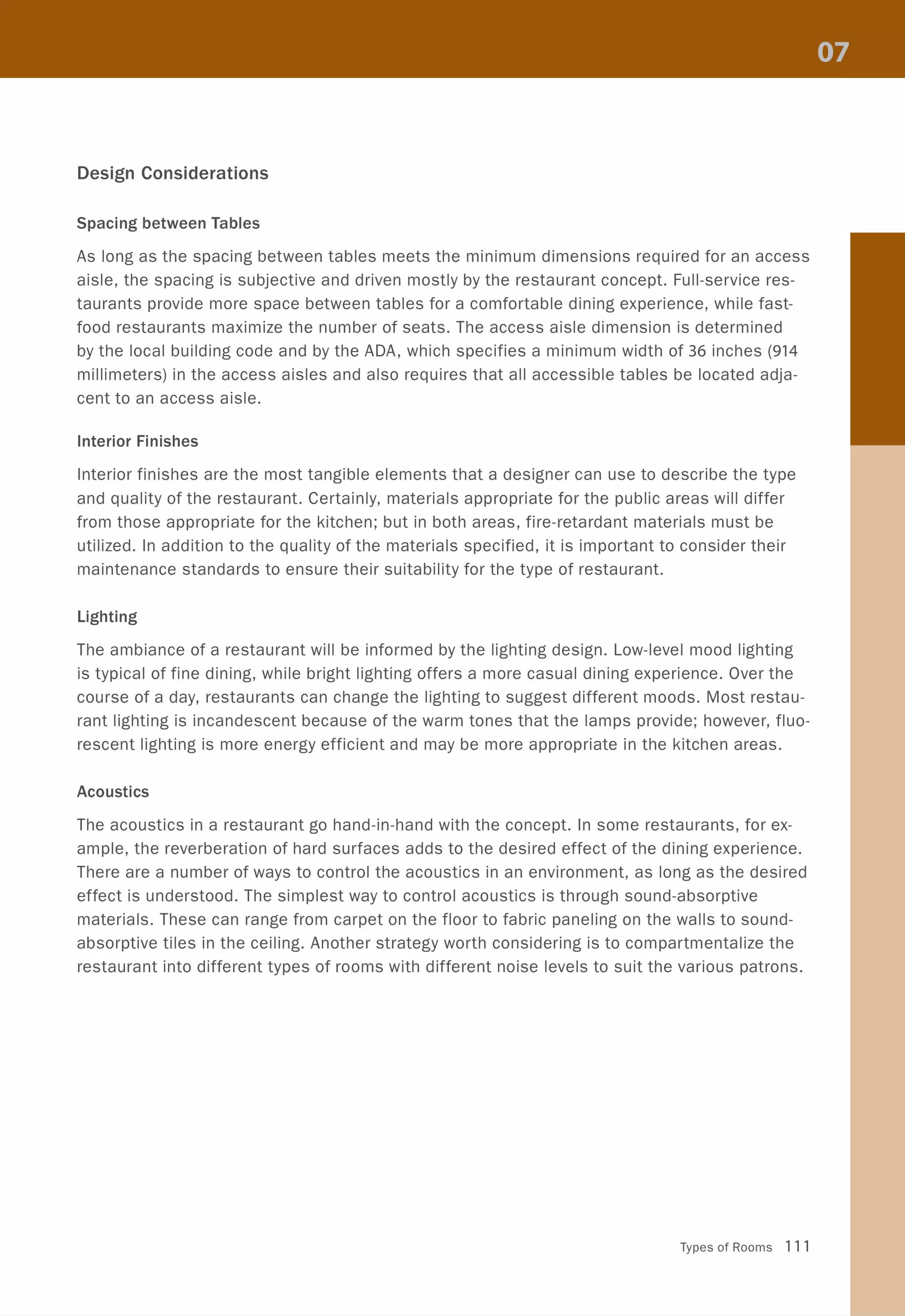 Design Considerations
Spacing between Tables
As long as the spacing between tables meets the minimum dimensions required for an access
aisle, the spacing is subjective and driven mostly by the restaurant concept. Full-service res-
taurants provide more space between tables for a comfortable dining experience, while fast-
food restaurants maximize the number of seats. The access aisle dimension is determined
by the local building code and by the ADA, which specifies a minimum width of 36 inches (914
millimeters) in the access aisles and also requires that all accessible tables be located adja-
cent to an access aisle.
Interior Finishes
Interior finishes are the most tangible elements that a designer can use to describe the type
and quality of the restaurant. Certainly, materials appropriate for the public areas will differ
from those appropriate for the kitchen; but in both areas, fire-retardant materials must be
utilized. In addition to the quality of the materials specified, it is important to consider their
maintenance standards to ensure their suitability for the type of restaurant.
Lighting
The ambiance of a restaurant will be informed by the lighting design. Low-level mood lighting
is typical of fine dining, while bright lighting offers a more casual dining experience. Over the
course of a day, restaurants can change the lighting to suggest different moods. Most restau-
rant lighting is incandescent because of the warm tones that the lamps provide; however, fluo-
rescent lighting is more energy efficient and may be more appropriate in the kitchen areas.
Acoustics
The acoustics in a restaurant go hand-in-hand with the concept. In some restaurants, for ex-
ample, the reverberation of hard surfaces adds to the desired effect of the dining experience.
There are a number of ways to control the acoustics in an environment, as long as the desired
effect is understood. The simplest way to control acoustics is through sound-absorptive
materials. These can range from carpet on the floor to fabric paneling on the walls to sound-
absorptive tiles in the ceiling. Another strategy worth considering is to compartmentalize the
restaurant into different types of rooms with different noise levels to suit the various patrons.
Types of Rooms 111
 
