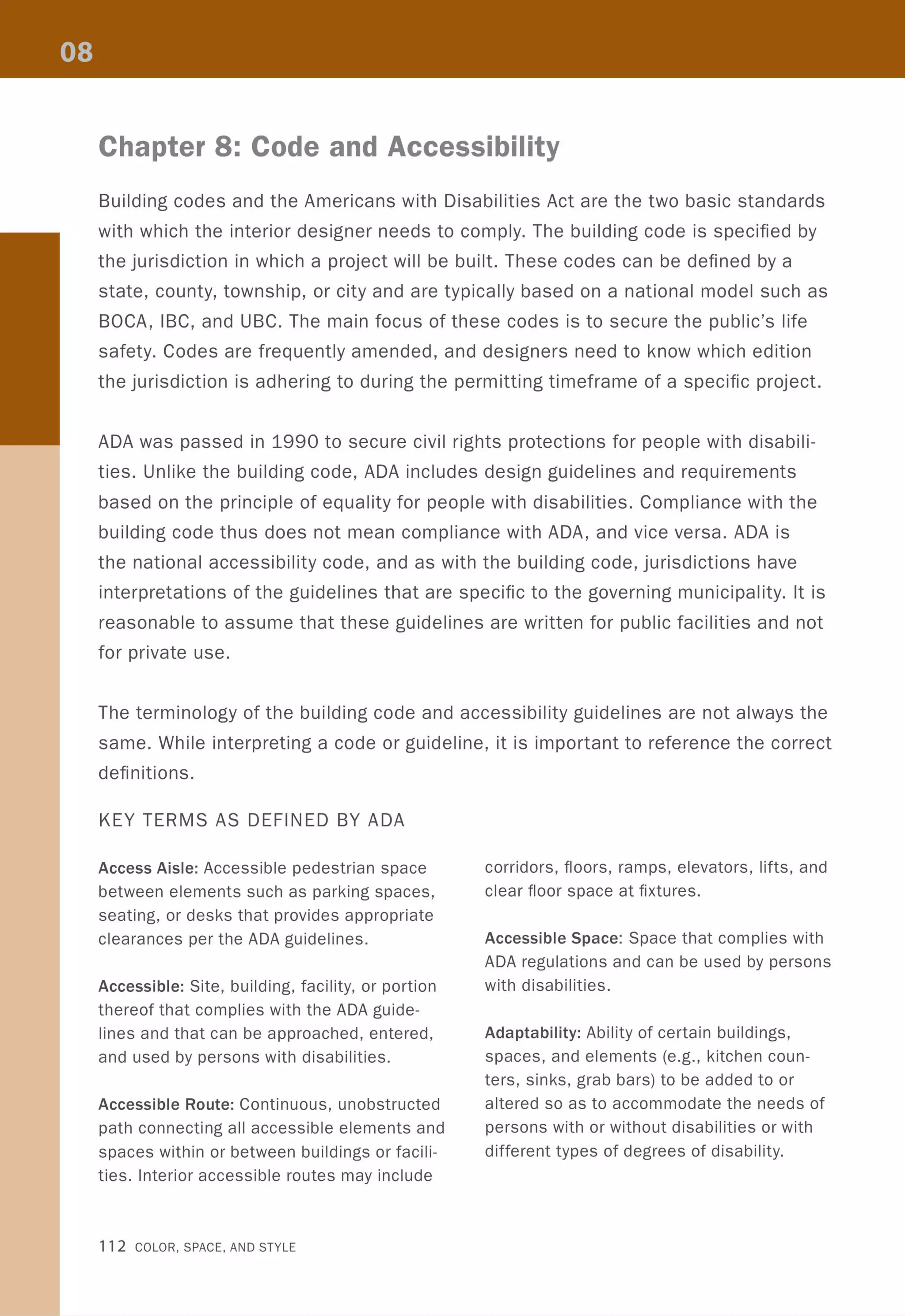 Chapter 8: Code and Accessibility
Building codes and the Americans with Disabilities Act are the two basic standards
with which the interior designer needs to comply. The building code is specified by
the jurisdiction in which a project will be built. These codes can be defined by a
state, county, township, or city and are typically based on a national model such as
BOCA, IBC, and UBC. The main focus of these codes is to secure the public's life
safety. Codes are frequently amended, and designers need to know which edition
the jurisdiction is adhering to during the permitting timeframe of a specific project.
ADA was passed in 1990 to secure civil rights protections for people with disabili-
ties. Unlike the building code, ADA includes design guidelines and requirements
based on the principle of equality for people with disabilities. Compliance with the
building code thus does not mean compliance with ADA, and vice versa. ADA is
the national accessibility code, and as with the building code, jurisdictions have
interpretations of the guidelines that are specific to the governing municipality. It is
reasonable to assume that these guidelines are written for public facilities and not
for private use.
The terminology of the building code and accessibility guidelines are not always the
same. While interpreting a code or guideline, it is important to reference the correct
definitions.
KEY TERMS AS DEFINED BY ADA
Access Aisle: Accessible pedestrian space
between elements such as parking spaces,
seating, or desks that provides appropriate
clearances per the ADA guidelines.
Accessible: Site, building, facility, or portion
thereof that complies with the ADA guide-
lines and that can be approached, entered,
and used by persons with disabilities.
Accessible Route: Continuous, unobstructed
path connecting all accessible elements and
spaces within or between buildings or facili-
ties. Interior accessible routes may include
112 COLOR, SPACE, AND STYLE
corridors, floors, ramps, elevators, lifts, and
clear floor space at fixtures.
Accessible Space: Space that complies with
ADA regulations and can be used by persons
with disabilities.
Adaptability: Ability of certain buildings,
spaces, and elements (e.g., kitchen coun-
ters, sinks, grab bars) to be added to or
altered so as to accommodate the needs of
persons with or without disabilities or with
different types of degrees of disability.
 