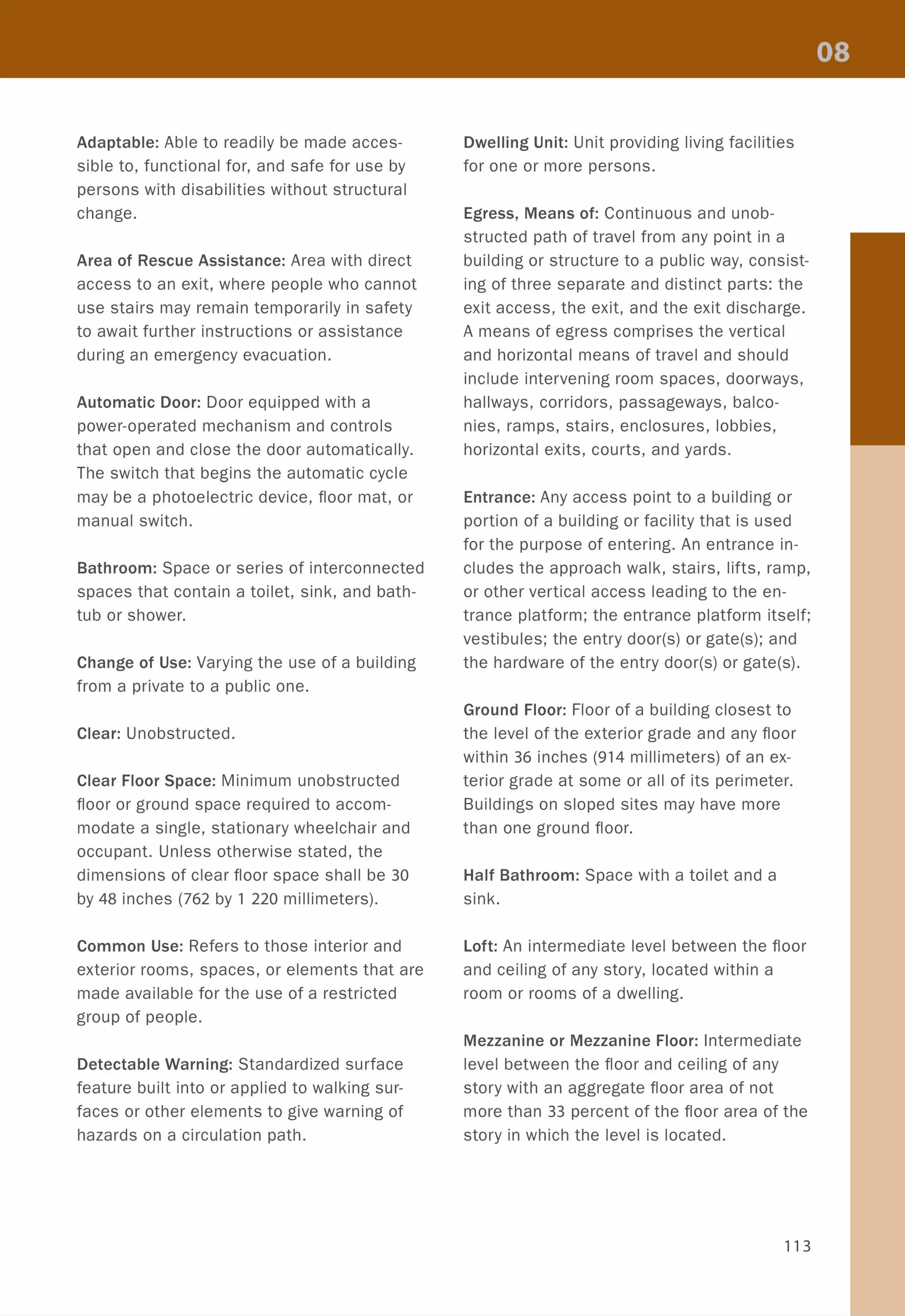 Adaptable: Able to readily be made acces-
sible to, functional for, and safe for use by
persons with disabilities without structural
change.
Area of Rescue Assistance: Area with direct
access to an exit, where people who cannot
use stairs may remain temporarily in safety
to await further instructions or assistance
during an emergency evacuation.
Automatic Door: Door equipped with a
power-operated mechanism and controls
that open and close the door automatically.
The switch that begins the automatic cycle
may be a photoelectric device, floor mat, or
manual switch.
Bathroom: Space or series of interconnected
spaces that contain a toilet, sink, and bath-
tub or shower.
Change of Use: Varying the use of a building
from a private to a public one.
Clear: Unobstructed.
Clear Floor Space: Minimum unobstructed
floor or ground space required to accom-
modate a single, stationary wheelchair and
occupant. Unless otherwise stated, the
dimensions of clear floor space shall be 30
by 48 inches (762 by 1 220 millimeters).
Common Use: Refers to those interior and
exterior rooms, spaces, or elements that are
made available for the use of a restricted
group of people.
Detectable Warning: Standardized surface
feature built into or applied to walking sur-
faces or other elements to give warning of
hazards on a circulation path.
Dwelling Unit: Unit providing living facilities
for one or more persons.
Egress, Means of: Continuous and unob-
structed path of travel from any point in a
building or structure to a public way, consist-
ing of three separate and distinct parts: the
exit access, the exit, and the exit discharge.
A means of egress comprises the vertical
and horizontal means of travel and should
include intervening room spaces, doorways,
hallways, corridors, passageways, balco-
nies, ramps, stairs, enclosures, lobbies,
horizontal exits, courts, and yards.
Entrance: Any access point to a building or
portion of a building or facility that is used
for the purpose of entering. An entrance in-
cludes the approach walk, stairs, lifts, ramp,
or other vertical access leading to the en-
trance platform; the entrance platform itself;
vestibules; the entry door(s} or gate(s}; and
the hardware of the entry door(s} or gate(s}.
Ground Floor: Floor of a building closest to
the level of the exterior grade and any floor
within 36 inches (914 millimeters) of an ex-
terior grade at some or all of its perimeter.
Buildings on sloped sites may have more
than one ground floor.
Half Bathroom: Space with a toilet and a
sink.
Loft: An intermediate level between the floor
and ceiling of any story, located within a
room or rooms of a dwelling.
Mezzanine or Mezzanine Floor: Intermediate
level between the floor and ceiling of any
story with an aggregate floor area of not
more than 33 percent of the floor area of the
story in which the level is located.
113
 
