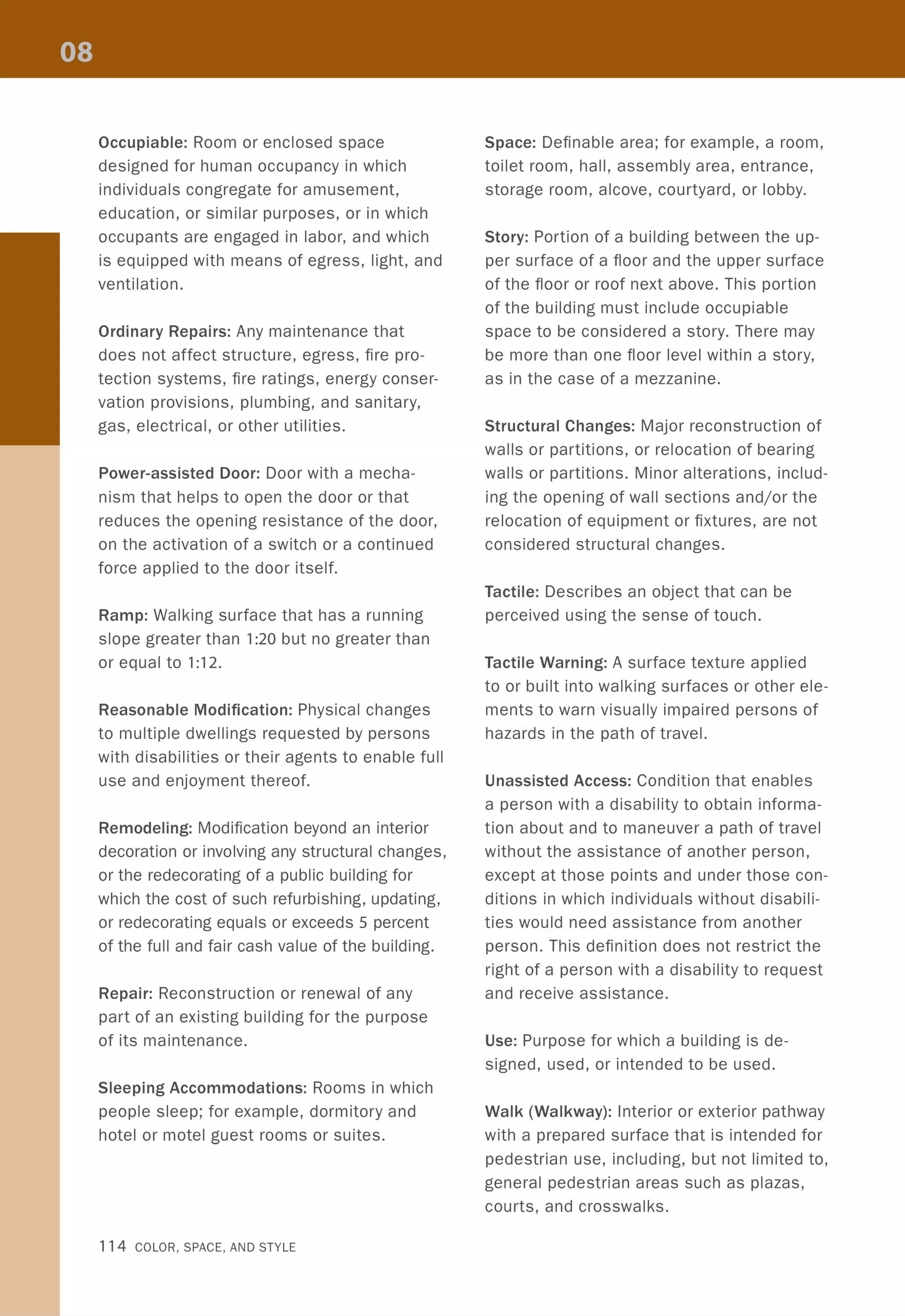 Occupiable: Room or enclosed space
designed for human occupancy in which
individuals congregate for amusement,
education, or similar purposes, or in which
occupants are engaged in labor, and which
is equipped with means of egress, light, and
ventilation.
Ordinary Repairs: Any maintenance that
does not affect structure, egress, fire pro-
tection systems, fire ratings, energy conser-
vation provisions, plumbing, and sanitary,
gas, electrical, or other utilities.
Power-assisted Door: Door with a mecha-
nism that helps to open the door or that
reduces the opening resistance of the door,
on the activation of a switch or a continued
force applied to the door itself.
Ramp: Walking surface that has a running
slope greater than 1:20 but no greater than
or equal to 1:12.
Reasonable Modification: Physical changes
to multiple dwellings requested by persons
with disabilities or their agents to enable full
use and enjoyment thereof.
Remodeling: Modification beyond an interior
decoration or involving any structural changes,
or the redecorating of a public building for
which the cost of such refurbishing, updating,
or redecorating equals or exceeds 5 percent
of the full and fair cash value of the building.
Repair: Reconstruction or renewal of any
part of an existing building for the purpose
of its maintenance.
Sleeping Accommodations: Rooms in which
people sleep; for example, dormitory and
hotel or motel guest rooms or suites.
114 COLOR, SPACE, AND STYLE
Space: Definable area; for example, a room,
toilet room, hall, assembly area, entrance,
storage room, alcove, courtyard, or lobby.
Story: Portion of a building between the up-
per surface of a floor and the upper surface
of the floor or roof next above. This portion
of the building must include occupiable
space to be considered a story. There may
be more than one floor level within a story,
as in the case of a mezzanine.
Structural Changes: Major reconstruction of
walls or partitions, or relocation of bearing
walls or partitions. Minor alterations, includ-
ing the opening of wall sections and/or the
relocation of equipment or fixtures, are not
considered structural changes.
Tactile: Describes an object that can be
perceived using the sense of touch.
Tactile Warning: A surface texture applied
to or built into walking surfaces or other ele-
ments to warn visually impaired persons of
hazards in the path of travel.
Unassisted Access: Condition that enables
a person with a disability to obtain informa-
tion about and to maneuver a path of travel
without the assistance of another person,
except at those points and under those con-
ditions in which individuals without disabili-
ties would need assistance from another
person. This definition does not restrict the
right of a person with a disability to request
and receive assistance.
Use: Purpose for which a building is de-
signed, used, or intended to be used.
Walk (Walkway): Interior or exterior pathway
with a prepared surface that is intended for
pedestrian use, including, but not limited to,
general pedestrian areas such as plazas,
courts, and crosswalks.
 