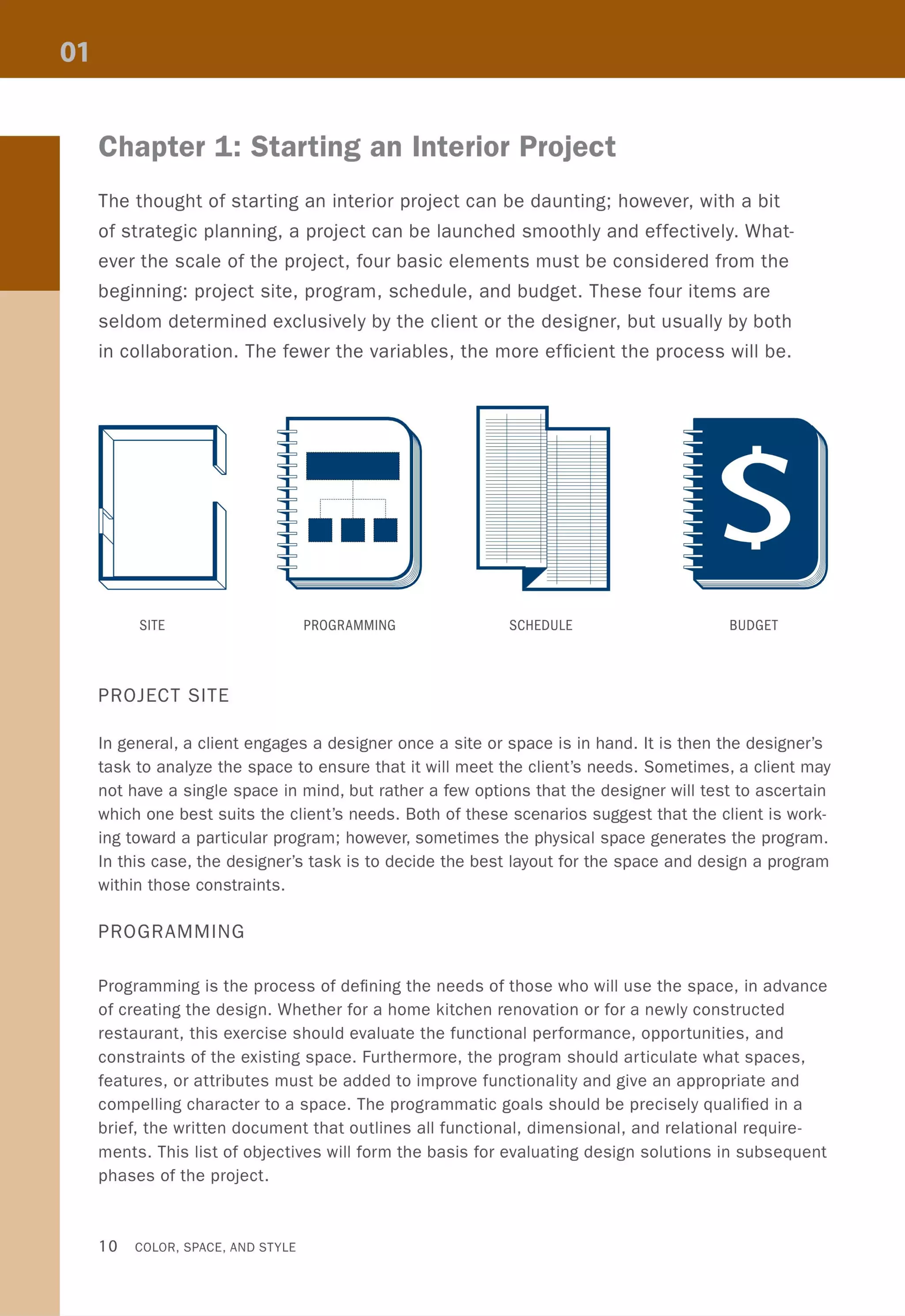 Chapter 1: Starting an Interior Project
The thought of starting an interior project can be daunting; however, with a bit
of strategic planning, a project can be launched smoothly and effectively. What-
ever the scale of the project, four basic elements must be considered from the
beginning: project site, program, schedule, and budget. These four items are
seldom determined exclusively by the client or the designer, but usually by both
in collaboration. The fewer the variables, the more efficient the process will be.
"-
.:::,
~
"-
"
SITE PROGRAMMING SCHEDULE BUDGET
PROJECT SITE
In general, a client engages a designer once a site or space is in hand. It is then the designer's
task to analyze the space to ensure that it will meet the client's needs. Sometimes, a client may
not have a single space in mind, but rather a few options that the designer will test to ascertain
which one best suits the client's needs. Both of these scenarios suggest that the client is work-
ing toward a particular program; however, sometimes the physical space generates the program.
In this case, the designer's task is to decide the best layout for the space and design a program
within those constraints.
PROGRAMMING
Programming is the process of defining the needs of those who will use the space, in advance
of creating the design. Whether for a home kitchen renovation or for a newly constructed
restaurant, this exercise should evaluate the functional performance, opportunities, and
constraints of the existing space. Furthermore, the program should articulate what spaces,
features, or attributes must be added to improve functionality and give an appropriate and
compelling character to a space. The programmatic goals should be precisely qualified in a
brief, the written document that outlines all functional, dimensional, and relational require-
ments. This list of objectives will form the basis for evaluating design solutions in subsequent
phases of the project.
10 COLOR, SPACE, AND STYLE
 