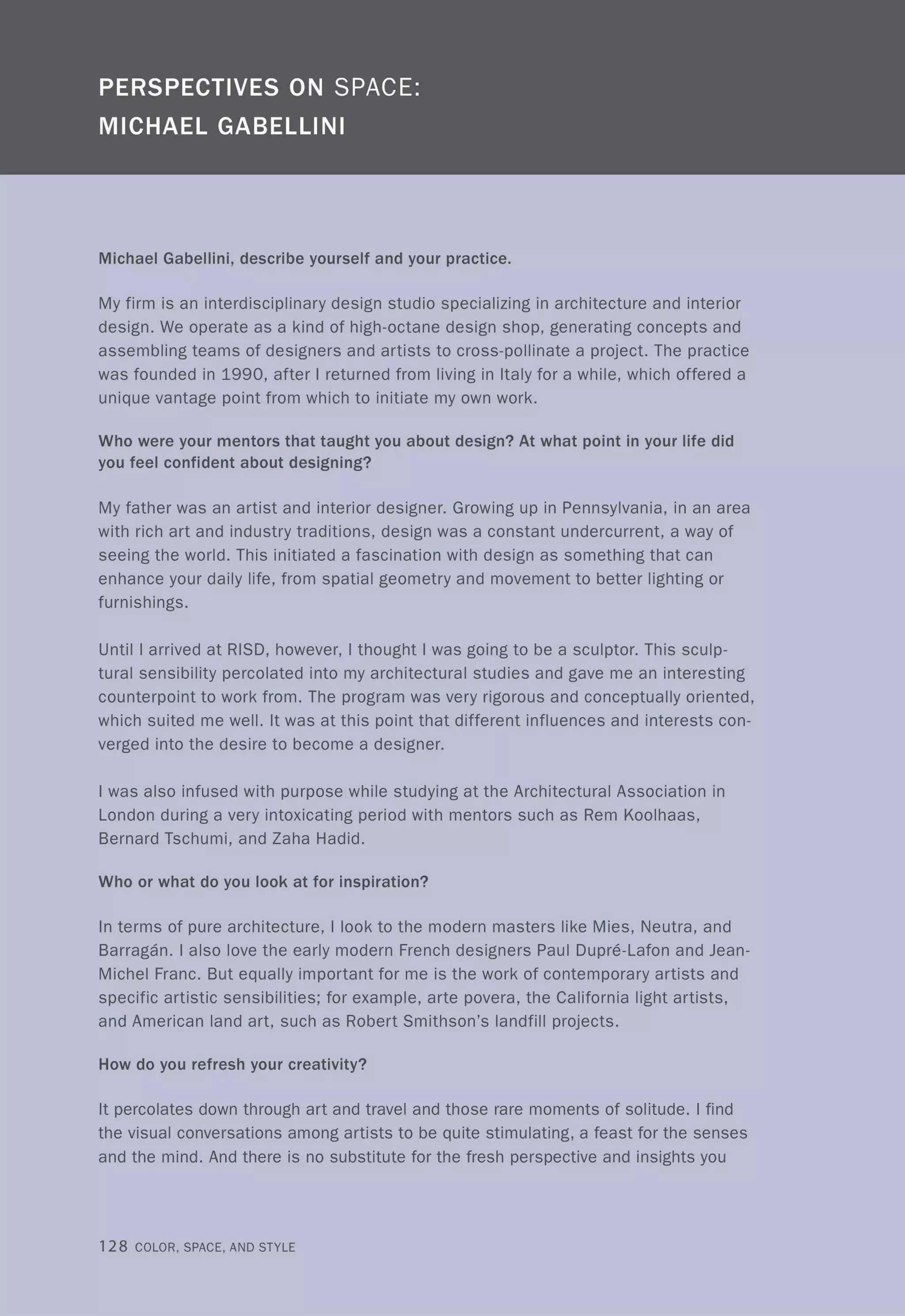 Michael Gabellini, describe yourself and your practice.
My firm is an interdisciplinary design studio specializing in architecture and interior
design. We operate as a kind of high-octane design shop, generating concepts and
assembling teams of designers and artists to cross-pollinate a project. The practice
was founded in 1990, after I returned from living in Italy for a while, which offered a
unique vantage point from which to initiate my own work.
Who were your mentors that taught you about design? At what point in your life did
you feel confident about designing?
My father was an artist and interior designer. Growing up in Pennsylvania, in an area
with rich art and industry traditions, design was a constant undercurrent, a way of
seeing the world. This initiated a fascination with design as something that can
enhance your daily life, from spatial geometry and movement to better lighting or
furnishings.
Until I arrived at RISD, however, I thought I was going to be a sculptor. This sculp-
tural sensibility percolated into my architectural studies and gave me an interesting
counterpoint to work from. The program was very rigorous and conceptually oriented,
which suited me well. It was at this point that different influences and interests con-
verged into the desire to become a designer.
I was also infused with purpose while studying at the Architectural Association in
London during a very intoxicating period with mentors such as Rem Koolhaas,
Bernard Tschumi, and Zaha Hadid.
Who or what do you look at for inspiration?
In terms of pure architecture, I look to the modern masters like Mies, Neutra, and
Barragan. I also love the early modern French designers Paul Dupre-Lafon and Jean-
Michel Franc. But equally important for me is the work of contemporary artists and
specific artistic sensibilities; for example, arte povera, the California light artists,
and American land art, such as Robert Smithson's landfill projects.
How do you refresh your creativity?
It percolates down through art and travel and those rare moments of solitude. I find
the visual conversations among artists to be quite stimulating, a feast for the senses
and the mind. And there is no substitute for the fresh perspective and insights you
128 COLOR, SPACE, AND STYLE
 