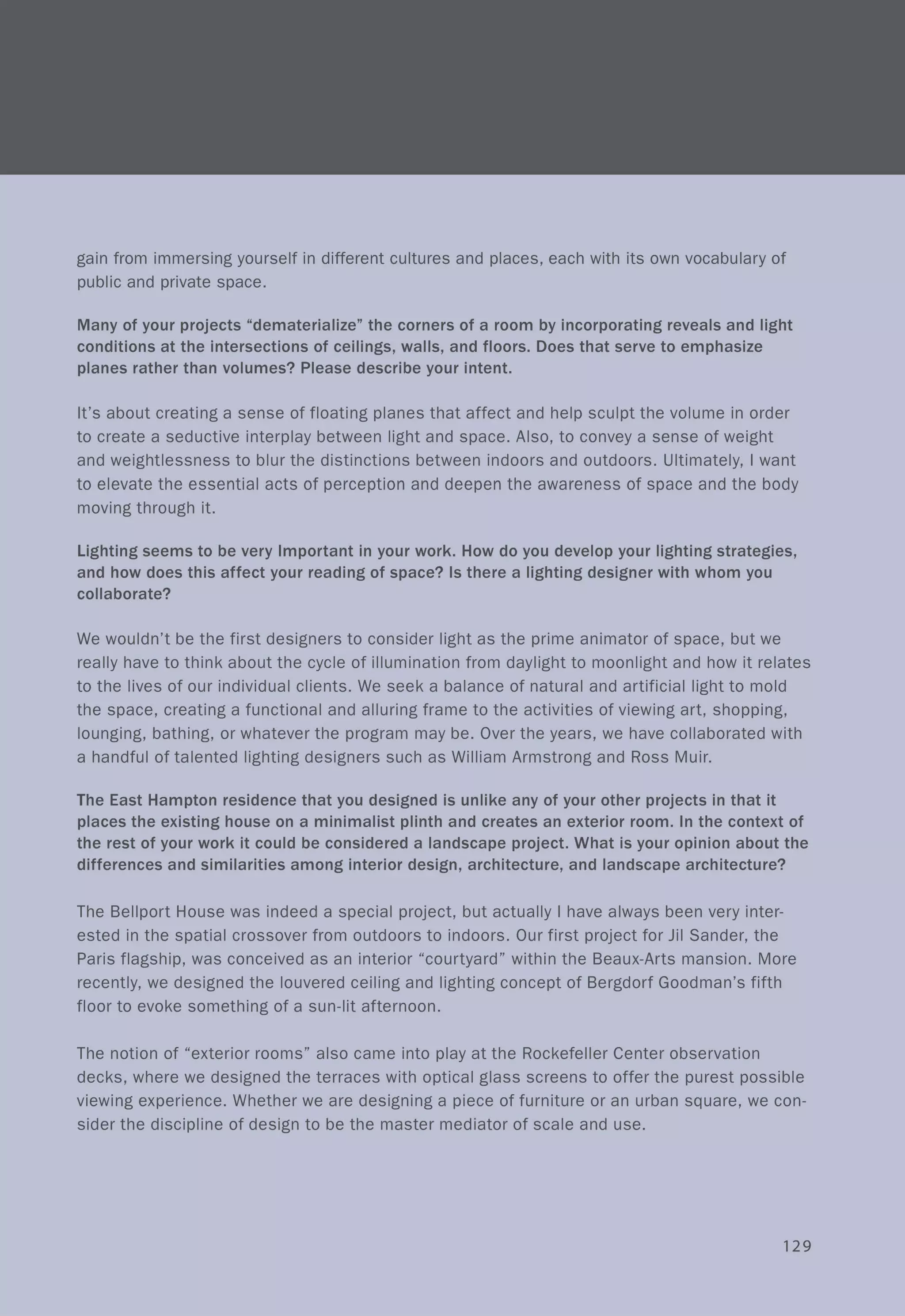 gain from immersing yourself in different cultures and places, each with its own vocabulary of
public and private space.
Many of your projects "dematerialize" the corners of a room by incorporating reveals and light
conditions at the intersections of ceilings, walls, and floors. Does that serve to emphasize
planes rather than volumes? Please describe your intent.
It's about creating a sense of floating planes that affect and help sculpt the volume in order
to create a seductive interplay between light and space. Also, to convey a sense of weight
and weightlessness to blur the distinctions between indoors and outdoors. Ultimately, I want
to elevate the essential acts of perception and deepen the awareness of space and the body
moving through it.
Lighting seems to be very Important in your work. How do you develop your lighting strategies,
and how does this affect your reading of space? Is there a lighting designer with whom you
collaborate?
We wouldn't be the first designers to consider light as the prime animator of space, but we
really have to think about the cycle of illumination from daylight to moonlight and how it relates
to the lives of our individual clients. We seek a balance of natural and artificial light to mold
the space, creating a functional and alluring frame to the activities of viewing art, shopping,
lounging, bathing, or whatever the program may be. Over the years, we have collaborated with
a handful of talented lighting designers such as William Armstrong and Ross Muir.
The East Hampton residence that you designed is unlike any of your other projects in that it
places the existing house on a minimalist plinth and creates an exterior room. In the context of
the rest of your work it could be considered a landscape project. What is your opinion about the
differences and similarities among interior design, architecture, and landscape architecture?
The Bellport House was indeed a special project, but actually I have always been very inter-
ested in the spatial crossover from outdoors to indoors. Our first project for Jil Sander, the
Paris flagship, was conceived as an interior "courtyard" within the Beaux-Arts mansion. More
recently, we designed the louvered ceiling and lighting concept of Bergdorf Goodman's fifth
floor to evoke something of a sun-lit afternoon.
The notion of "exterior rooms" also came into play at the Rockefeller Center observation
decks, where we designed the terraces with optical glass screens to offer the purest possible
viewing experience. Whether we are designing a piece of furniture or an urban square, we con-
sider the discipline of design to be the master mediator of scale and use.
129
 
