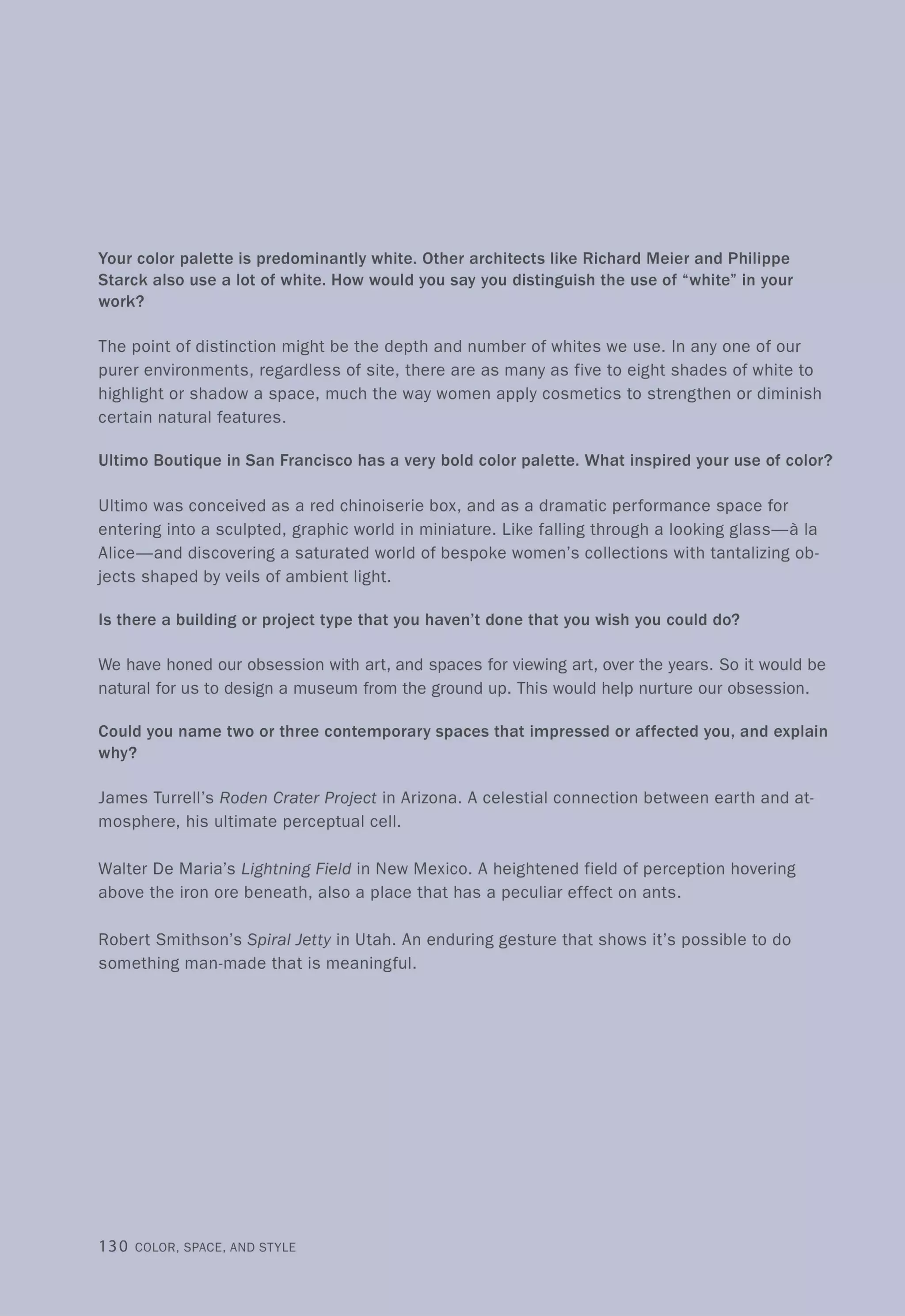 Your color palette is predominantly white. Other architects like Richard Meier and Philippe
Starck also use a lot of white. How would you say you distinguish the use of "white" in your
work?
The point of distinction might be the depth and number of whites we use. In anyone of our
purer environments, regardless of site, there are as many as five to eight shades of white to
highlight or shadow a space, much the way women apply cosmetics to strengthen or diminish
certain natural features.
Ultimo Boutique in San Francisco has a very bold color palette. What inspired your use of color?
Ultimo was conceived as a red chinoiserie box, and as a dramatic performance space for
entering into a sculpted, graphic world in miniature. Like falling through a looking glass-a la
Alice-and discovering a saturated world of bespoke women's collections with tantalizing ob-
jects shaped by veils of ambient light.
Is there a building or project type that you haven't done that you wish you could do?
We have honed our obsession with art, and spaces for viewing art, over the years. So it would be
natural for us to design a museum from the ground up. This would help nurture our obsession.
Could you name two or three contemporary spaces that impressed or affected you, and explain
why?
James Turrell's Roden Crater Project in Arizona. A celestial connection between earth and at-
mosphere, his ultimate perceptual cell.
Walter De Maria's Lightning Field in New Mexico. A heightened field of perception hovering
above the iron ore beneath, also a place that has a peculiar effect on ants.
Robert Smithson's Spiral Jetty in Utah. An enduring gesture that shows it's possible to do
something man-made that is meaningful.
130 COLOR, SPACE, AND STYLE
 