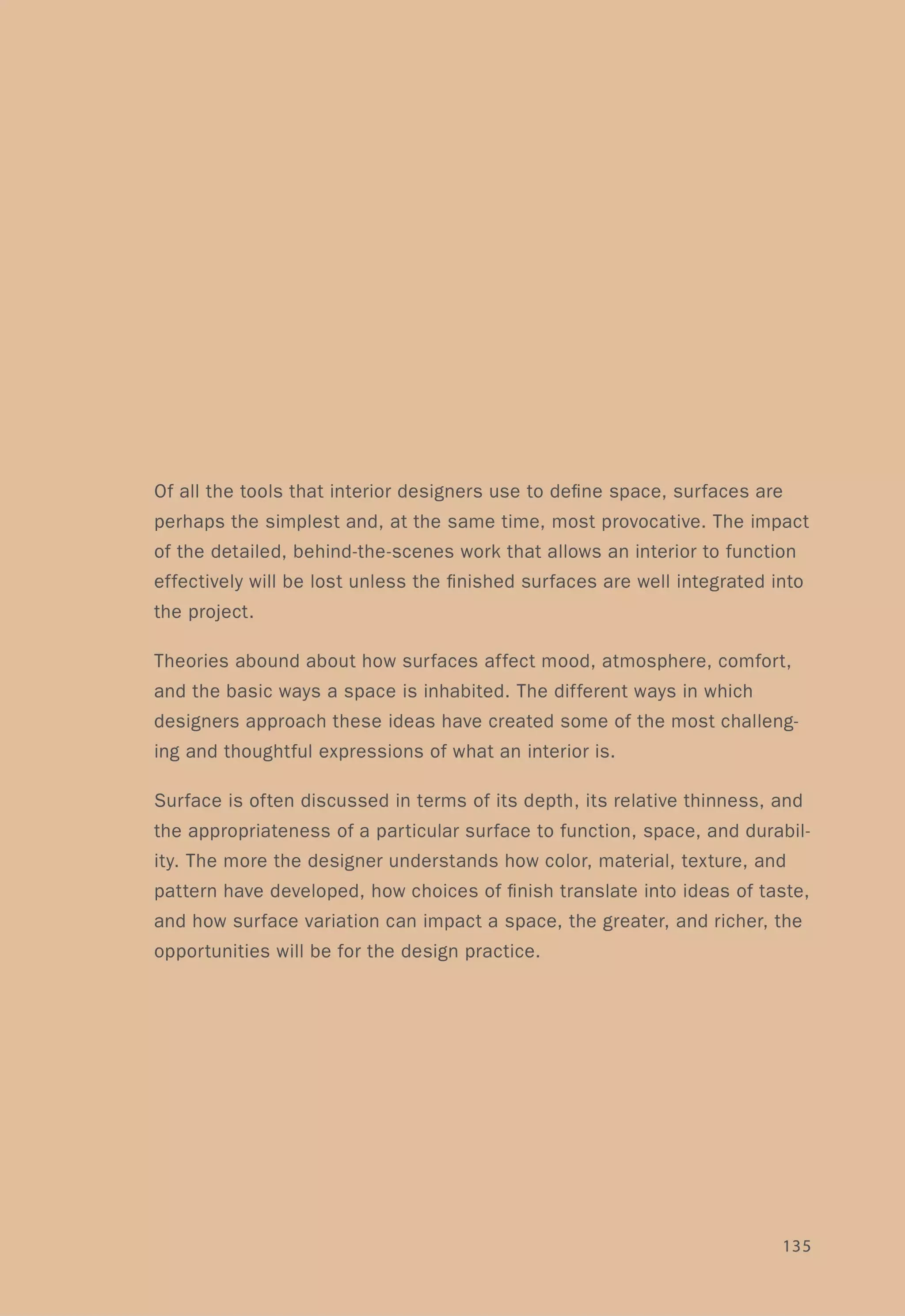 Of all the tools that interior designers use to define space, surfaces are
perhaps the simplest and, at the same time, most provocative. The impact
of the detailed, behind-the-scenes work that allows an interior to function
effectively will be lost unless the finished surfaces are well integrated into
the project.
Theories abound about how surfaces affect mood, atmosphere, comfort,
and the basic ways a space is inhabited. The different ways in which
designers approach these ideas have created some of the most challeng-
ing and thoughtful expressions of what an interior is.
Surface is often discussed in terms of its depth, its relative thinness, and
the appropriateness of a particular surface to function, space, and durabil-
ity. The more the designer understands how color, material, texture, and
pattern have developed, how choices of finish translate into ideas of taste,
and how surface variation can impact a space, the greater, and richer, the
opportunities will be for the design practice.
135
 