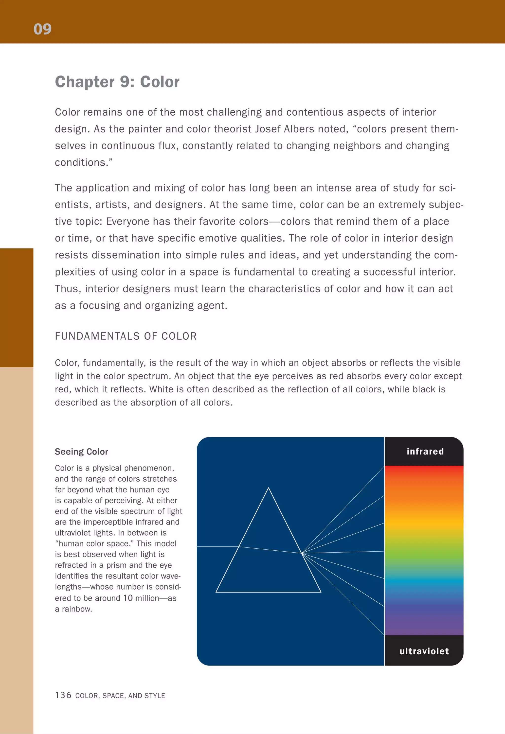 Chapter 9: Color
Color remains one of the most challenging and contentious aspects of interior
design. As the painter and color theorist Josef Albers noted, "colors present them-
selves in continuous flux, constantly related to changing neighbors and changing
conditions."
The application and mixing of color has long been an intense area of study for sci-
entists, artists, and designers. At the same time, color can be an extremely subjec-
tive topic: Everyone has their favorite colors-colors that remind them of a place
or time, or that have specific emotive qualities. The role of color in interior design
resists dissemination into simple rules and ideas, and yet understanding the com-
plexities of using color in a space is fundamental to creating a successful interior.
Thus, interior designers must learn the characteristics of color and how it can act
as a focusing and organizing agent.
FUNDAMENTALS OF COLOR
Color, fundamentally, is the result of the way in which an object absorbs or reflects the visible
light in the color spectrum. An object that the eye perceives as red absorbs every color except
red, which it reflects. White is often described as the reflection of all colors, while black is
described as the absorption of all colors.
Seeing Color
Color is a physical phenomenon,
and the range of colors stretches
far beyond what the human eye
is capable of perceiving. At either
end of the visible spectrum of light
are the imperceptible infrared and
ultraviolet lights. In between is
"human color space." This model
is best observed when light is
refracted in a prism and the eye
identifies the resultant color wave-
lengths-whose number is consid-
ered to be around 10 million-as
a rainbow.
136 COLOR, SPACE, AND STYLE
 