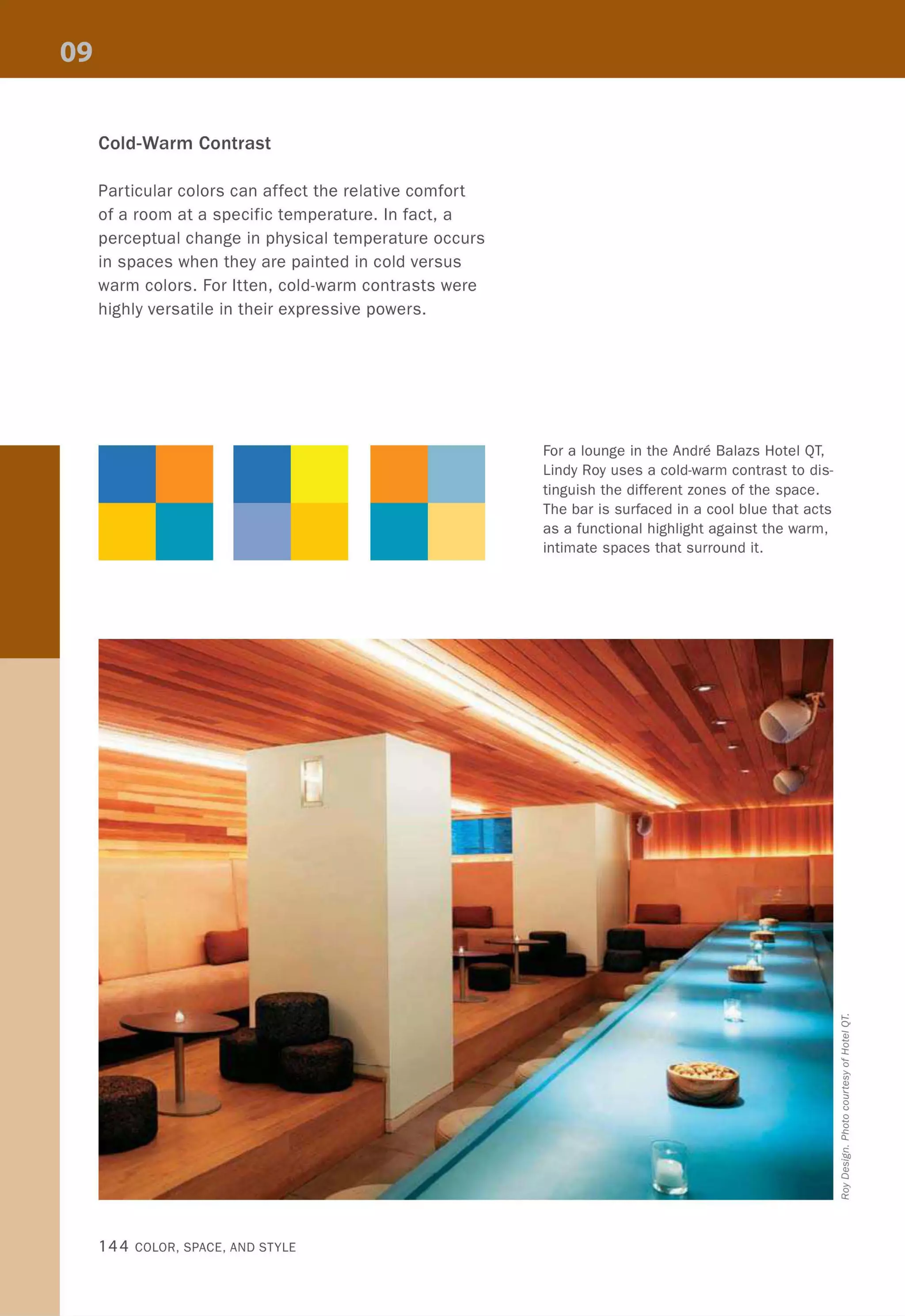 Cold-Warm Contrast
Particular colors can affect the relative comfort
of a room at a specific temperature. In fact, a
perceptual change in physical temperature occurs
in spaces when they are painted in cold versus
warm colors. For Itten, cold-warm contrasts were
highly versatile in their expressive powers.
144 COLOR, SPACE, AND STYLE
For a lounge in the Andre Balazs Hotel QT,
Lindy Roy uses a cold-warm contrast to dis-
tinguish the different zones of the space.
The bar is surfaced in a cool blue that acts
as a functional highlight against the warm,
intimate spaces that surround it.
 