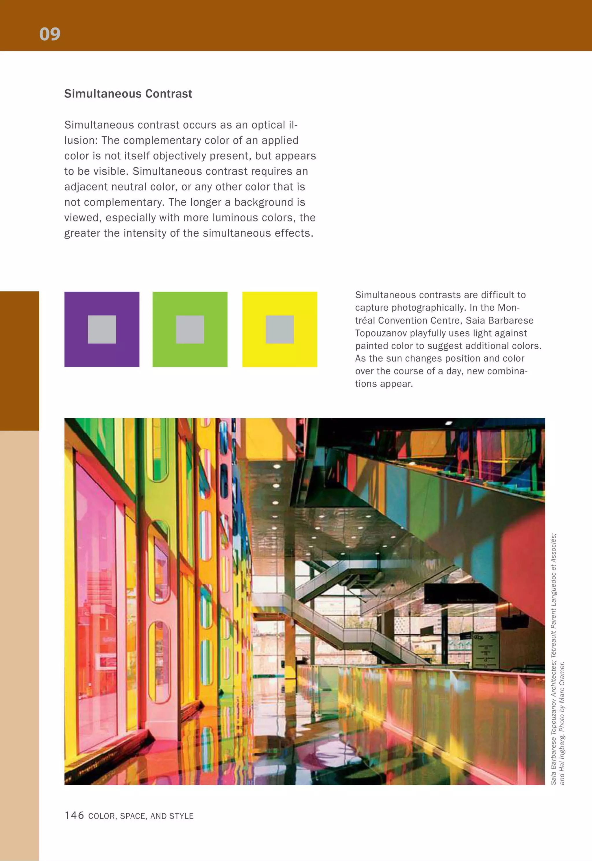 Simultaneous Contrast
Simultaneous contrast occurs as an optical il-
lusion: The complementary color of an applied
color is not itself objectively present, but appears
to be visible. Simultaneous contrast requires an
adjacent neutral color, or any other color that is
not complementary. The longer a background is
viewed, especially with more luminous colors, the
greater the intensity of the simultaneous effects.
146 COLOR, SPACE, AND STYLE
Simultaneous contrasts are difficult to
capture photographically. In the Mon-
treal Convention Centre, Saia Barbarese
Topouzanov playfully uses light against
painted color to suggest additional colors.
As the sun changes position and color
over the course of a day, new combina-
tions appear.
 