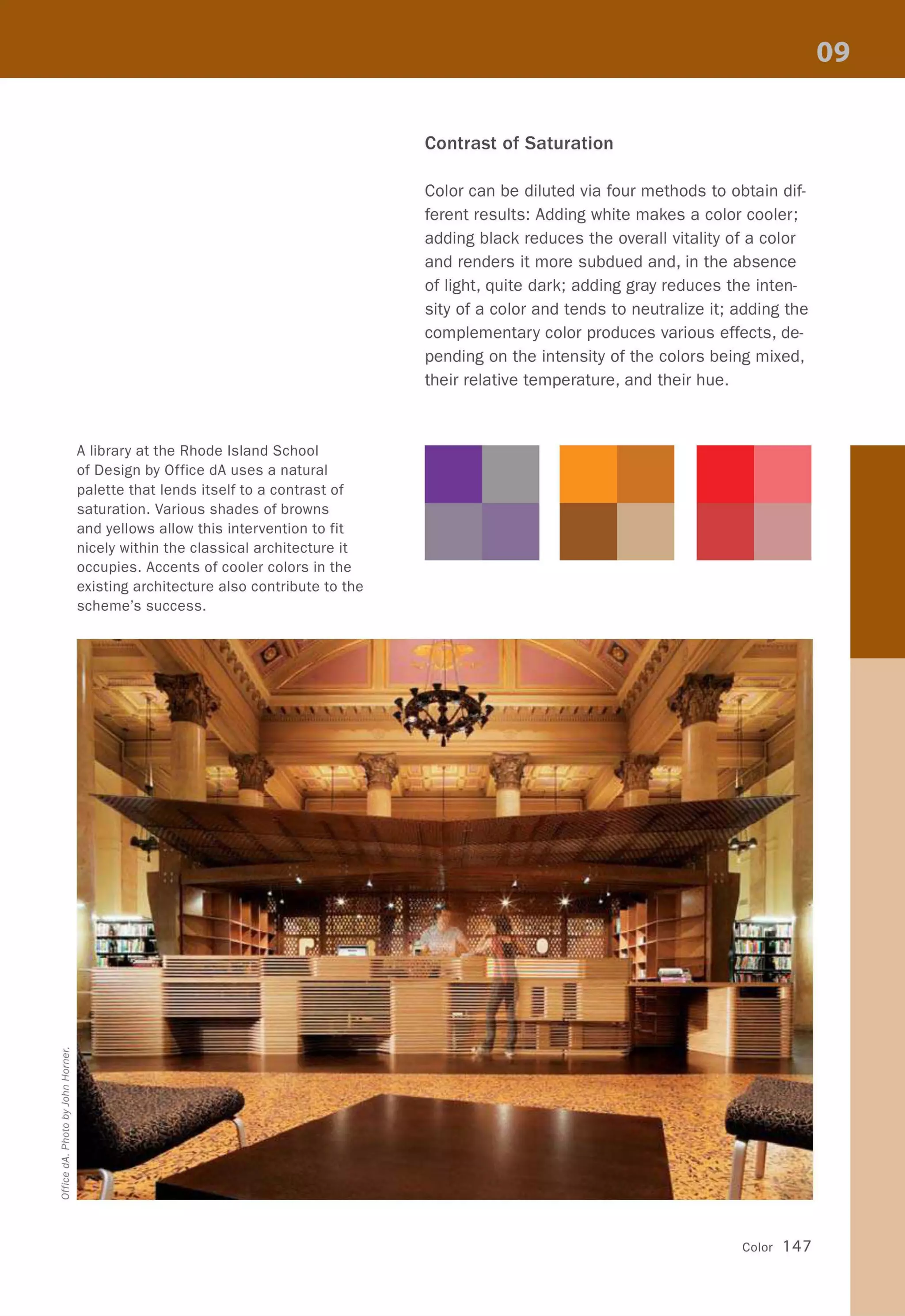 A library at the Rhode Island School
of Design by Office dA uses a natural
palette that lends itself to a contrast of
saturation. Various shades of browns
and yellows allow this intervention to fit
nicely within the classical architecture it
occupies. Accents of cooler colors in the
existing architecture also contribute to the
scheme's success.
Contrast of Saturation
Color can be diluted via four methods to obtain dif-
ferent results: Adding white makes a color cooler;
adding black reduces the overall vitality of a color
and renders it more subdued and, in the absence
of light, quite dark; adding gray reduces the inten-
sity of a color and tends to neutralize it; adding the
complementary color produces various effects, de-
pending on the intensity of the colors being mixed,
their relative temperature, and their hue.
Color 147
 