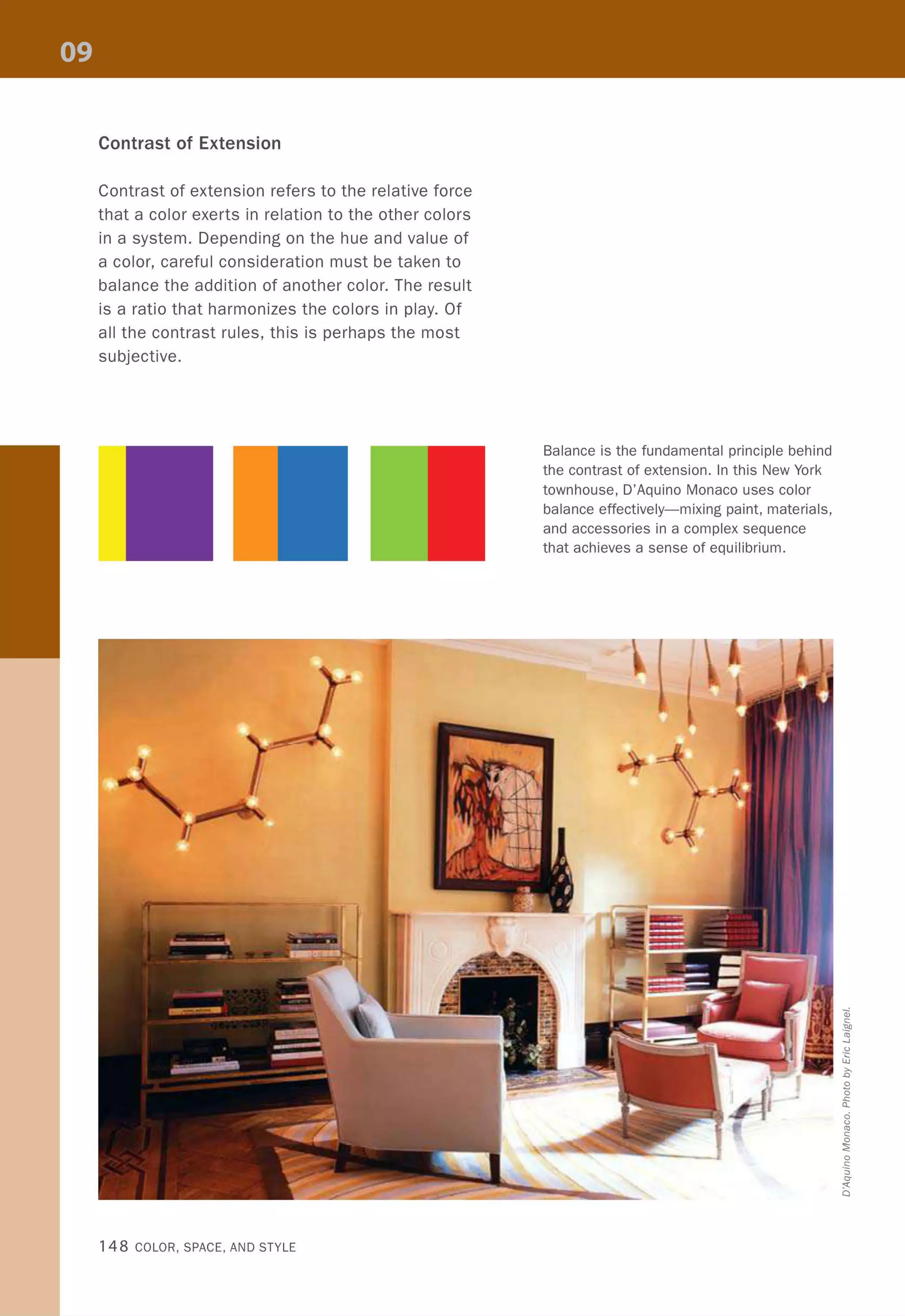 Contrast of Extension
Contrast of extension refers to the relative force
that a color exerts in relation to the other colors
in a system. Depending on the hue and value of
a color, careful consideration must be taken to
balance the addition of another color. The result
is a ratio that harmonizes the colors in play. Of
all the contrast rules, this is perhaps the most
subjective.
148 COLOR, SPACE, AND STYLE
Balance is the fundamental principle behind
the contrast of extension. In this New York
townhouse, O'Aquino Monaco uses color
balance effectively-mixing paint, materials,
and accessories in a complex sequence
that achieves a sense of equilibrium.
oj
c
.~
co
..J
.g
lU
E
2o
&.
o{J
co
c
o
:;;:
o
.S
:;,
c-
:'C
Q
 