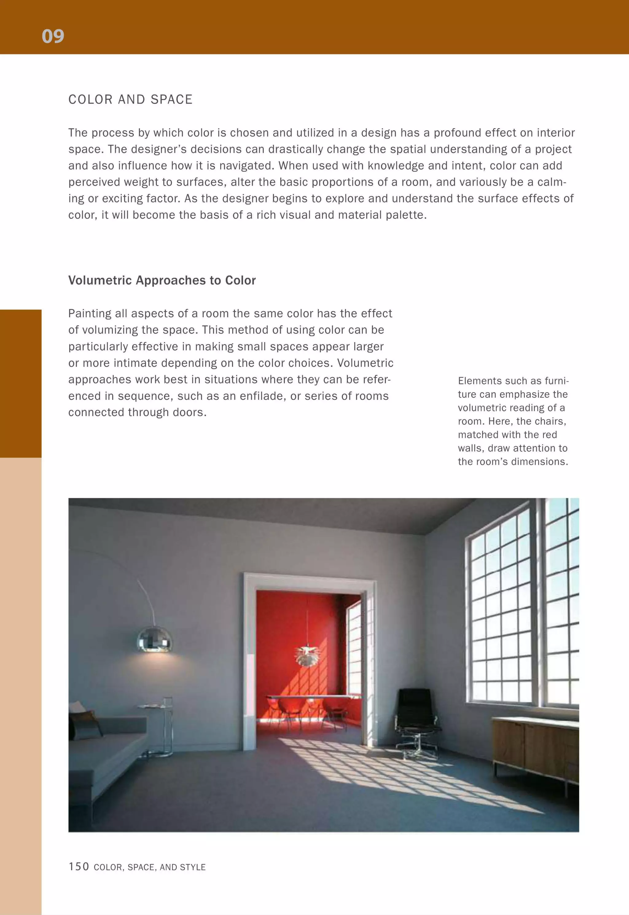 COLOR AND SPACE
The process by which color is chosen and utilized in a design has a profound effect on interior
space. The designer's decisions can drastically change the spatial understanding of a project
and also influence how it is navigated. When used with knowledge and intent, color can add
perceived weight to surfaces, alter the basic proportions of a room, and variously be a calm-
ing or exciting factor. As the designer begins to explore and understand the surface effects of
color, it will become the basis of a rich visual and material palette.
Volumetric Approaches to Color
Painting all aspects of a room the same color has the effect
of volumizing the space. This method of using color can be
particularly effective in making small spaces appear larger
or more intimate depending on the color choices. Volumetric
approaches work best in situations where they can be refer-
enced in sequence, such as an enfilade, or series of rooms
connected through doors.
150 COLOR, SPACE, AND STYLE
Elements such as furni-
ture can emphasize the
volumetric reading of a
room. Here, the chairs,
matched with the red
walls, draw attention to
the room's dimensions.
 