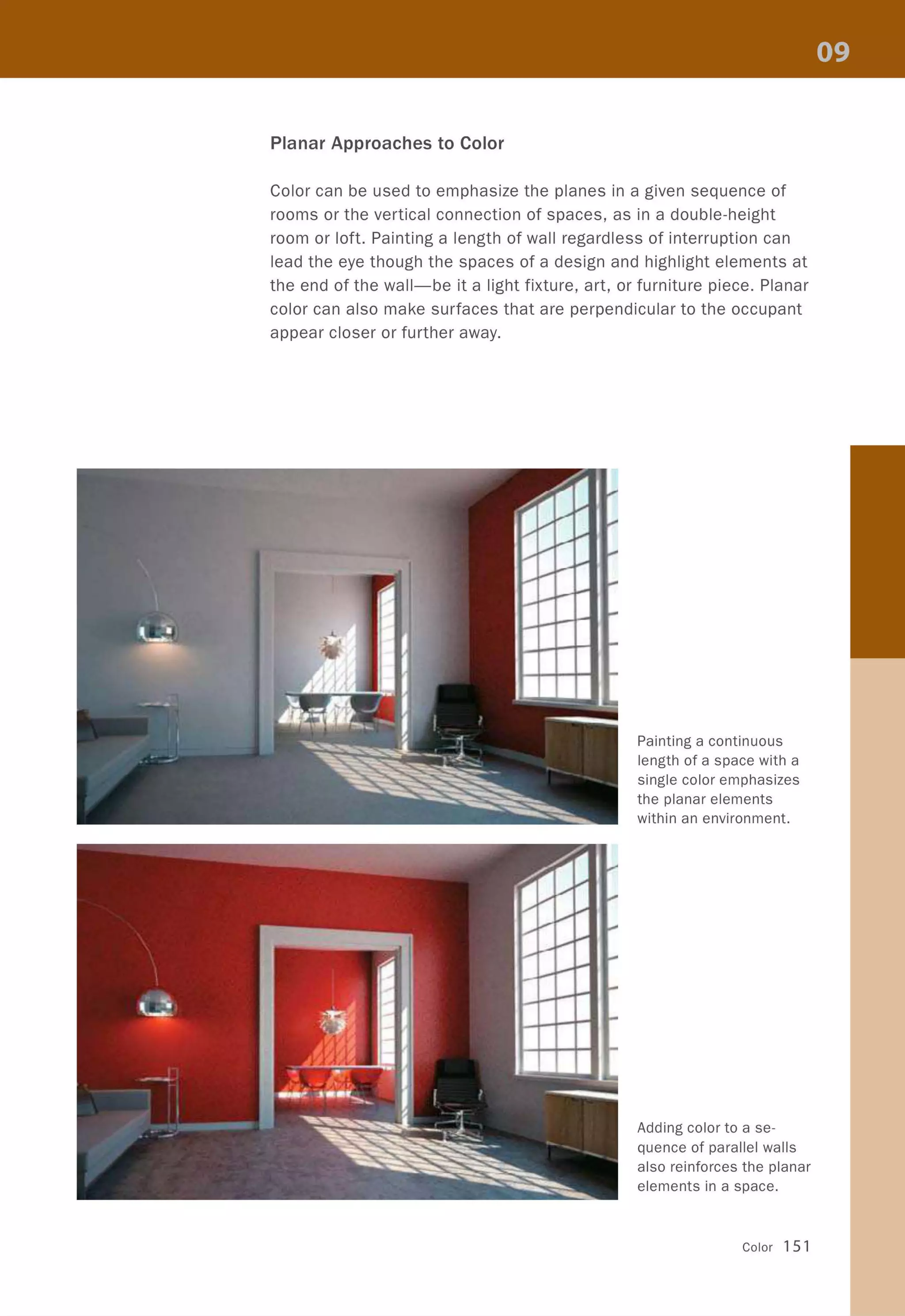 Planar Approaches to Color
Color can be used to emphasize the planes in a given sequence of
rooms or the vertical connection of spaces, as in a double-height
room or loft. Painting a length of wall regardless of interruption can
lead the eye though the spaces of a design and highlight elements at
the end of the wall-be it a light fixture, art, or furniture piece. Planar
color can also make surfaces that are perpendicular to the occupant
appear closer or further away.
Painting a continuous
length of a space with a
single color emphasizes
the planar elements
within an environment.
Adding color to a se-
quence of parallel walls
also reinforces the planar
elements in a space.
Color 151
 