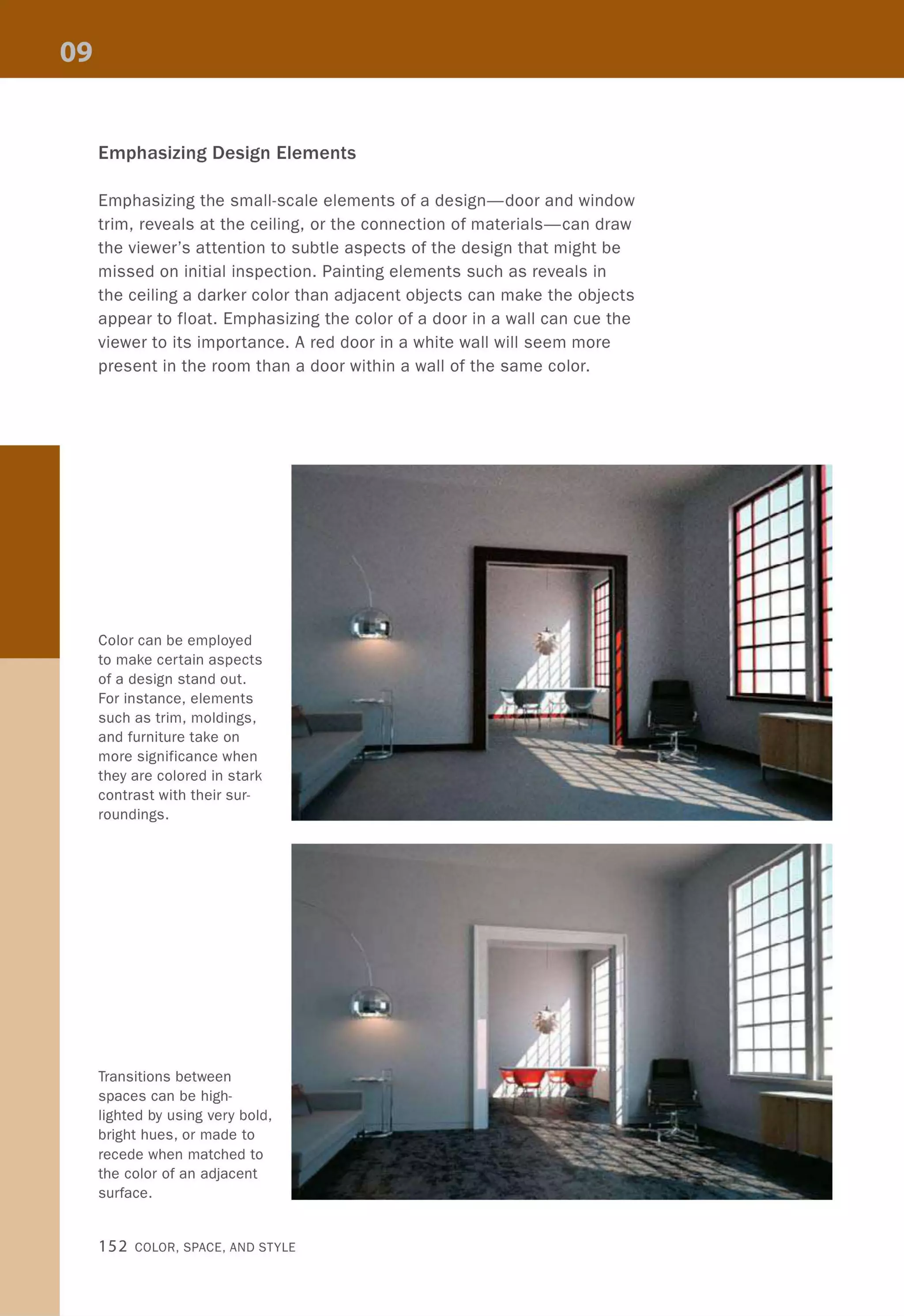 Emphasizing Design Elements
Emphasizing the small-scale elements of a design-door and window
trim, reveals at the ceiling, or the connection of materials-can draw
the viewer's attention to subtle aspects of the design that might be
missed on initial inspection. Painting elements such as reveals in
the ceiling a darker color than adjacent objects can make the objects
appear to float. Emphasizing the color of a door in a wall can cue the
viewer to its importance. A red door in a white wall will seem more
present in the room than a door within a wall of the same color.
Color can be employed
to make certain aspects
of a design stand out.
For instance, elements
such as trim, moldings,
and furniture take on
more significance when
they are colored in stark
contrast with their sur-
roundings.
Transitions between
spaces can be high-
lighted by using very bold,
bright hues, or made to
recede when matched to
the color of an adjacent
surface.
152 COLOR, SPACE, AND STYLE
 