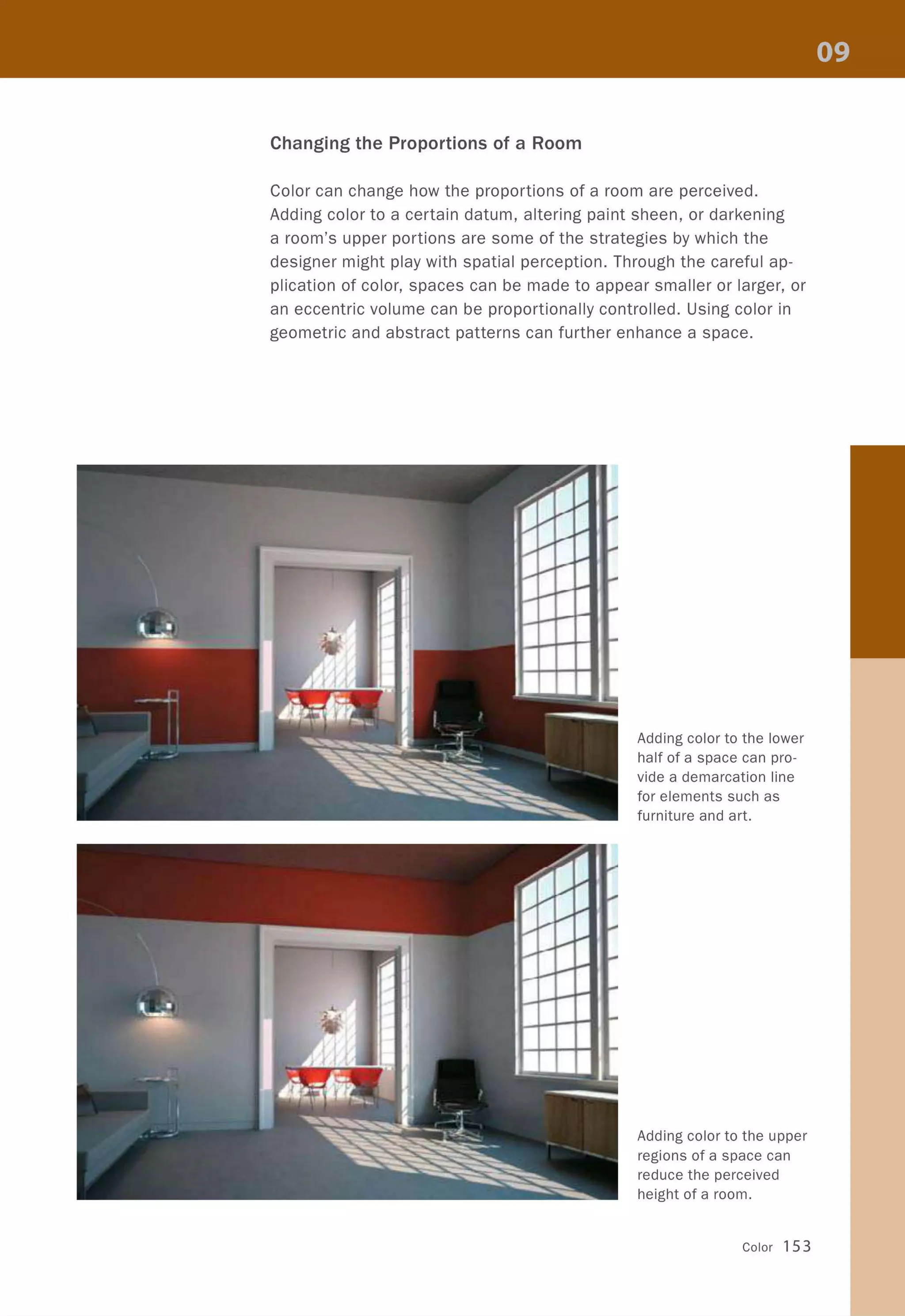 Changing the Proportions of a Room
Color can change how the proportions of a room are perceived.
Adding color to a certain datum, altering paint sheen, or darkening
a room's upper portions are some of the strategies by which the
designer might play with spatial perception. Through the careful ap-
plication of color, spaces can be made to appear smaller or larger, or
an eccentric volume can be proportionally controlled. Using color in
geometric and abstract patterns can further enhance a space.
Adding color to the lower
half of a space can pro-
vide a demarcation line
for elements such as
furniture and art.
Adding color to the upper
regions of a space can
reduce the perceived
height of a room.
Color 153
 