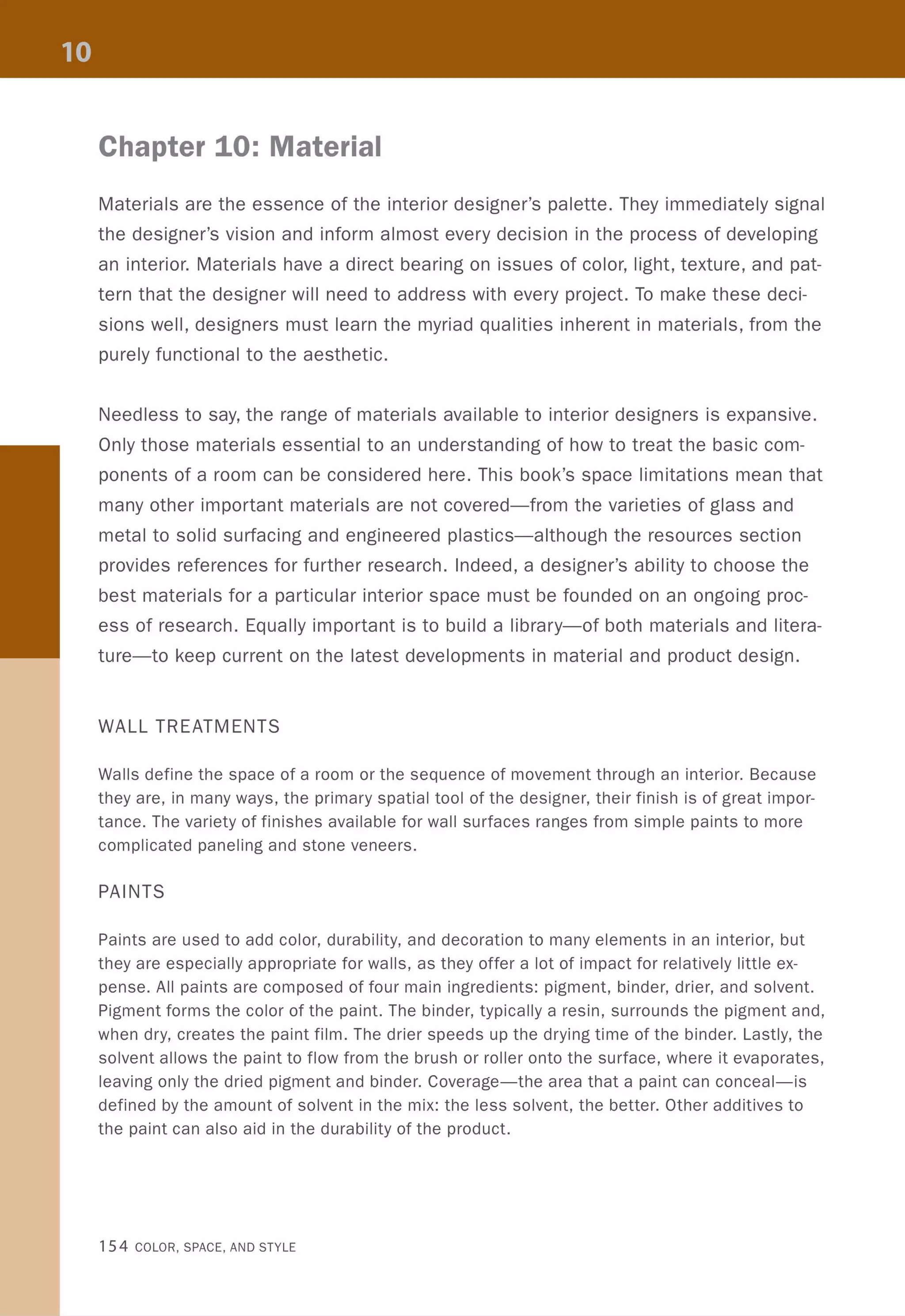 Chapter 10: Material
Materials are the essence of the interior designer's palette. They immediately signal
the designer's vision and inform almost every decision in the process of developing
an interior. Materials have a direct bearing on issues of color, light, texture, and pat-
tern that the designer will need to address with every project. To make these deci-
sions well, designers must learn the myriad qualities inherent in materials, from the
purely functional to the aesthetic.
Needless to say, the range of materials available to interior designers is expansive.
Only those materials essential to an understanding of how to treat the basic com-
ponents of a room can be considered here. This book's space limitations mean that
many other important materials are not covered-from the varieties of glass and
metal to solid surfacing and engineered plastics-although the resources section
provides references for further research. Indeed, a designer's ability to choose the
best materials for a particular interior space must be founded on an ongoing proc-
ess of research. Equally important is to build a library-of both materials and litera-
ture-to keep current on the latest developments in material and product design.
WALL TREATMENTS
Walls define the space of a room or the sequence of movement through an interior. Because
they are, in many ways, the primary spatial tool of the designer, their finish is of great impor-
tance. The variety of finishes available for wall surfaces ranges from simple paints to more
complicated paneling and stone veneers.
PAINTS
Paints are used to add color, durability, and decoration to many elements in an interior, but
they are especially appropriate for walls, as they offer a lot of impact for relatively little ex-
pense. All paints are composed of four main ingredients: pigment, binder, drier, and solvent.
Pigment forms the color of the paint. The binder, typically a resin, surrounds the pigment and,
when dry, creates the paint film. The drier speeds up the drying time of the binder. Lastly, the
solvent allows the paint to flow from the brush or roller onto the surface, where it evaporates,
leaving only the dried pigment and binder. Coverage-the area that a paint can conceal-is
defined by the amount of solvent in the mix: the less solvent, the better. Other additives to
the paint can also aid in the durability of the product.
154 COLOR, SPACE, AND STYLE
 