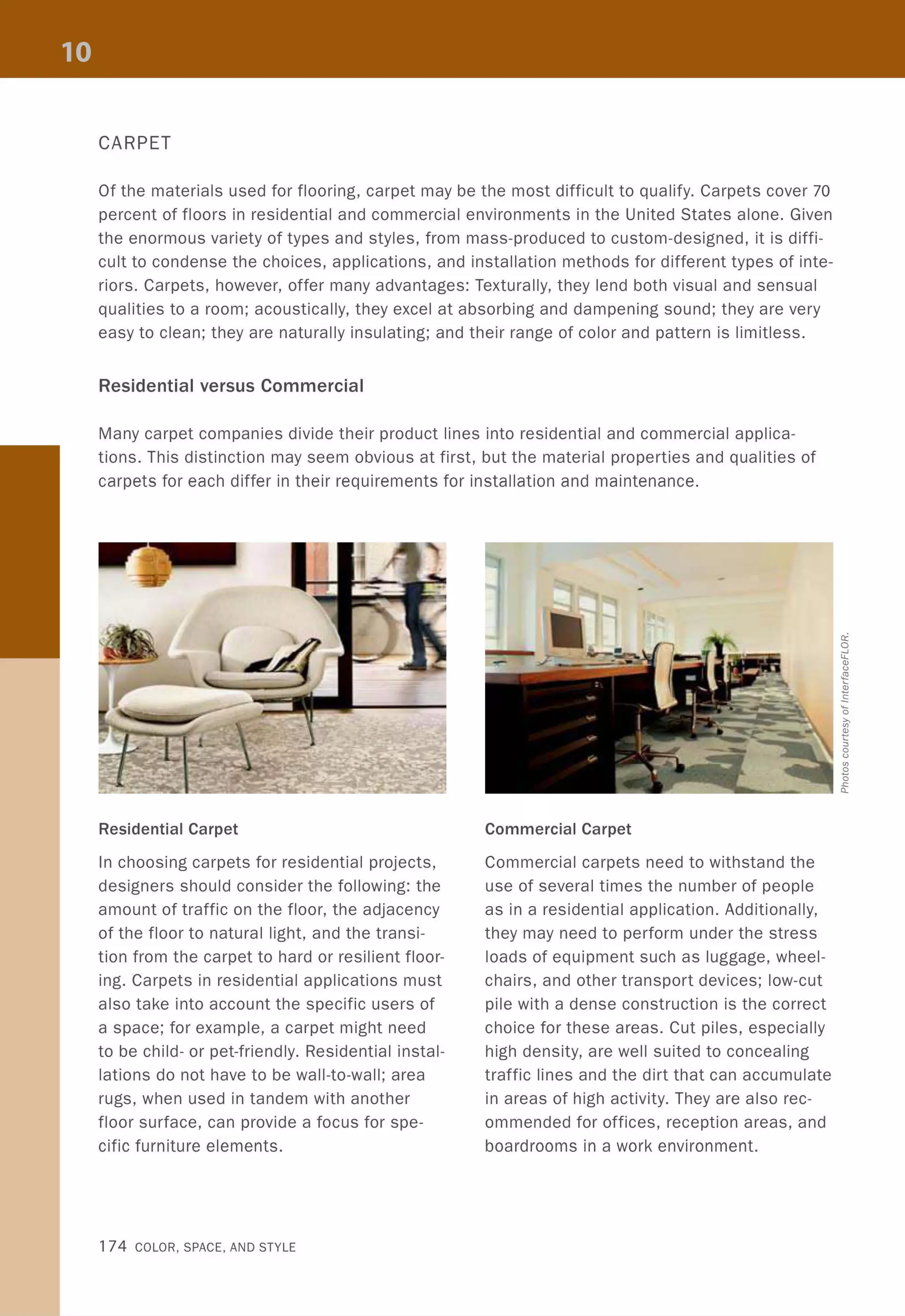 CARPET
Of the materials used for flooring, carpet may be the most difficult to qualify. Carpets cover 70
percent of floors in residential and commercial environments in the United States alone. Given
the enormous variety of types and styles, from mass-produced to custom-designed, it is diffi-
cult to condense the choices, applications, and installation methods for different types of inte-
riors. Carpets, however, offer many advantages: Texturally, they lend both visual and sensual
qualities to a room; acoustically, they excel at absorbing and dampening sound; they are very
easy to clean; they are naturally insulating; and their range of color and pattern is limitless.
Residential versus Commercial
Many carpet companies divide their product lines into residential and commercial applica-
tions. This distinction may seem obvious at first, but the material properties and qualities of
carpets for each differ in their requirements for installation and maintenance.
Residential Carpet
In choosing carpets for residential projects,
designers should consider the following: the
amount of traffic on the floor, the adjacency
of the floor to natural light, and the transi-
tion from the carpet to hard or resilient floor-
ing. Carpets in residential applications must
also take into account the specific users of
a space; for example, a carpet might need
to be child- or pet-friendly. Residential instal-
lations do not have to be wall-to-wall; area
rugs, when used in tandem with another
floor surface, can provide a focus for spe-
cific furniture elements.
174 COLOR, SPACE, AND STYLE
Commercial Carpet
Commercial carpets need to withstand the
use of several times the number of people
as in a residential application. Additionally,
they may need to perform under the stress
loads of equipment such as luggage, wheel-
chairs, and other transport devices; low-cut
pile with a dense construction is the correct
choice for these areas. Cut piles, especially
high density, are well suited to concealing
traffic lines and the dirt that can accumulate
in areas of high activity. They are also rec-
ommended for offices, reception areas, and
boardrooms in a work environment.
 