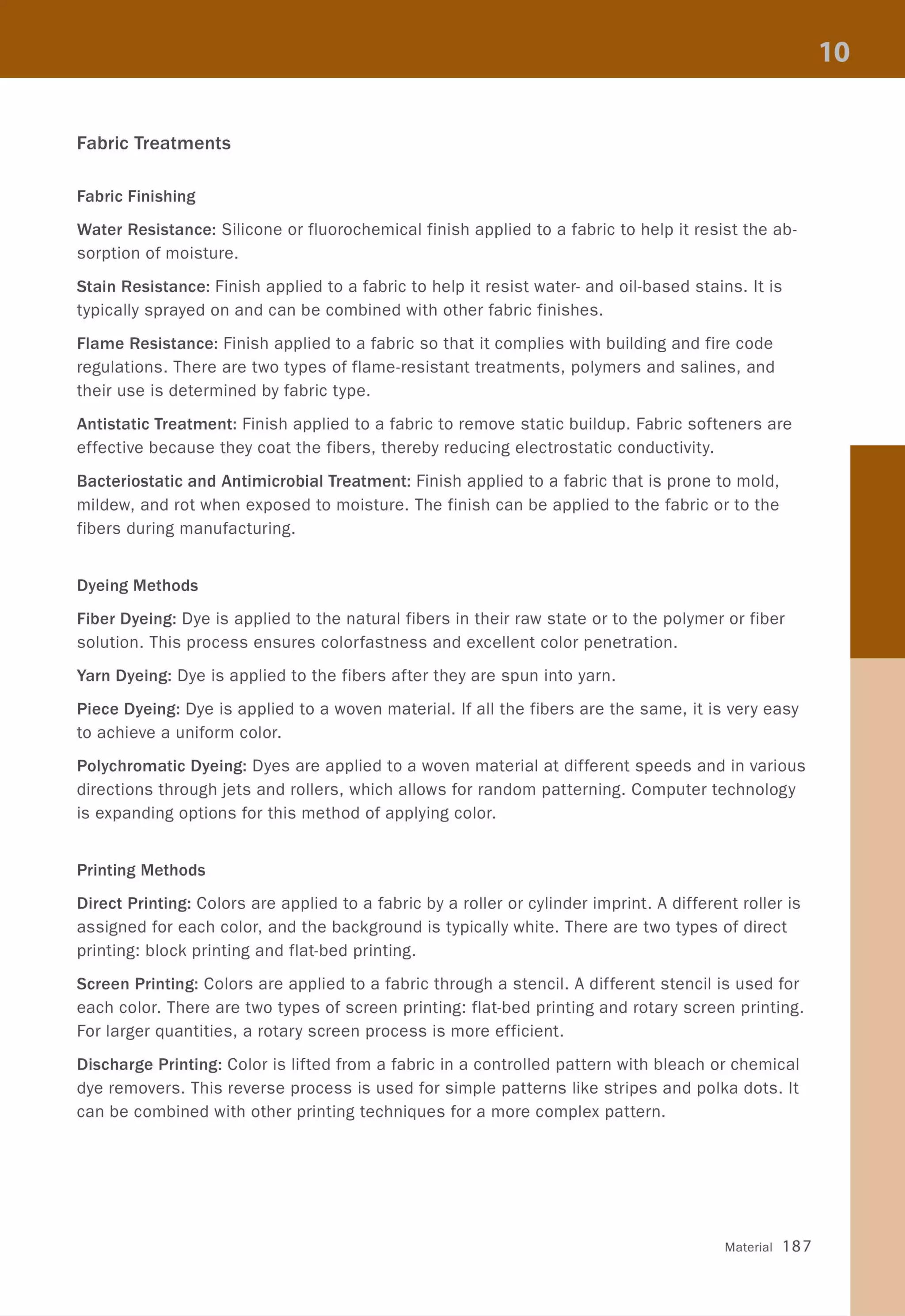 Fabric Treatments
Fabric Finishing
Water Resistance: Silicone or fluorochemical finish applied to a fabric to help it resist the ab-
sorption of moisture.
Stain Resistance: Finish applied to a fabric to help it resist water- and oil-based stains. It is
typically sprayed on and can be combined with other fabric finishes.
Flame Resistance: Finish applied to a fabric so that it complies with building and fire code
regulations. There are two types of flame-resistant treatments, polymers and salines, and
their use is determined by fabric type.
Antistatic Treatment: Finish applied to a fabric to remove static buildup. Fabric softeners are
effective because they coat the fibers, thereby reducing electrostatic conductivity.
Bacteriostatic and Antimicrobial Treatment: Finish applied to a fabric that is prone to mold,
mildew, and rot when exposed to moisture. The finish can be applied to the fabric or to the
fibers during manufacturing.
Dyeing Methods
Fiber Dyeing: Dye is applied to the natural fibers in their raw state or to the polymer or fiber
solution. This process ensures colorfastness and excellent color penetration.
Yarn Dyeing: Dye is applied to the fibers after they are spun into yarn.
Piece Dyeing: Dye is applied to a woven material. If all the fibers are the same, it is very easy
to achieve a uniform color.
Polychromatic Dyeing: Dyes are applied to a woven material at different speeds and in various
directions through jets and rollers, which allows for random patterning. Computer technology
is expanding options for this method of applying color.
Printing Methods
Direct Printing: Colors are applied to a fabric by a roller or cylinder imprint. A different roller is
assigned for each color, and the background is typically white. There are two types of direct
printing: block printing and flat-bed printing.
Screen Printing: Colors are applied to a fabric through a stencil. A different stencil is used for
each color. There are two types of screen printing: flat-bed printing and rotary screen printing.
For larger quantities, a rotary screen process is more efficient.
Discharge Printing: Color is lifted from a fabric in a controlled pattern with bleach or chemical
dye removers. This reverse process is used for simple patterns like stripes and polka dots. It
can be combined with other printing techniques for a more complex pattern.
Material 187
 