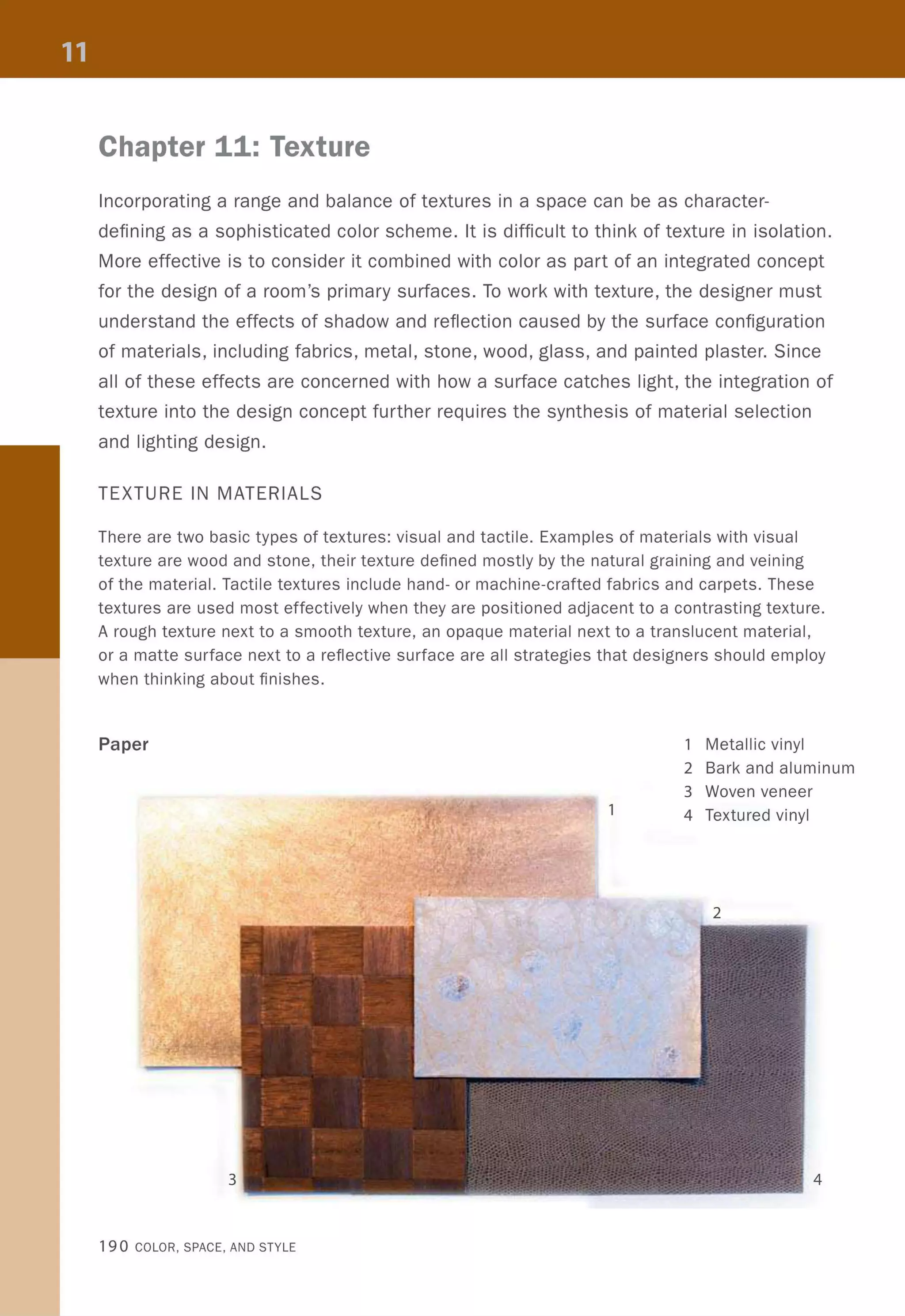 Chapter 11: Texture
Incorporating a range and balance of textures in a space can be as character-
defining as a sophisticated color scheme. It is difficult to think of texture in isolation.
More effective is to consider it combined with color as part of an integrated concept
for the design of a room's primary surfaces. To work with texture, the designer must
understand the effects of shadow and reflection caused by the surface configuration
of materials, including fabrics, metal, stone, wood, glass, and painted plaster. Since
all of these effects are concerned with how a surface catches light, the integration of
texture into the design concept further requires the synthesis of material selection
and lighting design.
TEXTURE IN MATERIALS
There are two basic types of textures: visual and tactile. Examples of materials with visual
texture are wood and stone, their texture defined mostly by the natural graining and veining
of the material. Tactile textures include hand- or machine-crafted fabrics and carpets. These
textures are used most effectively when they are positioned adjacent to a contrasting texture.
A rough texture next to a smooth texture, an opaque material next to a translucent material,
or a matte surface next to a reflective surface are all strategies that designers should employ
when thinking about finishes.
Paper 1 Metallic vinyl
2 Bark and aluminum
3 Woven veneer
1 4 Textured vinyl
4
190 COLOR, SPACE, AND STYLE
 