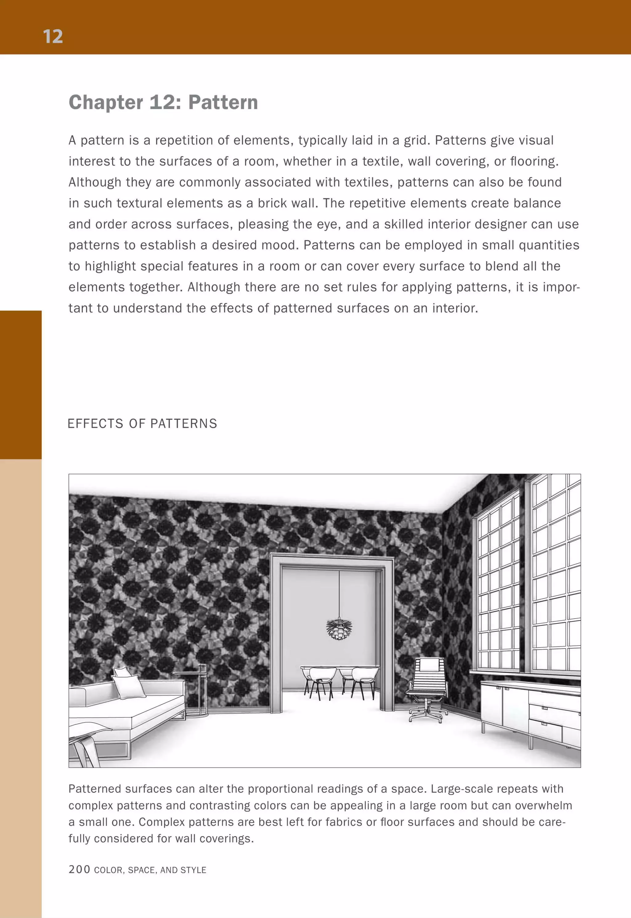Chapter 12: Pattern
A pattern is a repetition of elements, typically laid in a grid. Patterns give visual
interest to the surfaces of a room, whether in a textile, wall covering, or flooring.
Although they are commonly associated with textiles, patterns can also be found
in such textural elements as a brick wall. The repetitive elements create balance
and order across surfaces, pleasing the eye, and a skilled interior designer can use
patterns to establish a desired mood. Patterns can be employed in small quantities
to highlight special features in a room or can cover every surface to blend all the
elements together. Although there are no set rules for applying patterns, it is impor-
tant to understand the effects of patterned surfaces on an interior.
EFFECTS OF PATTERNS
Patterned surfaces can alter the proportional readings of a space. Large-scale repeats with
complex patterns and contrasting colors can be appealing in a large room but can overwhelm
a small one. Complex patterns are best left for fabrics or floor surfaces and should be care-
fully considered for wall coverings.
200 COLOR, SPACE, AND STYLE
 