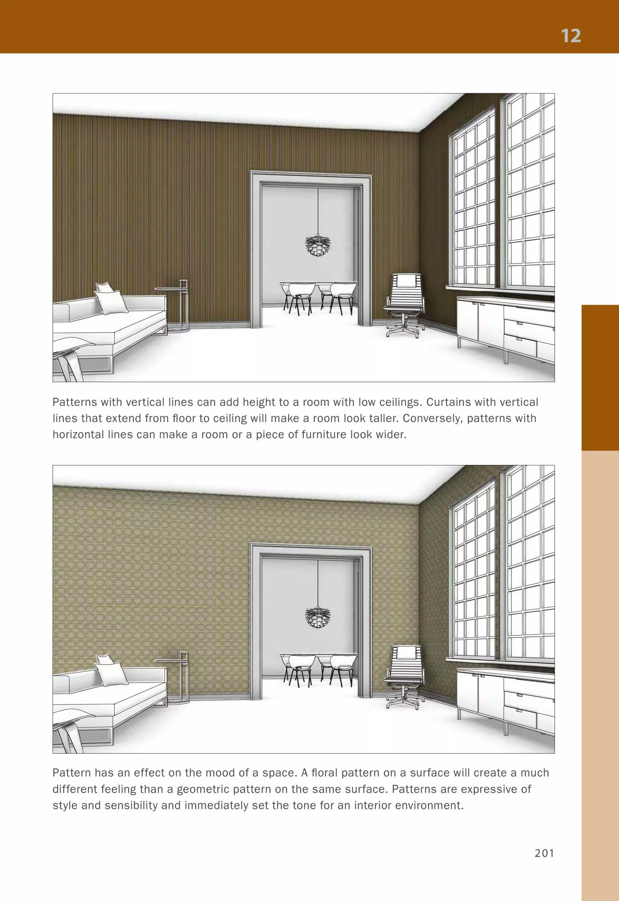 Patterns with vertical lines can add height to a room with low ceilings. Curtains with vertical
lines that extend from floor to ceiling will make a room look taller. Conversely, patterns with
horizontal lines can make a room or a piece of furniture look wider.
Pattern has an effect on the mood of a space. A floral pattern on a surface will create a much
different feeling than a geometric pattern on the same surface. Patterns are expressive of
style and sensibility and immediately set the tone for an interior environment.
201
 