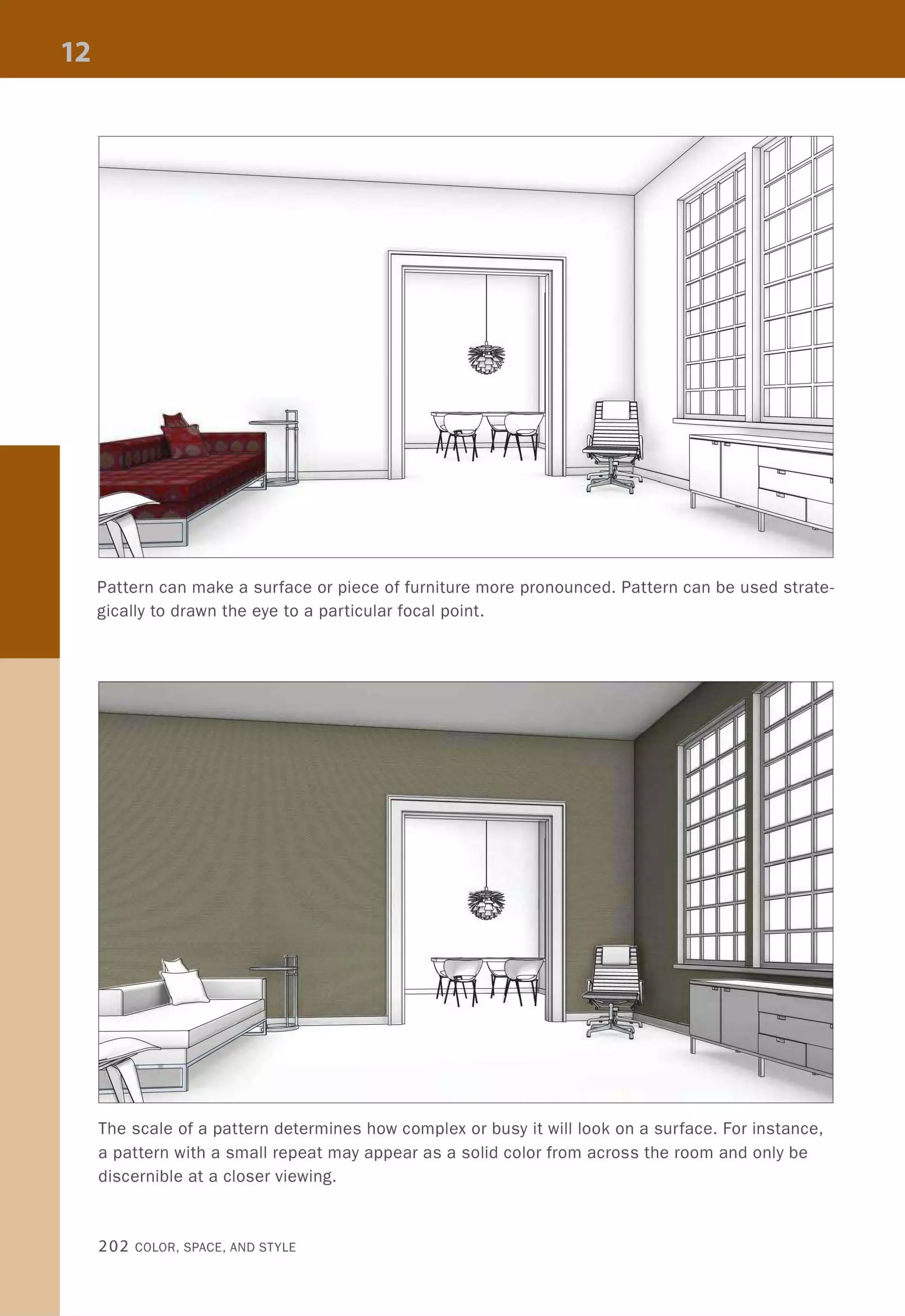Pattern can make a surface or piece of furniture more pronounced. Pattern can be used strate-
gically to drawn the eye to a particular focal point.
The scale of a pattern determines how complex or busy it will look on a surface. For instance,
a pattern with a small repeat may appear as a solid color from across the room and only be
discernible at a closer viewing.
202 COLOR, SPACE, AND STYLE
 