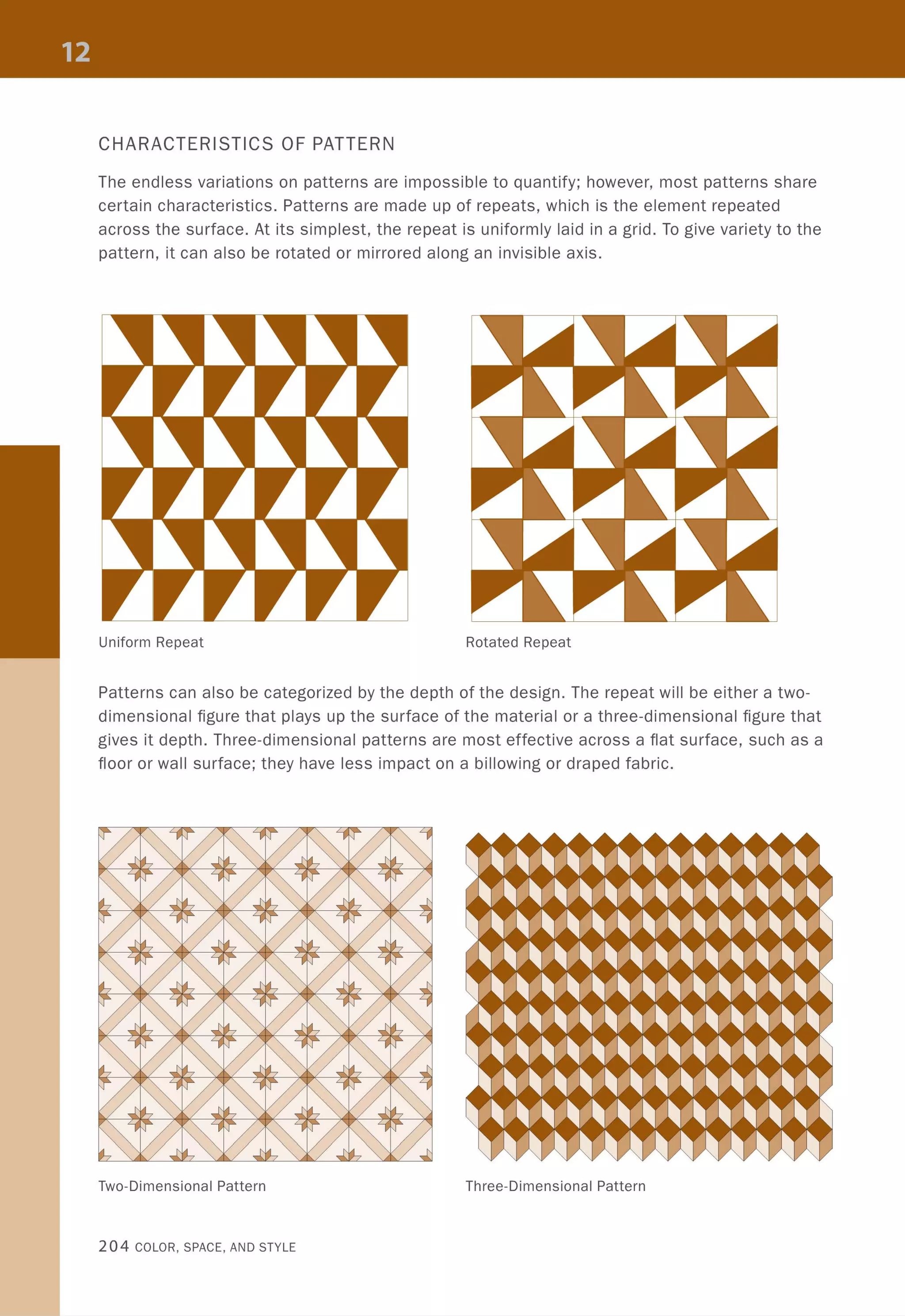 CHARACTERISTICS OF PATTERN
The endless variations on patterns are impossible to quantify; however, most patterns share
certain characteristics. Patterns are made up of repeats, which is the element repeated
across the surface. At its simplest, the repeat is uniformly laid in a grid. To give variety to the
pattern, it can also be rotated or mirrored along an invisible axis.
Uniform Repeat Rotated Repeat
Patterns can also be categorized by the depth of the design. The repeat will be either a two-
dimensional figure that plays up the surface of the material or a three-dimensional figure that
gives it depth. Three-dimensional patterns are most effective across a flat surface, such as a
floor or wall surface; they have less impact on a billowing or draped fabric.
Two-Dimensional Pattern Three-Dimensional Pattern
204 COLOR, SPACE, AND STYLE
 