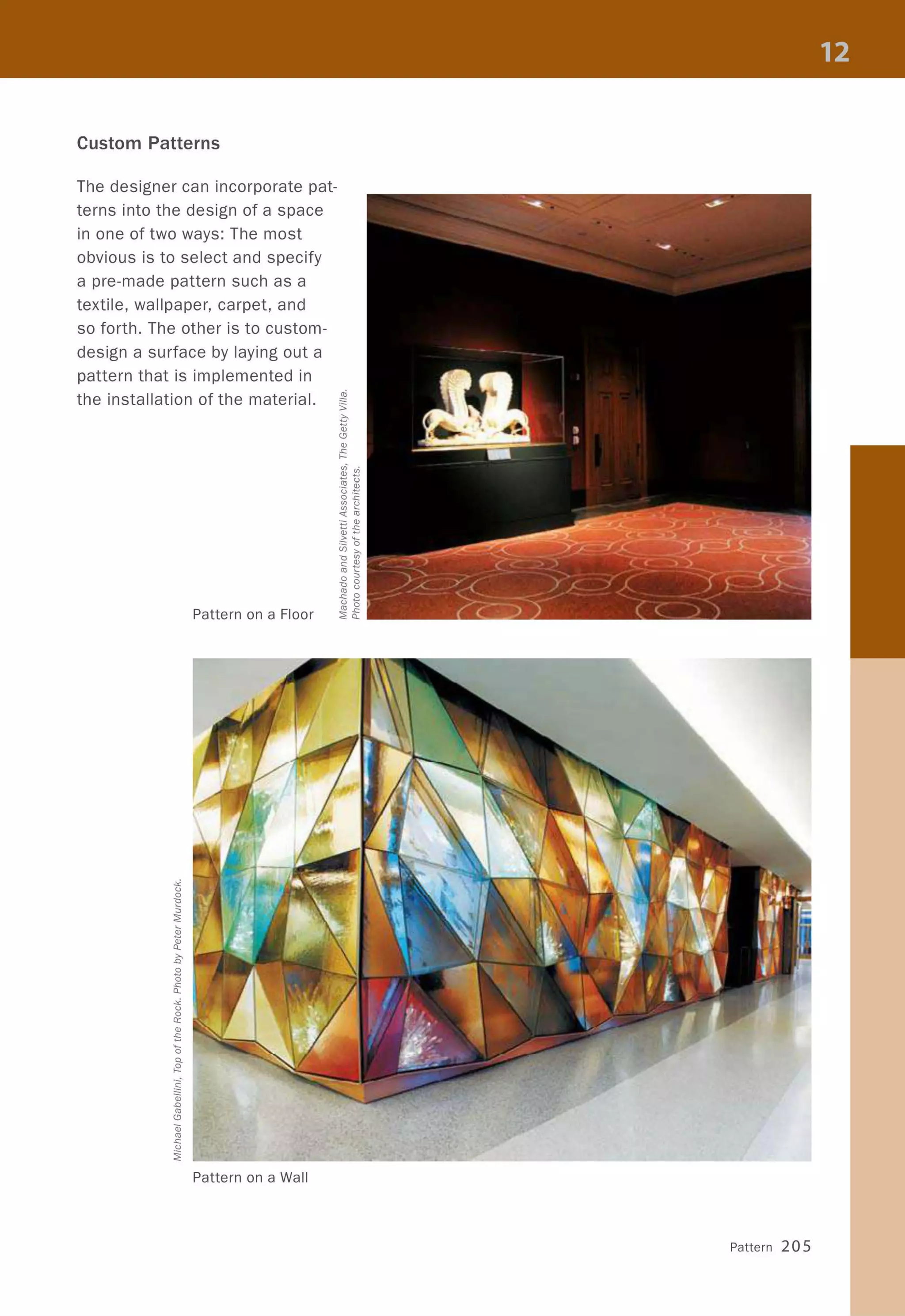 Custom Patterns
The designer can incorporate pat-
terns into the design of a space
in one of two ways: The most
obvious is to select and specify
a pre-made pattern such as a
textile, wallpaper, carpet, and
so forth. The other is to custom-
design a surface by laying out a
pattern that is implemented in
the installation of the material.
Pattern on a Floor
Pattern on a Wall
Pattern 205
 