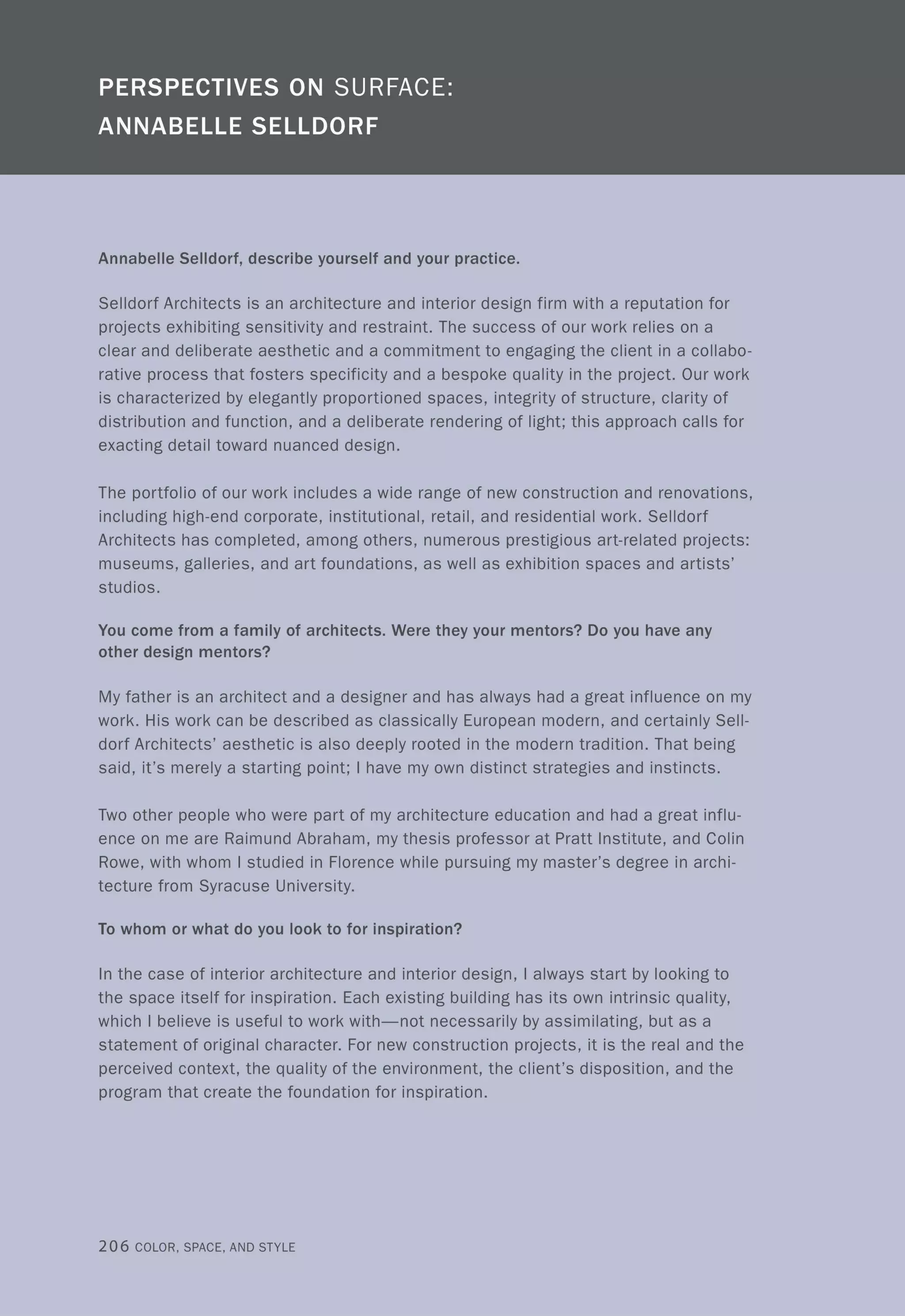 Annabelle Selldorf, describe yourself and your practice.
Selldorf Architects is an architecture and interior design firm with a reputation for
projects exhibiting sensitivity and restraint. The success of our work relies on a
clear and deliberate aesthetic and a commitment to engaging the client in a collabo-
rative process that fosters specificity and a bespoke quality in the project. Our work
is characterized by elegantly proportioned spaces, integrity of structure, clarity of
distribution and function, and a deliberate rendering of light; this approach calls for
exacting detail toward nuanced design.
The portfolio of our work includes a wide range of new construction and renovations,
including high-end corporate, institutional, retail, and residential work. Selldorf
Architects has completed, among others, numerous prestigious art-related projects:
museums, galleries, and art foundations, as well as exhibition spaces and artists'
studios.
You come from a family of architects. Were they your mentors? Do you have any
other design mentors?
My father is an architect and a designer and has always had a great influence on my
work. His work can be described as classically European modern, and certainly Sell-
dorf Architects' aesthetic is also deeply rooted in the modern tradition. That being
said, it's merely a starting point; I have my own distinct strategies and instincts.
Two other people who were part of my architecture education and had a great influ-
ence on me are Raimund Abraham, my thesis professor at Pratt Institute, and Colin
Rowe, with whom I studied in Florence while pursuing my master's degree in archi-
tecture from Syracuse University.
To whom or what do you look to for inspiration?
In the case of interior architecture and interior design, I always start by looking to
the space itself for inspiration. Each existing building has its own intrinsic quality,
which I believe is useful to work with-not necessarily by assimilating, but as a
statement of original character. For new construction projects, it is the real and the
perceived context, the quality of the environment, the client's disposition, and the
program that create the foundation for inspiration.
206 COLOR, SPACE, AND STYLE
 