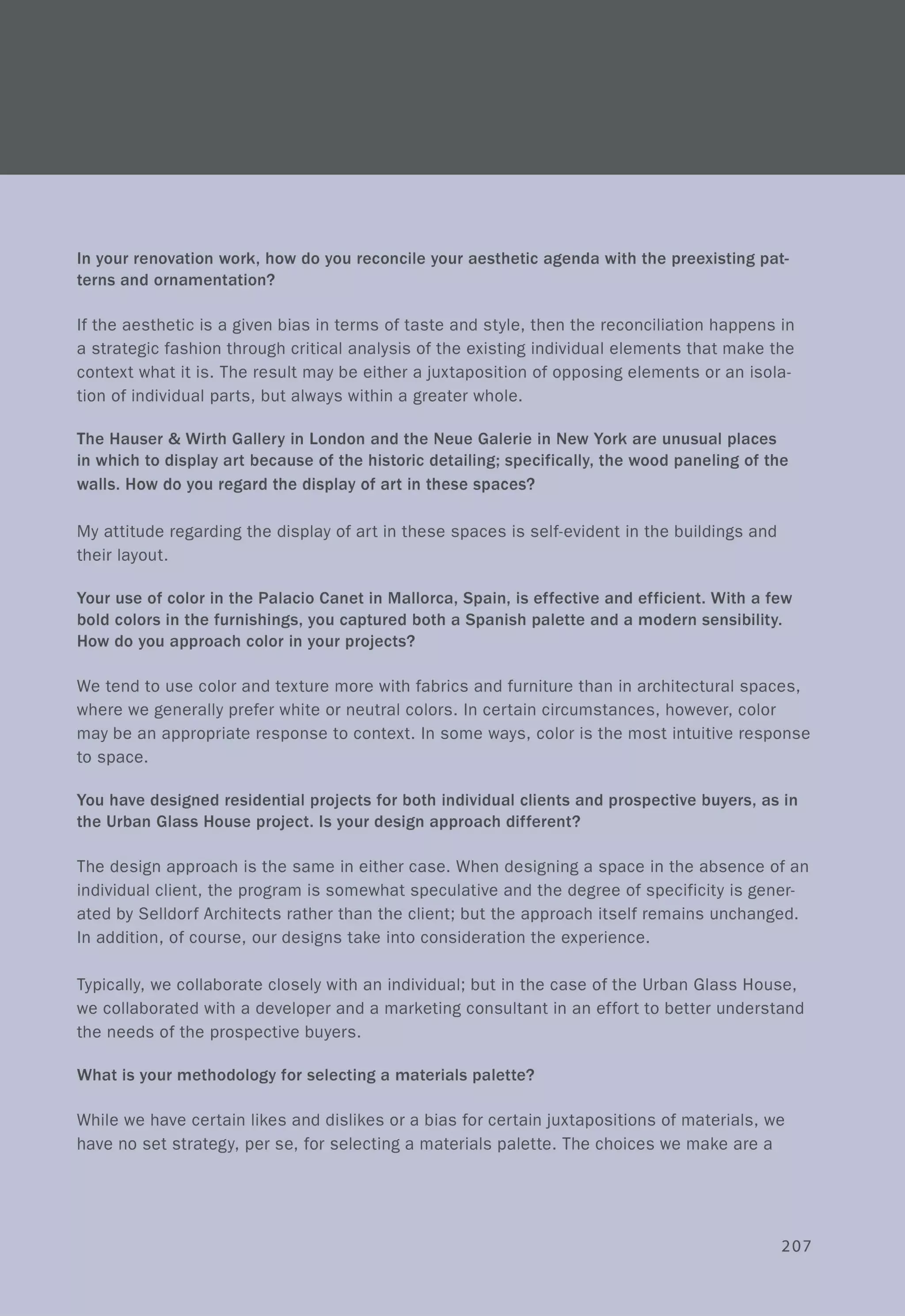 In your renovation work, how do you reconcile your aesthetic agenda with the preexisting pat-
terns and ornamentation?
If the aesthetic is a given bias in terms of taste and style, then the reconciliation happens in
a strategic fashion through critical analysis of the existing individual elements that make the
context what it is. The result may be either a juxtaposition of opposing elements or an isola-
tion of individual parts, but always within a greater whole.
The Hauser & Wirth Gallery in London and the Neue Galerie in New York are unusual places
in which to display art because of the historic detailing; specifically, the wood paneling of the
walls. How do you regard the display of art in these spaces?
My attitude regarding the display of art in these spaces is self-evident in the buildings and
their layout.
Your use of color in the Palacio Canet in Mallorca, Spain, is effective and efficient. With a few
bold colors in the furnishings, you captured both a Spanish palette and a modern sensibility.
How do you approach color in your projects?
We tend to use color and texture more with fabrics and furniture than in architectural spaces,
where we generally prefer white or neutral colors. In certain circumstances, however, color
may be an appropriate response to context. In some ways, color is the most intuitive response
to space.
You have designed residential projects for both individual clients and prospective buyers, as in
the Urban Glass House project. Is your design approach different?
The design approach is the same in either case. When designing a space in the absence of an
individual client, the program is somewhat speculative and the degree of specificity is gener-
ated by Selldorf Architects rather than the client; but the approach itself remains unchanged.
In addition, of course, our designs take into consideration the experience.
Typically, we collaborate closely with an individual; but in the case of the Urban Glass House,
we collaborated with a developer and a marketing consultant in an effort to better understand
the needs of the prospective buyers.
What is your methodology for selecting a materials palette?
While we have certain likes and dislikes or a bias for certain juxtapositions of materials, we
have no set strategy, per se, for selecting a materials palette. The choices we make are a
207
 