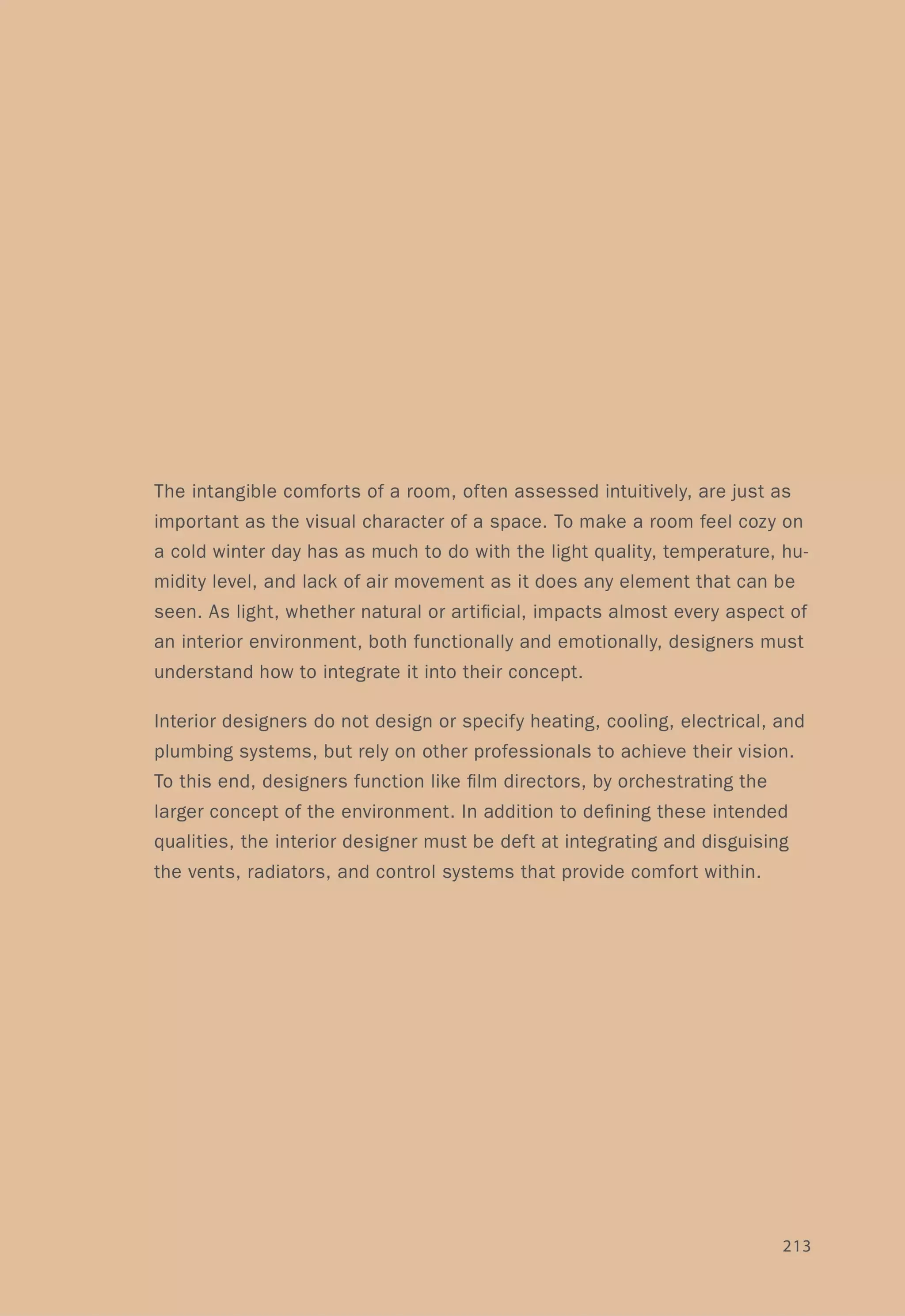 The intangible comforts of a room, often assessed intuitively, are just as
important as the visual character of a space. To make a room feel cozy on
a cold winter day has as much to do with the light quality, temperature, hu-
midity level, and lack of air movement as it does any element that can be
seen. As light, whether natural or artificial, impacts almost every aspect of
an interior environment, both functionally and emotionally, designers must
understand how to integrate it into their concept.
Interior designers do not design or specify heating, cooling, electrical, and
plumbing systems, but rely on other professionals to achieve their vision.
To this end, designers function like film directors, by orchestrating the
larger concept of the environment. In addition to defining these intended
qualities, the interior designer must be deft at integrating and disguising
the vents, radiators, and control systems that provide comfort within.
213
 