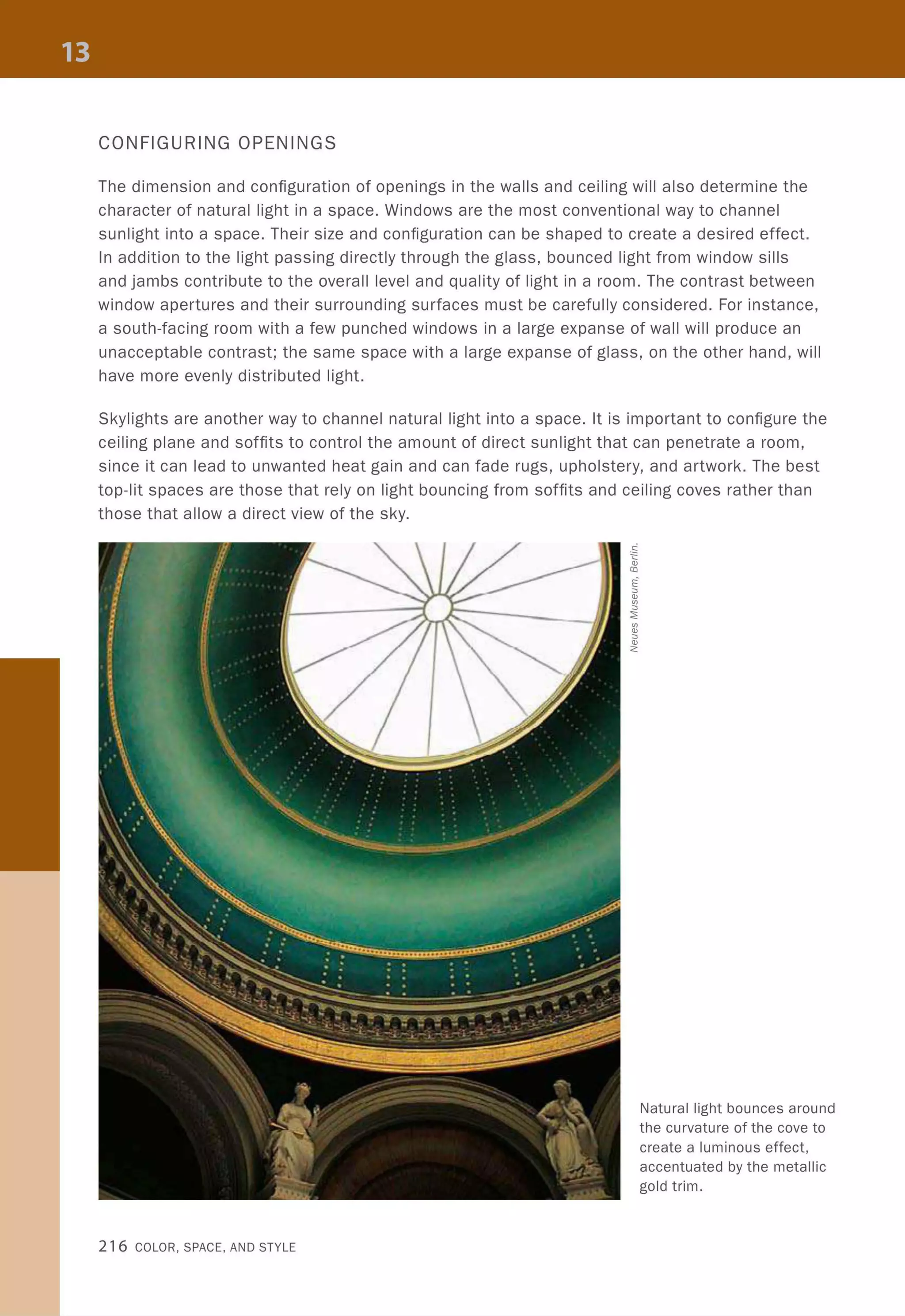 CONFIGURING OPENINGS
The dimension and configuration of openings in the walls and ceiling will also determine the
character of natural light in a space. Windows are the most conventional way to channel
sunlight into a space. Their size and configuration can be shaped to create a desired effect.
In addition to the light passing directly through the glass, bounced light from window sills
and jambs contribute to the overall level and quality of light in a room. The contrast between
window apertures and their surrounding surfaces must be carefully considered. For instance,
a south-facing room with a few punched windows in a large expanse of wall will produce an
unacceptable contrast; the same space with a large expanse of glass, on the other hand, will
have more evenly distributed light.
Skylights are another way to channel natural light into a space. It is important to configure the
ceiling plane and soffits to control the amount of direct sunlight that can penetrate a room,
since it can lead to unwanted heat gain and can fade rugs, upholstery, and artwork. The best
top-lit spaces are those that rely on light bouncing from soffits and ceiling coves rather than
those that allow a direct view of the sky.
216 COLOR, SPACE, AND STYLE
'"Q)
::J
Q)
<:
Natural light bounces around
the curvature of the cove to
create a luminous effect,
accentuated by the metallic
gold trim.
 