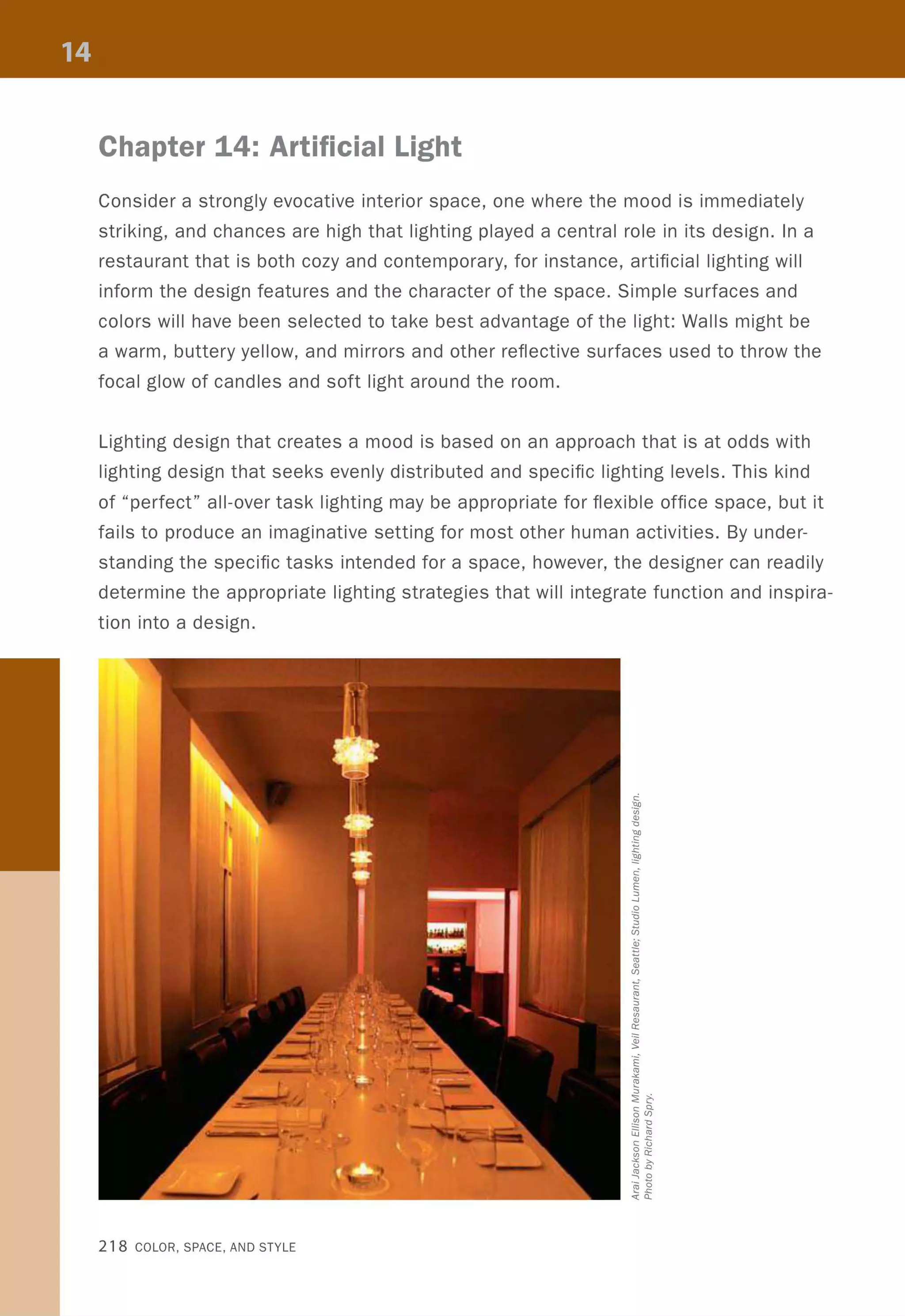 Chapter 14: Artificial Light
Consider a strongly evocative interior space, one where the mood is immediately
striking, and chances are high that lighting played a central role in its design. In a
restaurant that is both cozy and contemporary, for instance, artificial lighting will
inform the design features and the character of the space. Simple surfaces and
colors will have been selected to take best advantage of the light: Walls might be
a warm, buttery yellow, and mirrors and other reflective surfaces used to throw the
focal glow of candles and soft light around the room.
Lighting design that creates a mood is based on an approach that is at odds with
lighting design that seeks evenly distributed and specific lighting levels. This kind
of "perfect" all-over task lighting may be appropriate for flexible office space, but it
fails to produce an imaginative setting for most other human activities. By under-
standing the specific tasks intended for a space, however, the designer can readily
determine the appropriate lighting strategies that will integrate function and inspira-
tion into a design.
218 COLOR, SPACE, AND STYLE
 