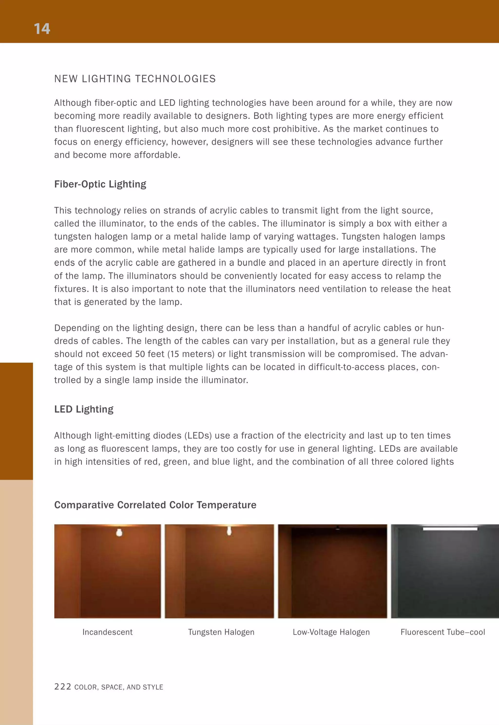 NEW LIGHTING TECHNOLOGIES
Although fiber-optic and LED lighting technologies have been around for a while, they are now
becoming more readily available to designers. Both lighting types are more energy efficient
than fluorescent lighting, but also much more cost prohibitive. As the market continues to
focus on energy efficiency, however, designers will see these technologies advance further
and become more affordable.
Fiber-Optic Lighting
This technology relies on strands of acrylic cables to transmit light from the light source,
called the illuminator, to the ends of the cables. The illuminator is simply a box with either a
tungsten halogen lamp or a metal halide lamp of varying wattages. Tungsten halogen lamps
are more common, while metal halide lamps are typically used for large installations. The
ends of the acrylic cable are gathered in a bundle and placed in an aperture directly in front
of the lamp. The illuminators should be conveniently located for easy access to relamp the
fixtures. It is also important to note that the illuminators need ventilation to release the heat
that is generated by the lamp.
Depending on the lighting design, there can be less than a handful of acrylic cables or hun-
dreds of cables. The length of the cables can vary per installation, but as a general rule they
should not exceed 50 feet (15 meters) or light transmission will be compromised. The advan-
tage of this system is that multiple lights can be located in difficult-to-access places, con-
trolled by a single lamp inside the illuminator.
LED Lighting
Although light-emitting diodes (LEDs) use a fraction of the electricity and last up to ten times
as long as fluorescent lamps, they are too costly for use in general lighting. LEDs are available
in high intensities of red, green, and blue light, and the combination of all three colored lights
Comparative Correlated Color Temperature
Incandescent Tungsten Halogen Low-Voltage Halogen Fluorescent Tube-cool
222 COLOR, SPACE, AND STYLE
 