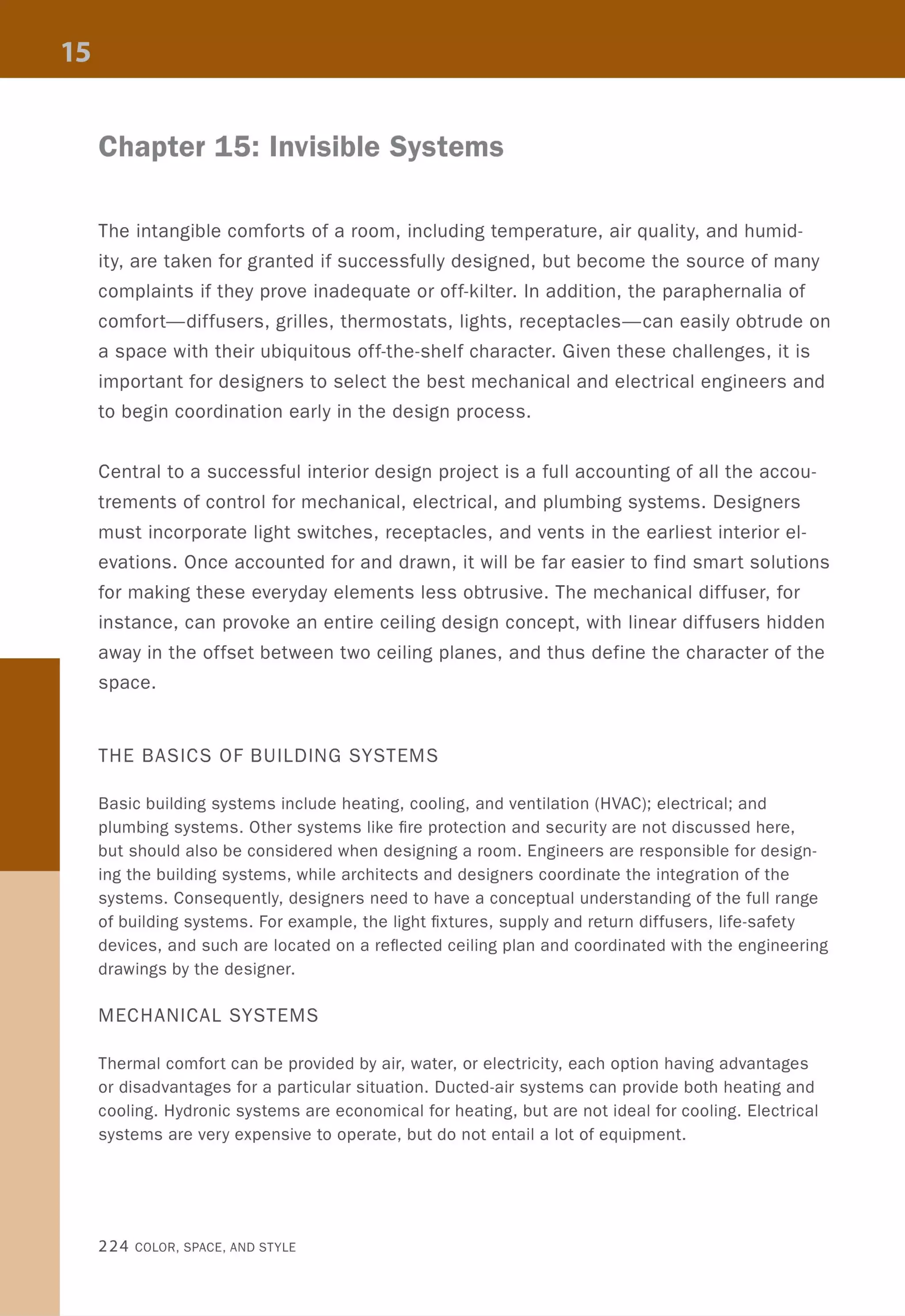 Chapter 15: Invisible Systems
The intangible comforts of a room, including temperature, air quality, and humid-
ity, are taken for granted if successfully designed, but become the source of many
complaints if they prove inadequate or off-kilter. In addition, the paraphernalia of
comfort-diffusers, grilles, thermostats, lights, receptacles-can easily obtrude on
a space with their ubiquitous off-the-shelf character. Given these challenges, it is
important for designers to select the best mechanical and electrical engineers and
to begin coordination early in the design process.
Central to a successful interior design project is a full accounting of all the accou-
trements of control for mechanical, electrical, and plumbing systems. Designers
must incorporate light switches, receptacles, and vents in the earliest interior el-
evations. Once accounted for and drawn, it will be far easier to find smart solutions
for making these everyday elements less obtrusive. The mechanical diffuser, for
instance, can provoke an entire ceiling design concept, with linear diffusers hidden
away in the offset between two ceiling planes, and thus define the character of the
space.
THE BASICS OF BUILDING SYSTEMS
Basic building systems include heating, cooling, and ventilation (HVAC); electrical; and
plumbing systems. Other systems like fire protection and security are not discussed here,
but should also be considered when designing a room. Engineers are responsible for design-
ing the building systems, while architects and designers coordinate the integration of the
systems. Consequently, designers need to have a conceptual understanding of the full range
of building systems. For example, the light fixtures, supply and return diffusers, life-safety
devices, and such are located on a reflected ceiling plan and coordinated with the engineering
drawings by the designer.
MECHANICAL SYSTEMS
Thermal comfort can be provided by air, water, or electricity, each option having advantages
or disadvantages for a particular situation. Ducted-air systems can provide both heating and
cooling. Hydronic systems are economical for heating, but are not ideal for cooling. Electrical
systems are very expensive to operate, but do not entail a lot of equipment.
224 COLOR, SPACE, AND STYLE
 