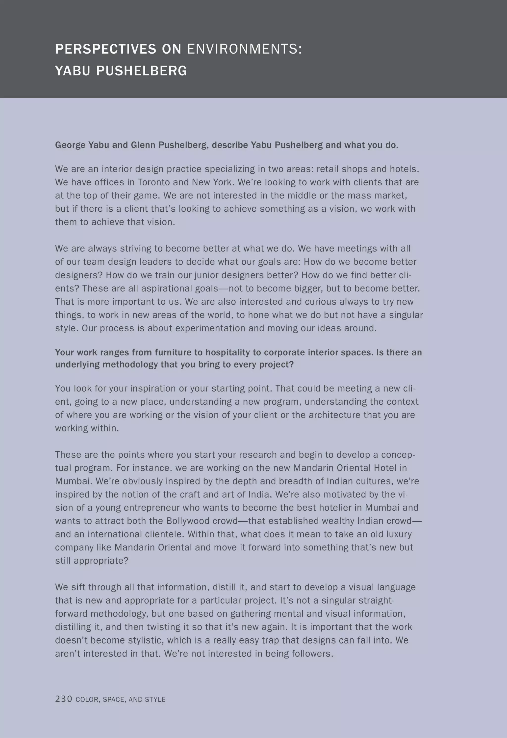 George Yabu and Glenn Pushelberg, describe Yabu Pushelberg and what you do.
We are an interior design practice specializing in two areas: retail shops and hotels.
We have offices in Toronto and New York. We're looking to work with clients that are
at the top of their game. We are not interested in the middle or the mass market,
but if there is a client that's looking to achieve something as a vision, we work with
them to achieve that vision.
We are always striving to become better at what we do. We have meetings with all
of our team design leaders to decide what our goals are: How do we become better
designers? How do we train our junior designers better? How do we find better cli-
ents? These are all aspirational goals-not to become bigger, but to become better.
That is more important to us. We are also interested and curious always to try new
things, to work in new areas of the world, to hone what we do but not have a singular
style. Our process is about experimentation and moving our ideas around.
Your work ranges from furniture to hospitality to corporate interior spaces. Is there an
underlying methodology that you bring to every project?
You look for your inspiration or your starting point. That could be meeting a new cli-
ent, going to a new place, understanding a new program, understanding the context
of where you are working or the vision of your client or the architecture that you are
working within.
These are the points where you start your research and begin to develop a concep-
tual program. For instance, we are working on the new Mandarin Oriental Hotel in
Mumbai. We're obviously inspired by the depth and breadth of Indian cultures, we're
inspired by the notion of the craft and art of India. We're also motivated by the vi-
sion of a young entrepreneur who wants to become the best hotelier in Mumbai and
wants to attract both the Bollywood crowd-that established wealthy Indian crowd-
and an international clientele. Within that, what does it mean to take an old luxury
company like Mandarin Oriental and move it forward into something that's new but
still appropriate?
We sift through all that information, distill it, and start to develop a visual language
that is new and appropriate for a particular project. It's not a singular straight-
forward methodology, but one based on gathering mental and visual information,
distilling it, and then twisting it so that it's new again. It is important that the work
doesn't become stylistic, which is a really easy trap that designs can fall into. We
aren't interested in that. We're not interested in being followers.
230 COLOR, SPACE, AND STYLE
 