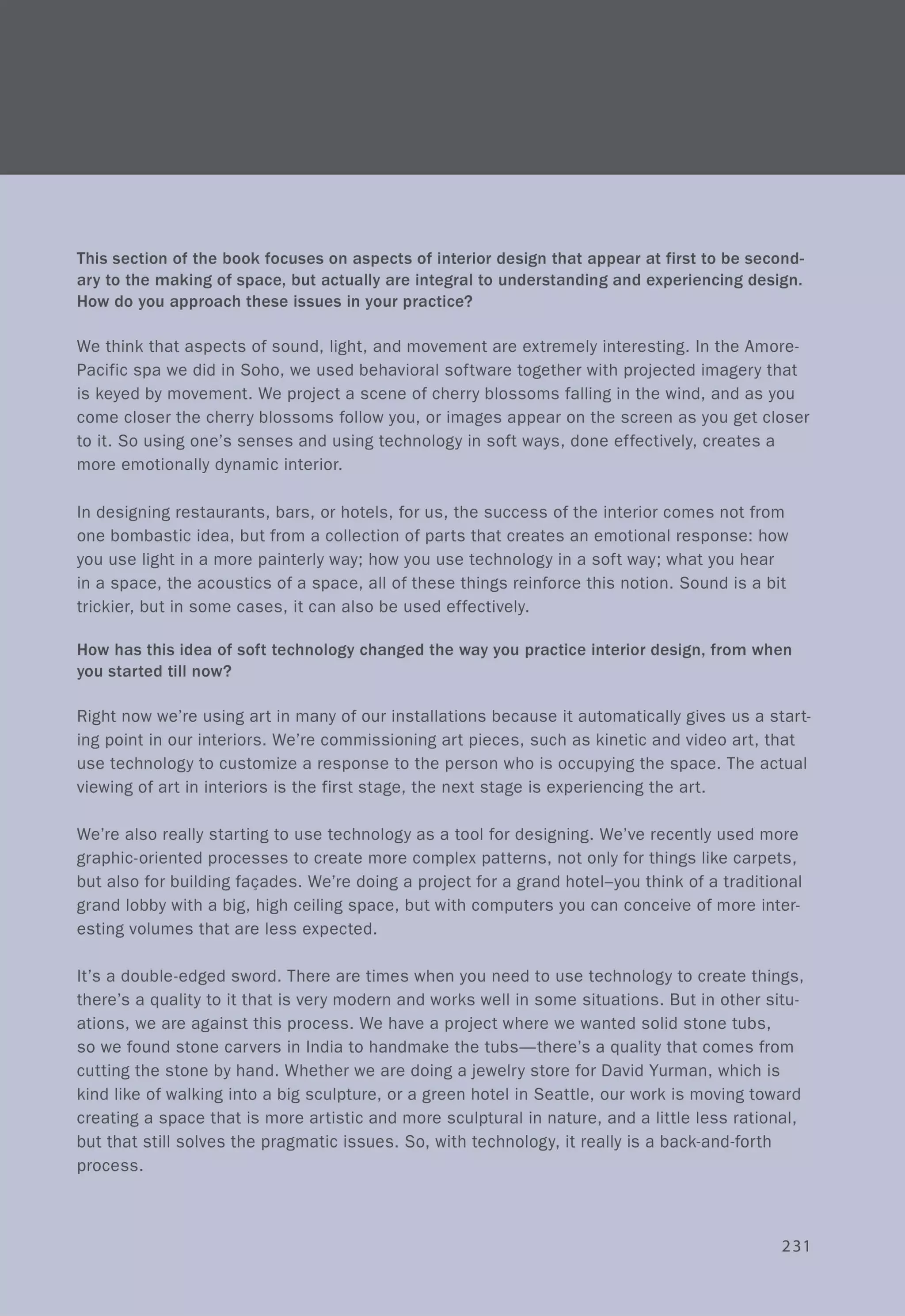 This section of the book focuses on aspects of interior design that appear at first to be second-
ary to the making of space, but actually are integral to understanding and experiencing design.
How do you approach these issues in your practice?
We think that aspects of sound, light, and movement are extremely interesting. In the Amore-
Pacific spa we did in Soho, we used behavioral software together with projected imagery that
is keyed by movement. We project a scene of cherry blossoms falling in the wind, and as you
come closer the cherry blossoms follow you, or images appear on the screen as you get closer
to it. So using one's senses and using technology in soft ways, done effectively, creates a
more emotionally dynamic interior.
In designing restaurants, bars, or hotels, for us, the success of the interior comes not from
one bombastic idea, but from a collection of parts that creates an emotional response: how
you use light in a more painterly way; how you use technology in a soft way; what you hear
in a space, the acoustics of a space, all of these things reinforce this notion. Sound is a bit
trickier, but in some cases, it can also be used effectively.
How has this idea of soft technology changed the way you practice interior design, from when
you started till now?
Right now we're using art in many of our installations because it automatically gives us a start-
ing point in our interiors. We're commissioning art pieces, such as kinetic and video art, that
use technology to customize a response to the person who is occupying the space. The actual
viewing of art in interiors is the first stage, the next stage is experiencing the art.
We're also really starting to use technology as a tool for designing. We've recently used more
graphic-oriented processes to create more complex patterns, not only for things like carpets,
but also for building fa<;:ades. We're doing a project for a grand hotel-you think of a traditional
grand lobby with a big, high ceiling space, but with computers you can conceive of more inter-
esting volumes that are less expected.
It's a double-edged sword. There are times when you need to use technology to create things,
there's a quality to it that is very modern and works well in some situations. But in other situ-
ations, we are against this process. We have a project where we wanted solid stone tubs,
so we found stone carvers in India to handmake the tubs-there's a quality that comes from
cutting the stone by hand. Whether we are doing a jewelry store for David Yurman, which is
kind like of walking into a big sculpture, or a green hotel in Seattle, our work is moving toward
creating a space that is more artistic and more sculptural in nature, and a little less rational,
but that still solves the pragmatic issues. So, with technology, it really is a back-and-forth
process.
231
 