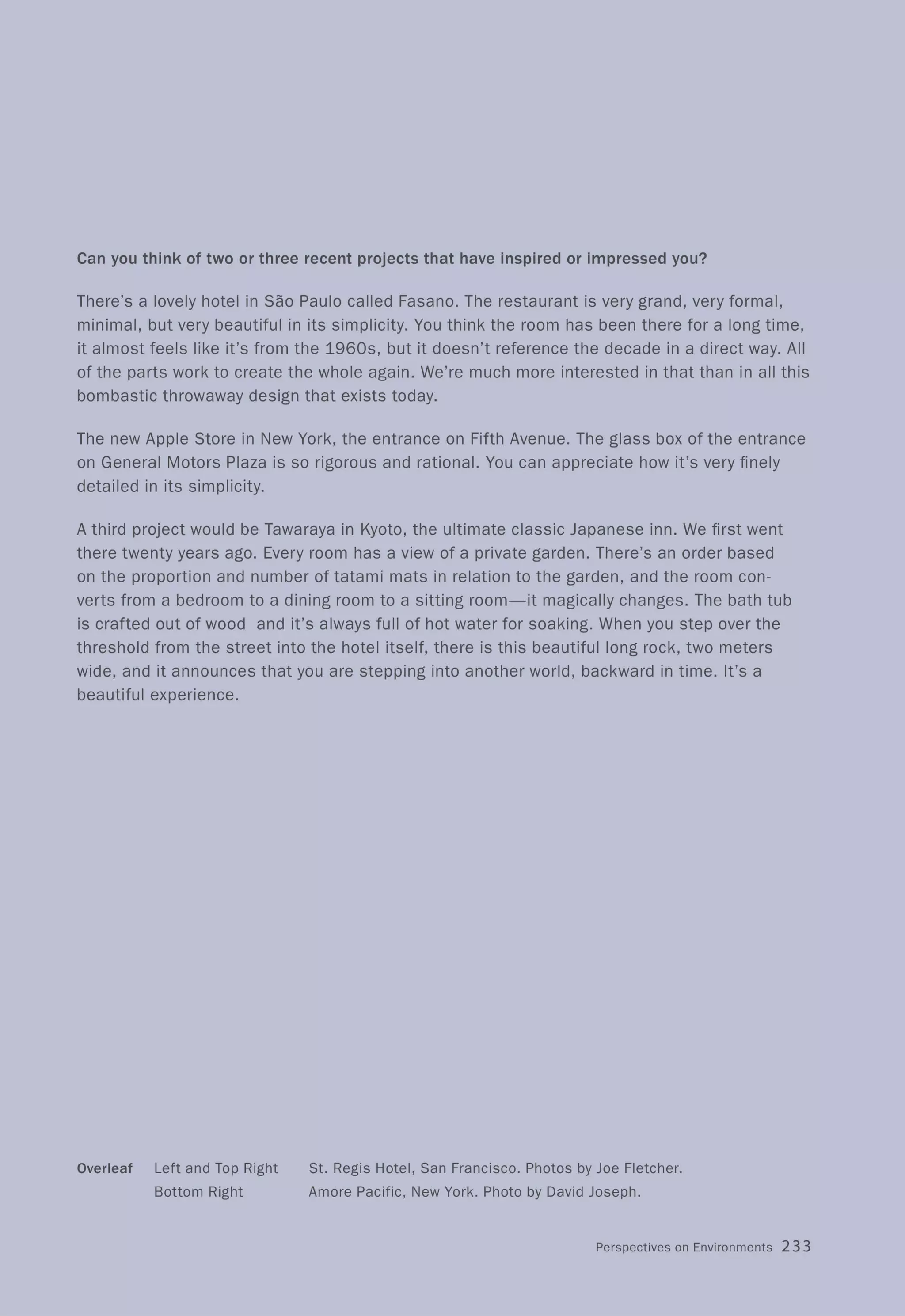 Can you think of two or three recent projects that have inspired or impressed you?
There's a lovely hotel in Sao Paulo called Fasano. The restaurant is very grand, very formal,
minimal, but very beautiful in its simplicity. You think the room has been there for a long time,
it almost feels like it's from the 1960s, but it doesn't reference the decade in a direct way. All
of the parts work to create the whole again. We're much more interested in that than in all this
bombastic throwaway design that exists today.
The new Apple Store in New York, the entrance on Fifth Avenue. The glass box of the entrance
on General Motors Plaza is so rigorous and rational. You can appreciate how it's very finely
detailed in its simplicity.
A third project would be Tawaraya in Kyoto, the ultimate classic Japanese inn. We first went
there twenty years ago. Every room has a view of a private garden. There's an order based
on the proportion and number of tatami mats in relation to the garden, and the room con-
verts from a bedroom to a dining room to a sitting room-it magically changes. The bath tub
is crafted out of wood and it's always full of hot water for soaking. When you step over the
threshold from the street into the hotel itself, there is this beautiful long rock, two meters
wide, and it announces that you are stepping into another world, backward in time. It's a
beautiful experience.
Overleaf Left and Top Right
Bottom Right
St. Regis Hotel, San Francisco. Photos by Joe Fletcher.
Amore Pacific, New York. Photo by David Joseph.
Perspectives on Environments 233
 