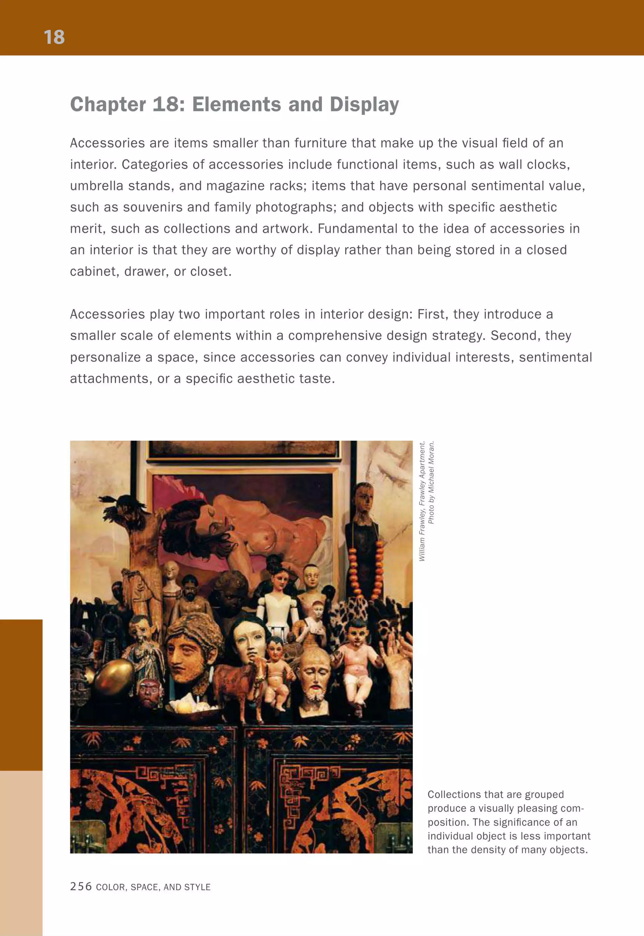 Chapter 18: Elements and Display
Accessories are items smaller than furniture that make up the visual field of an
interior. Categories of accessories include functional items, such as wall clocks,
umbrella stands, and magazine racks; items that have personal sentimental value,
such as souvenirs and family photographs; and objects with specific aesthetic
merit, such as collections and artwork. Fundamental to the idea of accessories in
an interior is that they are worthy of display rather than being stored in a closed
cabinet, drawer, or closet.
Accessories play two important roles in interior design: First, they introduce a
smaller scale of elements within a comprehensive design strategy. Second, they
personalize a space, since accessories can convey individual interests, sentimental
attachments, or a specific aesthetic taste.
256 COLOR, SPACE, AND STYLE
Collections that are grouped
produce a visually pleasing com-
position. The significance of an
individual object is less important
than the density of many objects.
 