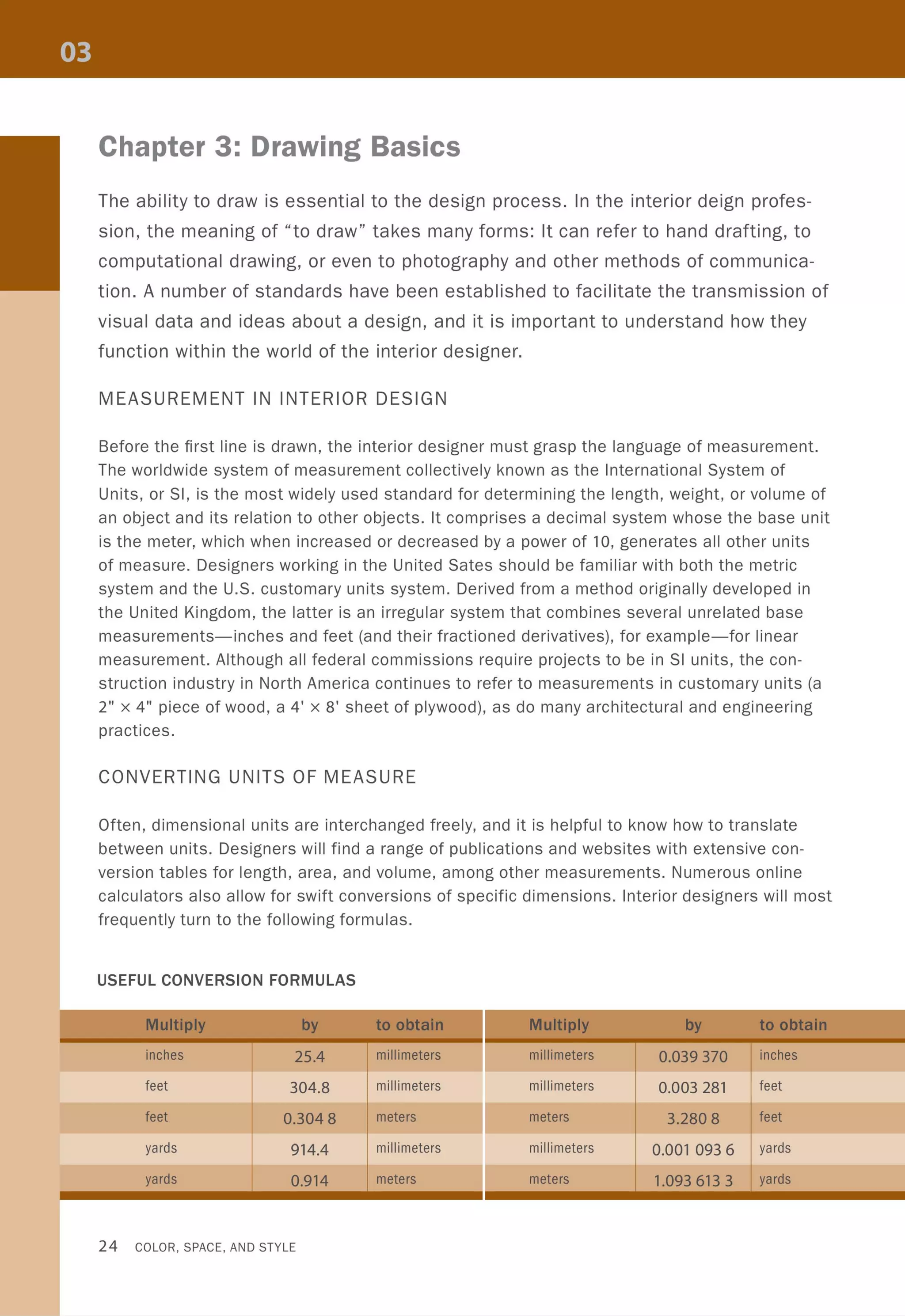 Chapter 3: Drawing Basics
The ability to draw is essential to the design process. In the interior deign profes-
sion, the meaning of "to draw" takes many forms: It can refer to hand drafting, to
computational drawing, or even to photography and other methods of communica-
tion. A number of standards have been established to facilitate the transmission of
visual data and ideas about a design, and it is important to understand how they
function within the world of the interior designer.
MEASUREMENT IN INTERIOR DESIGN
Before the first line is drawn, the interior designer must grasp the language of measurement.
The worldwide system of measurement collectively known as the International System of
Units, or SI, is the most widely used standard for determining the length, weight, or volume of
an object and its relation to other objects. It comprises a decimal system whose the base unit
is the meter, which when increased or decreased by a power of 10, generates all other units
of measure. Designers working in the United Sates should be familiar with both the metric
system and the U.S. customary units system. Derived from a method originally developed in
the United Kingdom, the latter is an irregular system that combines several unrelated base
measurements-inches and feet (and their fractioned derivatives), for example-for linear
measurement. Although all federal commissions require projects to be in SI units, the con-
struction industry in North America continues to refer to measurements in customary units (a
2" x 4" piece of wood, a 4' x 8' sheet of plywood), as do many architectural and engineering
practices.
CONVERTING UNITS OF MEASURE
Often, dimensional units are interchanged freely, and it is helpful to know how to translate
between units. Designers will find a range of publications and websites with extensive con-
version tables for length, area, and volume, among other measurements. Numerous online
calculators also allow for swift conversions of specific dimensions. Interior designers will most
frequently turn to the following formulas.
USEFUL CONVERSION FORMULAS
inches 25.4 millimeters millimeters 0.039 370 inches
feet 304.8 millimeters millimeters 0.003281 feet
feet 0.3048 meters meters 3.2808 feet
yards 914.4 millimeters millimeters 0.001 093 6 yards
yards 0.914 meters meters 1.0936133 yards
24 COLOR, SPACE, AND STYLE
 