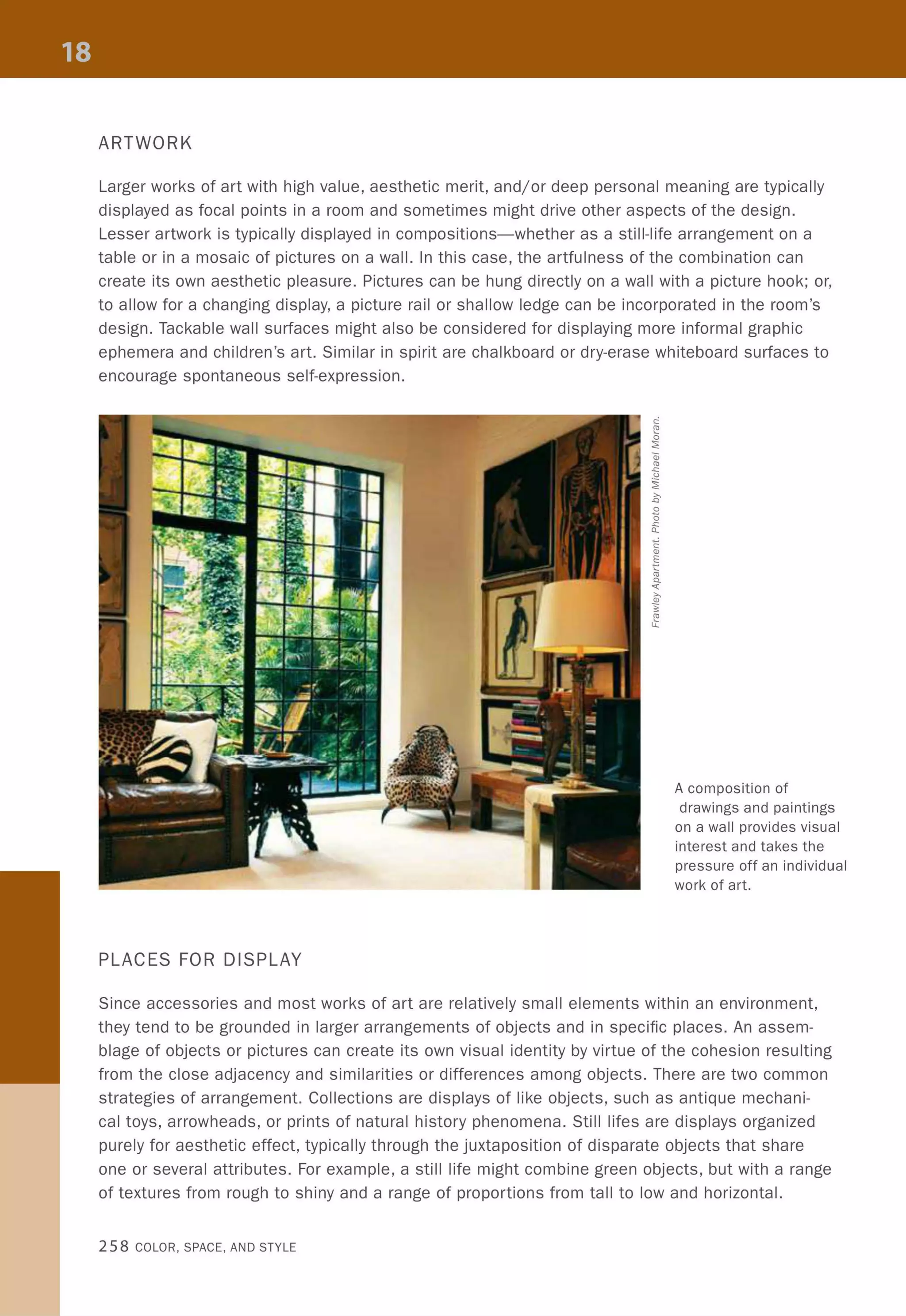 ARTWORK
Larger works of art with high value, aesthetic merit, and/or deep personal meaning are typically
displayed as focal points in a room and sometimes might drive other aspects of the design.
Lesser artwork is typically displayed in compositions-whether as a still-life arrangement on a
table or in a mosaic of pictures on a wall. In this case, the artfulness of the combination can
create its own aesthetic pleasure. Pictures can be hung directly on a wall with a picture hook; or,
to allow for a changing display, a picture rail or shallow ledge can be incorporated in the room's
design. Tackable wall surfaces might also be considered for displaying more informal graphic
ephemera and children's art. Similar in spirit are chalkboard or dry-erase whiteboard surfaces to
encourage spontaneous self-expression.
PLACES FOR DISPLAY
A composition of
drawings and paintings
on a wall provides visual
interest and takes the
pressure off an individual
work of art.
Since accessories and most works of art are relatively small elements within an environment,
they tend to be grounded in larger arrangements of objects and in specific places. An assem-
blage of objects or pictures can create its own visual identity by virtue of the cohesion resulting
from the close adjacency and similarities or differences among objects. There are two common
strategies of arrangement. Collections are displays of like objects, such as antique mechani-
cal toys, arrowheads, or prints of natural history phenomena. Still lifes are displays organized
purely for aesthetic effect, typically through the juxtaposition of disparate objects that share
one or several attributes. For example, a still life might combine green objects, but with a range
of textures from rough to shiny and a range of proportions from tall to low and horizontal.
258 COLOR, SPACE, AND STYLE
 