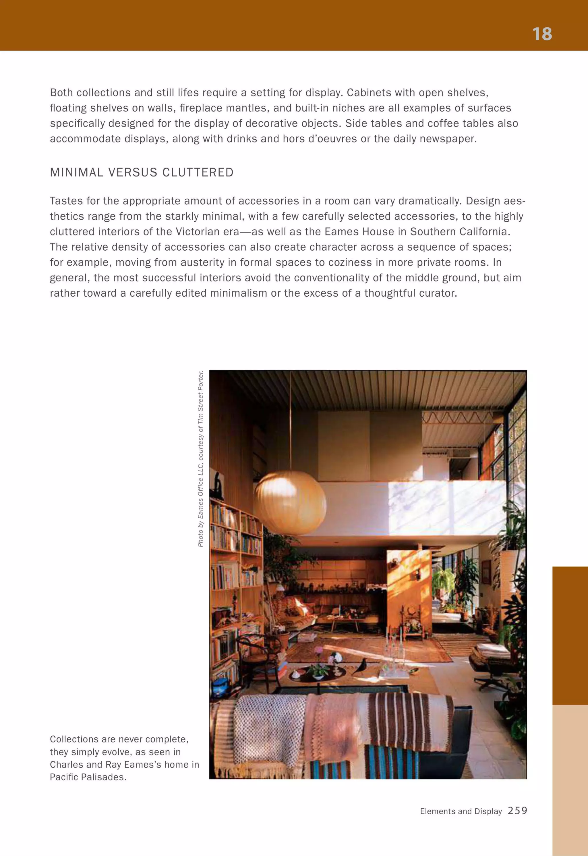 Both collections and still lifes require a setting for display. Cabinets with open shelves,
floating shelves on walls, fireplace mantles, and built-in niches are all examples of surfaces
specifically designed for the display of decorative objects. Side tables and coffee tables also
accommodate displays, along with drinks and hors d'oeuvres or the daily newspaper.
MINIMAL VERSUS CLUTTERED
Tastes for the appropriate amount of accessories in a room can vary dramatically. Design aes-
thetics range from the starkly minimal, with a few carefully selected accessories, to the highly
cluttered interiors of the Victorian era-as well as the Eames House in Southern California.
The relative density of accessories can also create character across a sequence of spaces;
for example, moving from austerity in formal spaces to coziness in more private rooms. In
general, the most successful interiors avoid the conventionality of the middle ground, but aim
rather toward a carefully edited minimalism or the excess of a thoughtful curator.
Collections are never complete,
they simply evolve, as seen in
Charles and Ray Eames's home in
Pacific Palisades.
Elements and Display 259
 