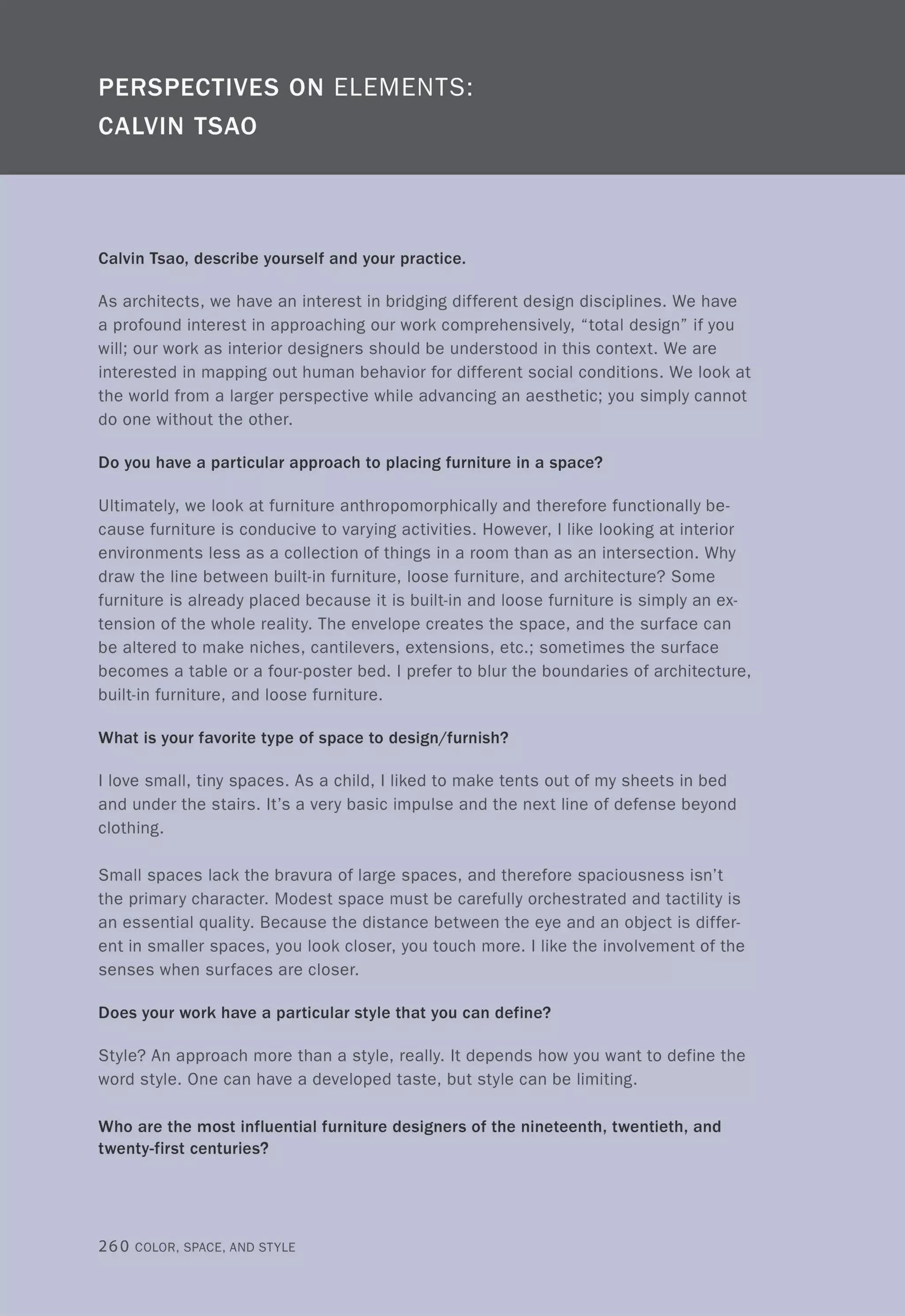 Calvin Tsao, describe yourself and your practice.
As architects, we have an interest in bridging different design disciplines. We have
a profound interest in approaching our work comprehensively, "total design" if you
will; our work as interior designers should be understood in this context. We are
interested in mapping out human behavior for different social conditions. We look at
the world from a larger perspective while advancing an aesthetic; you simply cannot
do one without the other.
Do you have a particular approach to placing furniture in a space?
Ultimately, we look at furniture anthropomorphically and therefore functionally be-
cause furniture is conducive to varying activities. However, I like looking at interior
environments less as a collection of things in a room than as an intersection. Why
draw the line between built-in furniture, loose furniture, and architecture? Some
furniture is already placed because it is built-in and loose furniture is simply an ex-
tension of the whole reality. The envelope creates the space, and the surface can
be altered to make niches, cantilevers, extensions, etc.; sometimes the surface
becomes a table or a four-poster bed. I prefer to blur the boundaries of architecture,
built-in furniture, and loose furniture.
What is your favorite type of space to design/furnish?
I love small, tiny spaces. As a child, I liked to make tents out of my sheets in bed
and under the stairs. It's a very basic impulse and the next line of defense beyond
clothing.
Small spaces lack the bravura of large spaces, and therefore spaciousness isn't
the primary character. Modest space must be carefully orchestrated and tactility is
an essential quality. Because the distance between the eye and an object is differ-
ent in smaller spaces, you look closer, you touch more. I like the involvement of the
senses when surfaces are closer.
Does your work have a particular style that you can define?
Style? An approach more than a style, really. It depends how you want to define the
word style. One can have a developed taste, but style can be limiting.
Who are the most influential furniture designers of the nineteenth, twentieth, and
twenty-first centuries?
260 COLOR, SPACE, AND STYLE
 