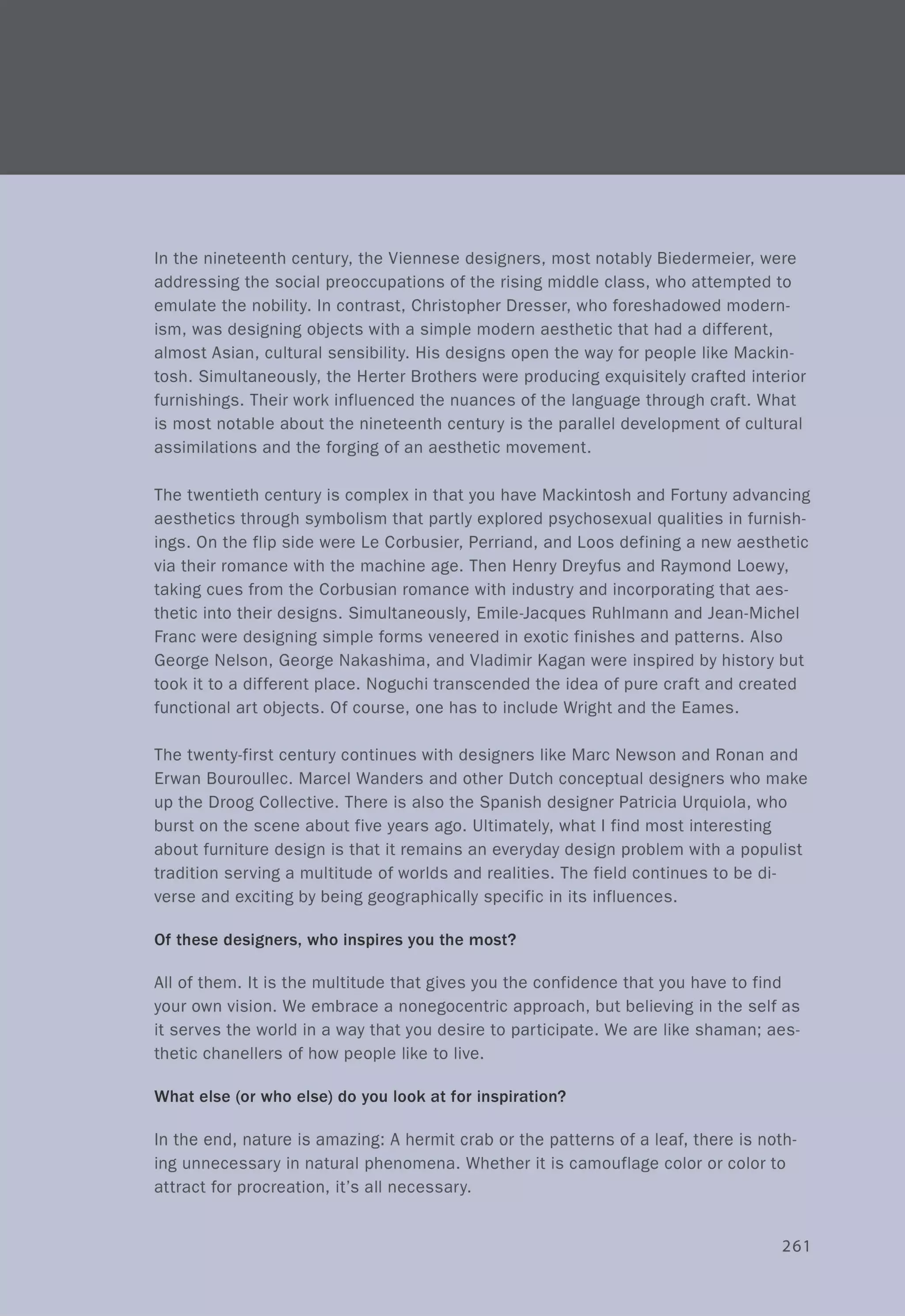 In the nineteenth century, the Viennese designers, most notably Biedermeier, were
addressing the social preoccupations of the rising middle class, who attempted to
emulate the nobility. In contrast, Christopher Dresser, who foreshadowed modern-
ism, was designing objects with a simple modern aesthetic that had a different,
almost Asian, cultural sensibility. His designs open the way for people like Mackin-
tosh. Simultaneously, the Herter Brothers were producing exquisitely crafted interior
furnishings. Their work influenced the nuances of the language through craft. What
is most notable about the nineteenth century is the parallel development of cultural
assimilations and the forging of an aesthetic movement.
The twentieth century is complex in that you have Mackintosh and Fortuny advancing
aesthetics through symbolism that partly explored psychosexual qualities in furnish-
ings. On the flip side were Le Corbusier, Perriand, and Loos defining a new aesthetic
via their romance with the machine age. Then Henry Dreyfus and Raymond Loewy,
taking cues from the Corbusian romance with industry and incorporating that aes-
thetic into their designs. Simultaneously, Emile-Jacques Ruhlmann and Jean-Michel
Franc were designing simple forms veneered in exotic finishes and patterns. Also
George Nelson, George Nakashima, and Vladimir Kagan were inspired by history but
took it to a different place. Noguchi transcended the idea of pure craft and created
functional art objects. Of course, one has to include Wright and the Eames.
The twenty-first century continues with designers like Marc Newson and Ronan and
Erwan Bouroullec. Marcel Wanders and other Dutch conceptual designers who make
up the Droog Collective. There is also the Spanish designer Patricia Urquiola, who
burst on the scene about five years ago. Ultimately, what I find most interesting
about furniture design is that it remains an everyday design problem with a populist
tradition serving a multitude of worlds and realities. The field continues to be di-
verse and exciting by being geographically specific in its influences.
Of these designers, who inspires you the most?
All of them. It is the multitude that gives you the confidence that you have to find
your own vision. We embrace a nonegocentric approach, but believing in the self as
it serves the world in a way that you desire to participate. We are like shaman; aes-
thetic chanellers of how people like to live.
What else (or who else) do you look at for inspiration?
In the end, nature is amazing: A hermit crab or the patterns of a leaf, there is noth-
ing unnecessary in natural phenomena. Whether it is camouflage color or color to
attract for procreation, it's all necessary.
261
 