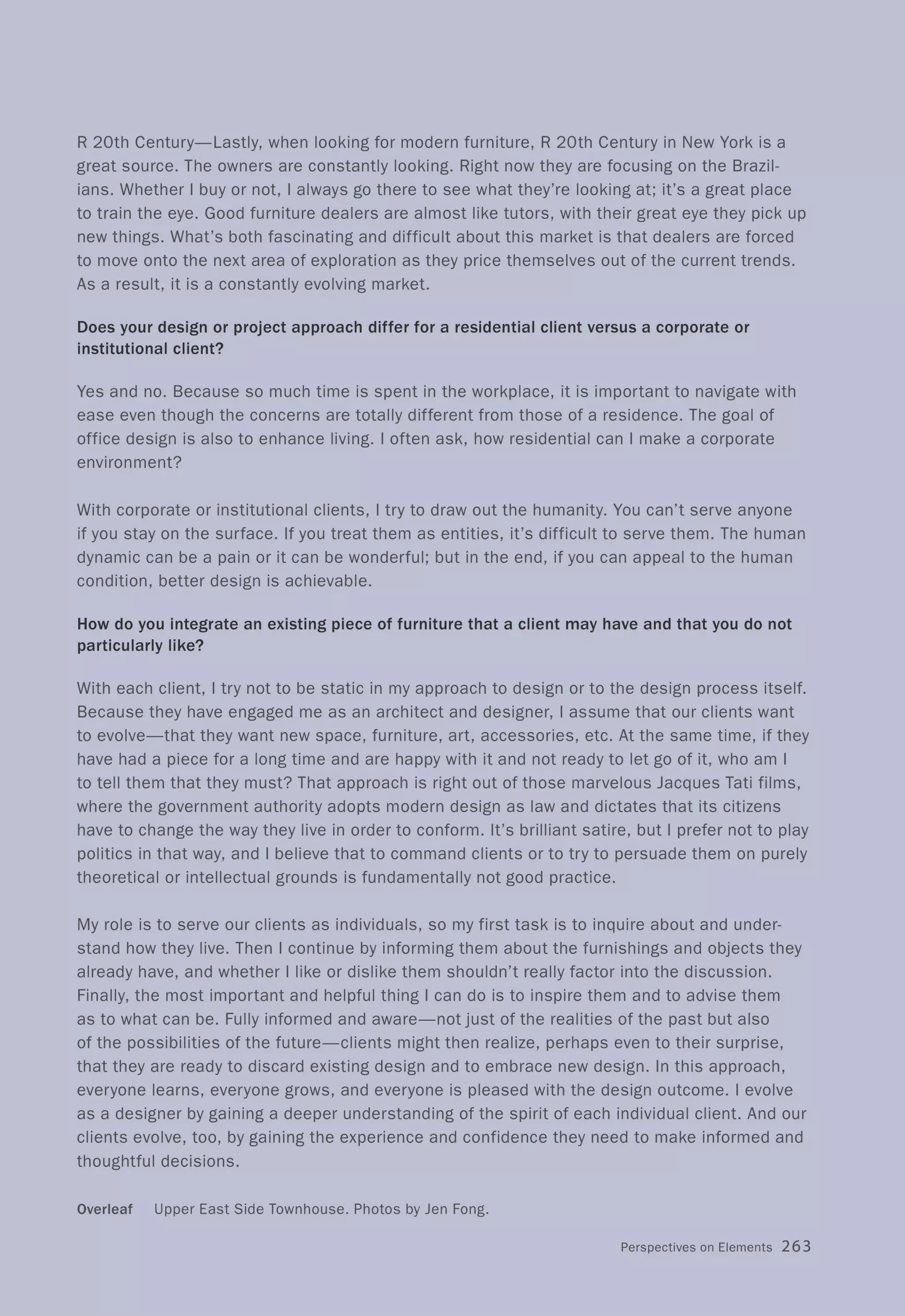 R 20th Century-Lastly, when looking for modern furniture, R 20th Century in New York is a
great source. The owners are constantly looking. Right now they are focusing on the Brazil-
ians. Whether I buy or not, I always go there to see what they're looking at; it's a great place
to train the eye. Good furniture dealers are almost like tutors, with their great eye they pick up
new things. What's both fascinating and difficult about this market is that dealers are forced
to move onto the next area of exploration as they price themselves out of the current trends.
As a result, it is a constantly evolving market.
Does your design or project approach differ for a residential client versus a corporate or
institutional client?
Yes and no. Because so much time is spent in the workplace, it is important to navigate with
ease even though the concerns are totally different from those of a residence. The goal of
office design is also to enhance living. I often ask, how residential can I make a corporate
environment?
With corporate or institutional clients, I try to draw out the humanity. You can't serve anyone
if you stay on the surface. If you treat them as entities, it's difficult to serve them. The human
dynamic can be a pain or it can be wonderful; but in the end, if you can appeal to the human
condition, better design is achievable.
How do you integrate an existing piece of furniture that a client may have and that you do not
particularly like?
With each client, I try not to be static in my approach to design or to the design process itself.
Because they have engaged me as an architect and designer, I assume that our clients want
to evolve-that they want new space, furniture, art, accessories, etc. At the same time, if they
have had a piece for a long time and are happy with it and not ready to let go of it, who am I
to tell them that they must? That approach is right out of those marvelous Jacques Tati films,
where the government authority adopts modern design as law and dictates that its citizens
have to change the way they live in order to conform. It's brilliant satire, but I prefer not to play
politics in that way, and I believe that to command clients or to try to persuade them on purely
theoretical or intellectual grounds is fundamentally not good practice.
My role is to serve our clients as individuals, so my first task is to inquire about and under-
stand how they live. Then I continue by informing them about the furnishings and objects they
already have, and whether I like or dislike them shouldn't really factor into the discussion.
Finally, the most important and helpful thing I can do is to inspire them and to advise them
as to what can be. Fully informed and aware-not just of the realities of the past but also
of the possibilities of the future-clients might then realize, perhaps even to their surprise,
that they are ready to discard existing design and to embrace new design. In this approach,
everyone learns, everyone grows, and everyone is pleased with the design outcome. I evolve
as a designer by gaining a deeper understanding of the spirit of each individual client. And our
clients evolve, too, by gaining the experience and confidence they need to make informed and
thoughtful decisions.
Overleaf Upper East Side Townhouse. Photos by Jen Fong.
Perspectives on Elements 263
 
