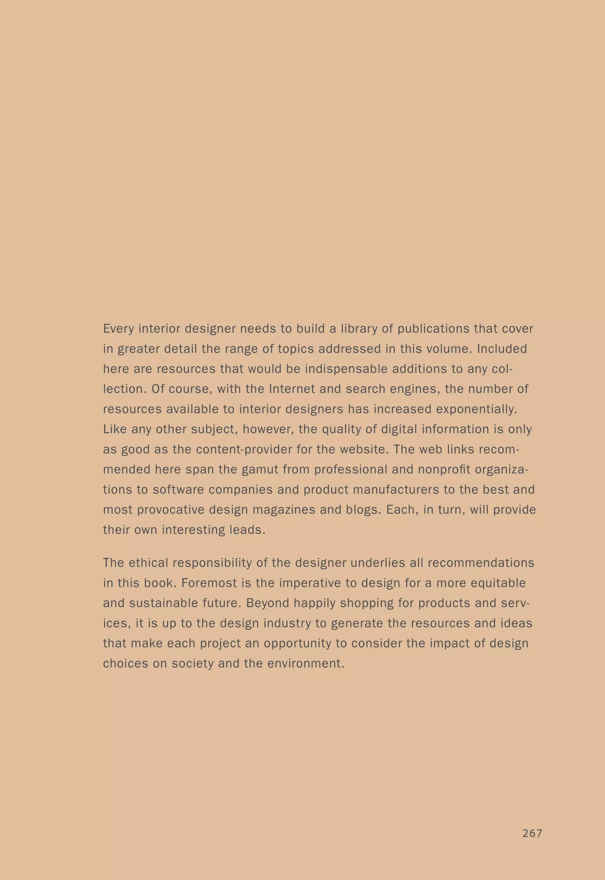 Every interior designer needs to build a library of publications that cover
in greater detail the range of topics addressed in this volume. Included
here are resources that would be indispensable additions to any col-
lection. Of course, with the Internet and search engines, the number of
resources available to interior designers has increased exponentially.
Like any other subject, however, the quality of digital information is only
as good as the content-provider for the website. The web links recom-
mended here span the gamut from professional and nonprofit organiza-
tions to software companies and product manufacturers to the best and
most provocative design magazines and blogs. Each, in turn, will provide
their own interesting leads.
The ethical responsibility of the designer underlies all recommendations
in this book. Foremost is the imperative to design for a more equitable
and sustainable future. Beyond happily shopping for products and serv-
ices, it is up to the design industry to generate the resources and ideas
that make each project an opportunity to consider the impact of design
choices on society and the environment.
267
 