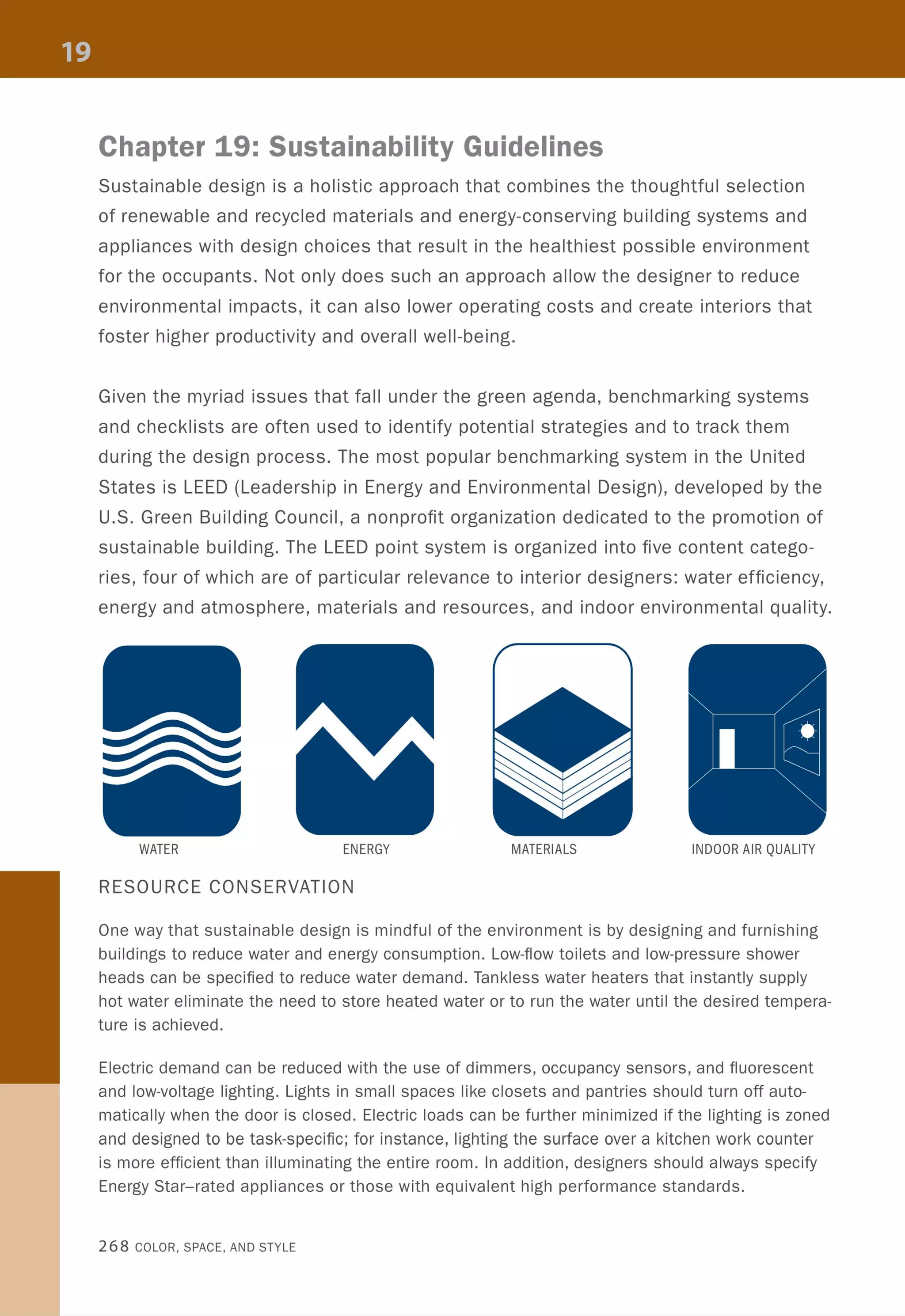 Chapter 19: Sustainability Guidelines
Sustainable design is a holistic approach that combines the thoughtful selection
of renewable and recycled materials and energy-conserving building systems and
appliances with design choices that result in the healthiest possible environment
for the occupants. Not only does such an approach allow the designer to reduce
environmental impacts, it can also lower operating costs and create interiors that
foster higher productivity and overall well-being.
Given the myriad issues that fall under the green agenda, benchmarking systems
and checklists are often used to identify potential strategies and to track them
during the design process. The most popular benchmarking system in the United
States is LEED (Leadership in Energy and Environmental Design), developed by the
U.S. Green Building Council, a nonprofit organization dedicated to the promotion of
sustainable building. The LEED point system is organized into five content catego-
ries, four of which are of particular relevance to interior designers: water efficiency,
energy and atmosphere, materials and resources, and indoor environmental quality.
WATER ENERGY MATERIALS INDOOR AIR QUALITY
RESOURCE CONSERVATION
One way that sustainable design is mindful of the environment is by designing and furnishing
buildings to reduce water and energy consumption. Low-flow toilets and low-pressure shower
heads can be specified to reduce water demand. Tankless water heaters that instantly supply
hot water eliminate the need to store heated water or to run the water until the desired tempera-
ture is achieved.
Electric demand can be reduced with the use of dimmers, occupancy sensors, and fluorescent
and low-voltage lighting. Lights in small spaces like closets and pantries should turn off auto-
matically when the door is closed. Electric loads can be further minimized if the lighting is zoned
and designed to be task-specific; for instance, lighting the surface over a kitchen work counter
is more efficient than illuminating the entire room. In addition, designers should always specify
Energy Star-rated appliances or those with equivalent high performance standards.
268 COLOR, SPACE, AND STYLE
 