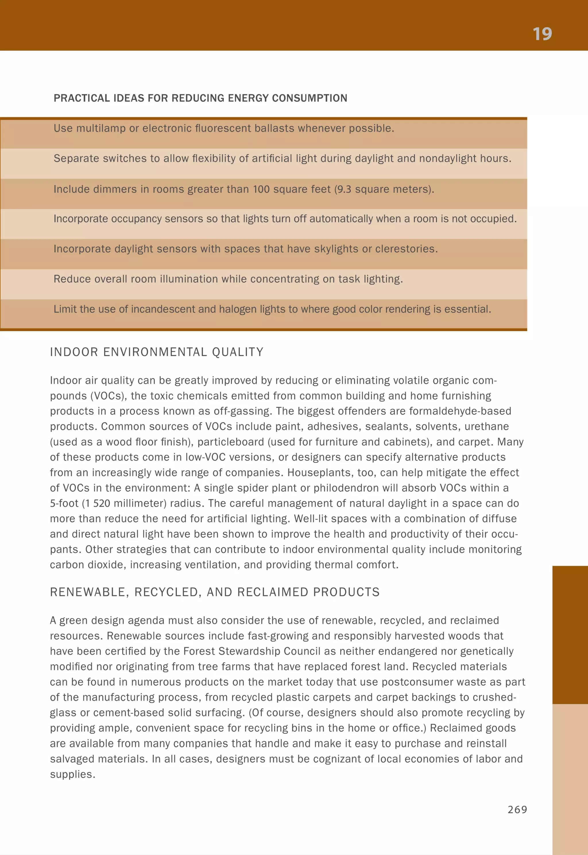 PRACTICAL IDEAS FOR REDUCING ENERGY CONSUMPTION
Use multilamp or electronic fluorescent ballasts whenever possible.
Separate switches to allow flexibility of artificial light during daylight and nondaylight hours.
Include dimmers in rooms greater than 100 square feet (9.3 square meters).
Incorporate occupancy sensors so that lights turn off automatically when a room is not occupied.
Incorporate daylight sensors with spaces that have skylights or clerestories.
Reduce overall room illumination while concentrating on task lighting.
Limit the use of incandescent and halogen lights to where good color rendering is essential.
INDOOR ENVIRONMENTAL QUALITY
Indoor air quality can be greatly improved by reducing or eliminating volatile organic com-
pounds (VOCs), the toxic chemicals emitted from common building and home furnishing
products in a process known as off-gassing. The biggest offenders are formaldehyde-based
products. Common sources of VOCs include paint, adhesives, sealants, solvents, urethane
(used as a wood floor finish), particleboard (used for furniture and cabinets), and carpet. Many
of these products come in low-VOC versions, or designers can specify alternative products
from an increasingly wide range of companies. Houseplants, too, can help mitigate the effect
of VOCs in the environment: A single spider plant or philodendron will absorb VOCs within a
5-foot (1 520 millimeter) radius. The careful management of natural daylight in a space can do
more than reduce the need for artificial lighting. Well-lit spaces with a combination of diffuse
and direct natural light have been shown to improve the health and productivity of their occu-
pants. Other strategies that can contribute to indoor environmental quality include monitoring
carbon dioxide, increasing ventilation, and providing thermal comfort.
RENEWABLE, RECYCLED, AND RECLAIMED PRODUCTS
A green design agenda must also consider the use of renewable, recycled, and reclaimed
resources. Renewable sources include fast-growing and responsibly harvested woods that
have been certified by the Forest Stewardship Council as neither endangered nor genetically
modified nor originating from tree farms that have replaced forest land. Recycled materials
can be found in numerous products on the market today that use postconsumer waste as part
of the manufacturing process, from recycled plastic carpets and carpet backings to crushed-
glass or cement-based solid surfacing. (Of course, designers should also promote recycling by
providing ample, convenient space for recycling bins in the home or office.) Reclaimed goods
are available from many companies that handle and make it easy to purchase and reinstall
salvaged materials. In all cases, designers must be cognizant of local economies of labor and
supplies.
269
 